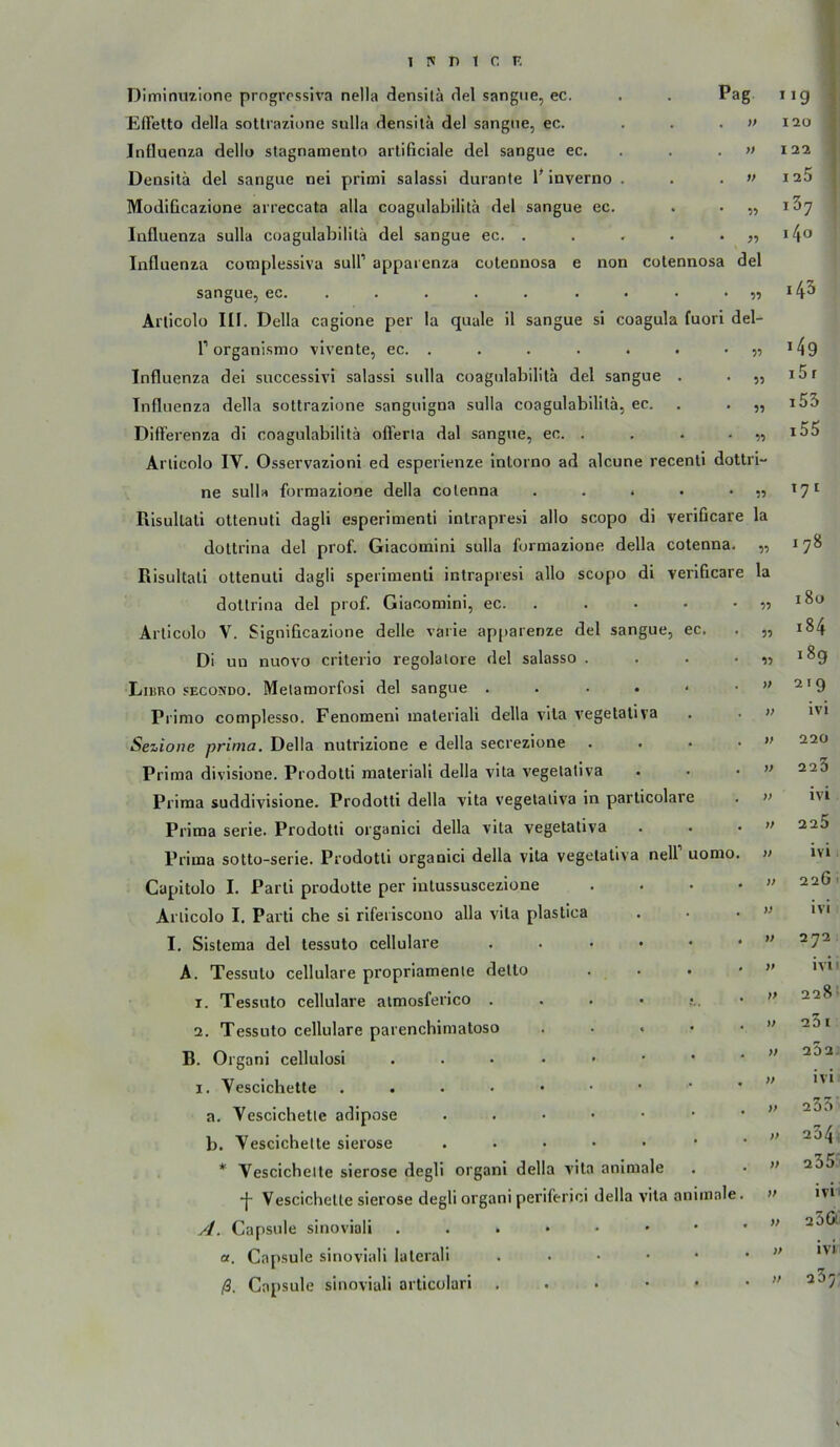 DIminmione progressiva nella densilä del sangiie, ec. . . Pag EfFetto clella soUrazione sulla densilä del sangiie, ec. ... » Influenza dellu slagnamento arlificiale del sangue ec. . . . » Densilä del sangue nei primi salassi duranle 1* inverno . . . » ModiGcazione arreccata alla coagulabililä del sangue ec. . . „ Influenza sulla coagulabililä del sangue ec. . . . . • j? Influenza complessiva sull’ apparenza colennosa e non colennosa del sangue, ec. .... . . . . . „ Anicolo III. Deila cagione per la quäle il sangue si coagula fuori del- r organismo vivente, ec. . . . . . . • « Influenza dei successivi salassi sulla coagulabililä del sangue . . ,, Influenza della soUrazione sanguigna sulla coagulabililä, ec. . . „ DifTerenza di coagulabililä ofierla dal sangue, ec. . . . • Anicolo IV. Osservazioni ed esperienze inlorno ad alcune recenli dottri- ne sulla formazione della colenna . . . • • » Risullaü ollenuti dagli esperimenti inlrapresi allo scopo di veriücare la dottrina del prof. Giacomini sulla formazione della colenna. „ Risultall ottenuli dagli sperimenli inlrapresi allo scopo di verificare la >jg 120 122 I 25 i37 14u 143 149 i5 r i53 i55 171 178 dotlrina del prof. Giacomini, ec. . Arlicolo V. Significazione delle varie apparenze del sangue, ec. Di un nuovo crilerio regolalore del salasso . Libro secondo. Melamorfosi del sangue . . . . < Primo complesso. Fenomeni inaleriali della vila vegetativa Sezionc prima, Della nutrizione e della secrezione Prima divisione. Prodotti material! della vila vegetativa Prima suddivisione. Prodotti della vila vegetativa in parlicolare Prima Serie. Prodotti organici della vila vegetativa Prima sotto-serie. Prodotti organici della vita vegetativa nell uomo Capitülo I. Parti prodotte per inlussuscezione Anicolo I. Parti che si riferiscono alla vita plastica I. Sistema del tessuto cellulare . . . • • A. Tessuto cellulare propriamenie delto 1. Tessuto cellulare atmosferico . . . • 2. Tessuto cellulare parenchimatoso . . . • B. Organi cellulosi I. Vescichetle a. Vescichetle adipöse ...••• b. Vescichelte sierose . . . • • * Vescichelte sierose degli organi della vita animale -j- Vescichelte sierose degli organi periferici della vita animale y/. Capsule sinoviali a. Capsule sinoviali lalerali . . • • • ß. Capsule sinoviali articolari . . . • • 180 9? 184 i8g )> 219 V ivi V 220 )> 226 )) ivi )} 225 )> ivi V 22G 1 » ivi 272 )p ivi i M 228 ■ 23 t 232. }) ivi }} 233 }> 234 = y> 235 >t ivi )f 23& )P ivi 23;-