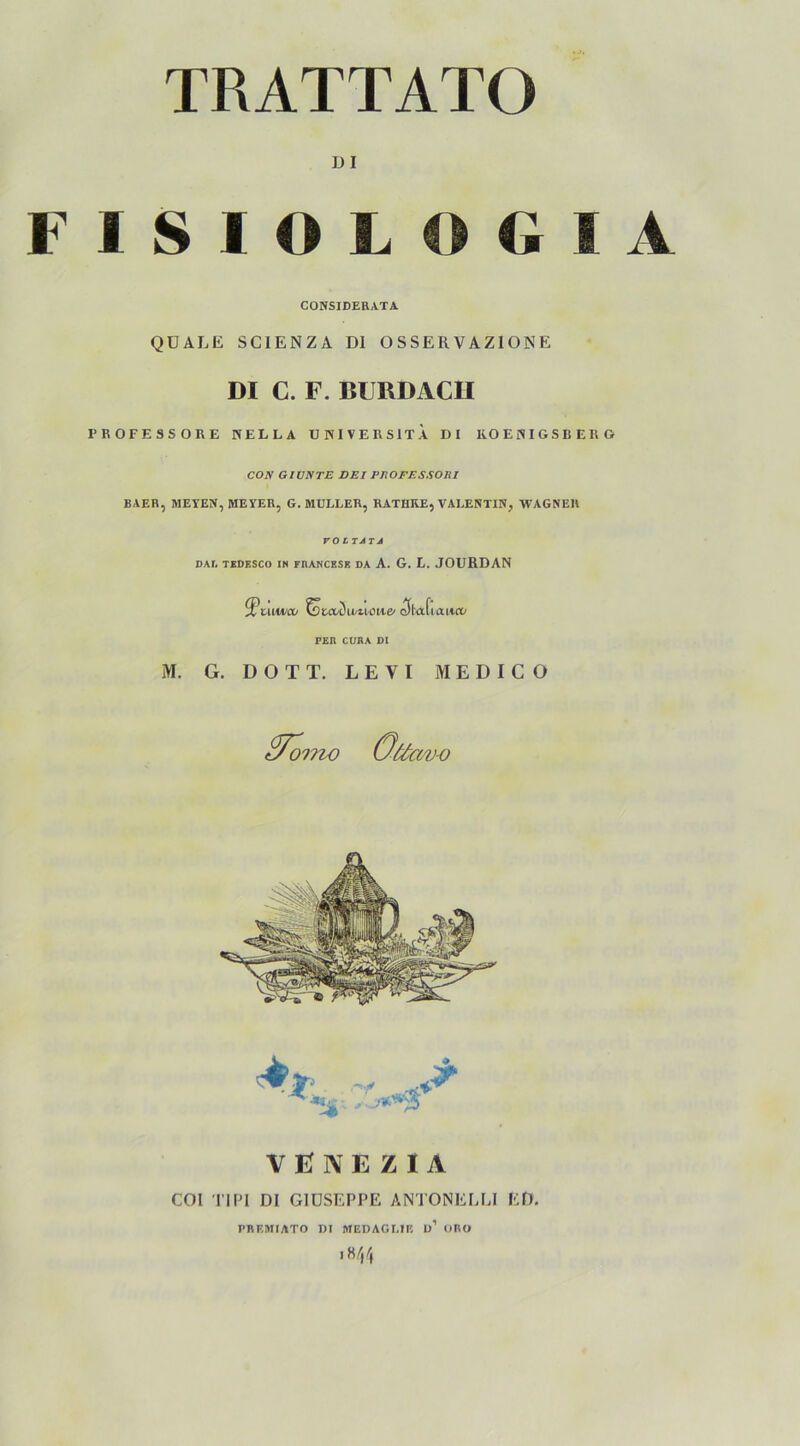 TRATTATO DI FISIOLOGIA CONSIDERATA QÜALE SCIENZA Dl OSSERVAZIONE DI C. F. BURDACII PROFESSORE HELLA UKIVERSITA DI KOEHIGSBERÖ CON G1UNTE SEI PJtOFESSOlil BAER, ME YEN, MEYER, G. MÜLLER, RATIIKE, VALENTIN, WAGNER rOITATJ DAR TEDESCO IN FRANCESK DA A. G. L. JOURDAN $umco tsuxZwuowe/ <3la[i aiicd PER CÜRA DI M. G. D O T T. L E V I MEDICO tHoino Gttt av-o VENEZIA COI TIPI DI GIUSEPPE ANTONEELI ED. PBF.MIATO DI MEDAGLIE ü’ ORO ,8/}4