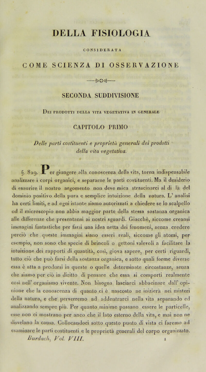 DELLA FISIOLOGIA CONS1DEKATA COME SCIENZA DI OSSERVAZIONE —$>e<3 SECONDA SUDDIVISIONE Del TUODOTTI DELLA VITA VEGETATIVA IN GENERALE CAPITOLO PRIMO Delle parti costituenti e proprietä generali dei prodolti della vita vegetativa. §. 829. Ir er giungere alla conoscenza della vita, torna indispensable analizzare i corpl organici, e separarne le parti costituenti. Ma il desiderio di esaurire il nostro argomento non deve mica strascinarci al di lä del dominio positive della pura e semplice intuizione della natura. L’ analisi ha certi limiti, e ad ogni istante siamo autorizzati a chiedere se lo scalpello od il inicroscopio non abbia maggior parte della stessa sostanza organica alle differenze che presentansi ai nostri sguardi. Giacche, siccome creansi immagini fantastiche per tärsi una idea netta dei fenomeni, senza credere perciö che queste immagini siano esseri reali, siccome gli atomi, per esempio, non sono che specie di brincoli 0 gettoni valevoli a facilitare la intuizione dei rapporti di quantitä, cosi, giova sapere, per certi riguardi, tutto ciü che puö farsi della sostanza organica, e sotto quali forme diverse essa e atta a prodursi in queste o quelle determinate circostanze, senza che siamo per ciö in diritto di pensare che essa si comporti realmente cosi nell’ organismo vivente. Non bisogna lasciarci abbacinare dalP opi- nione che la conoscenza di quaulo ci e nascosto ne inizierä nei misteri della natura, e che perverremo ad addentrarci nella vita separando cd analizzando sempre piü. Per quanto minime possano essere le particelle, esse non ci mostrano per anco che il lato estcrno della vita, e mai non ne disvelano la causa. Collocandoci sotto questo punto di vista ci laremo ad esamioare le parti costituenti e le proprietä generali del corpo organizzato. Dur dach, Vol. VH[. 1