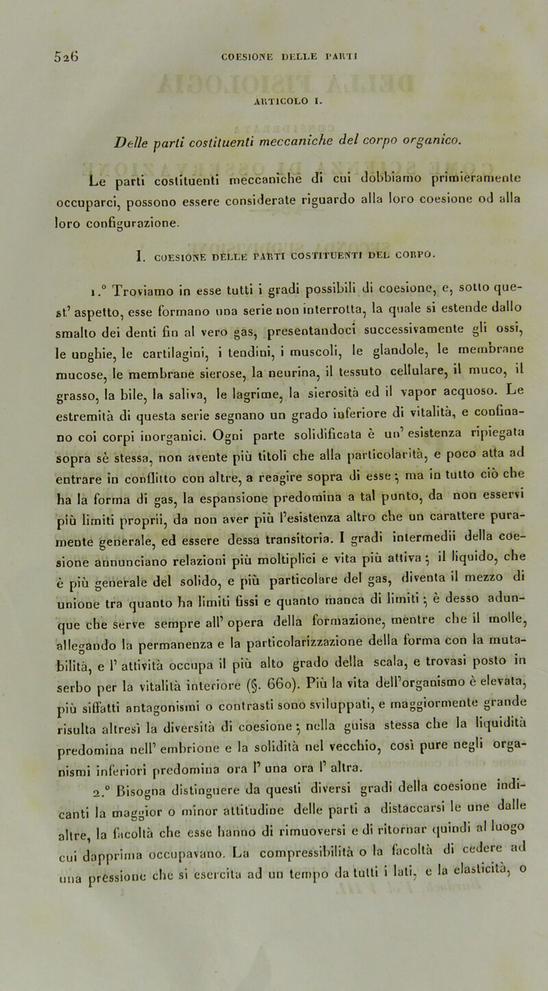 AUT 1 COLO I. Delle parti costiluenti meccaniche del corpo organico. Le parti coslituenti meccaniche di cui dobbiamo priroieramente occuparci, possono essere considerate riguardo alla loro coesione od alla loro configurazione. 1. COESIONE DELLE PARTI COSTITUENTI DEL CORPO. 1, ° Troviamo in esse tutti i gradi possibih di coesione, e, sotto que- st’ aspetto, esse formano nna serie rion interrolta, la quäle si estende dallu smallo dei denti fin al vero gas, presentandoci successivamente gli ossi, le UDghie, le cartilagini, i tendini, i muscoli, le glandole, le membrane mucose, le membrane sierose, la neurina, il tessuto cellulare, il muco, il grasso, la bile, la saliva, le lagrime, la sierositä ed il vapor acquoso. Le estremitä di questa serie segnano un grado inferiore di vitalitä, e confiaa- no coi corpi iuorganici. Ogni parte sohdificata e un esistenza ripiegata sopra se stessa, non avente piü titoli che alla particolaritä, e poco atta ad entrare in conflitto con altre, a reagire sopra di esse-, ma in tutto ciö che ha la forma di gas, la espansione predomina a tal punto, da non esservi piü limiti proprii, da non aver piü l’esistenza altro che un carattere pura- mente generale, ed essere dessa transitoria. I gradi inlermedii della coe- sione aununciano relazioni piü moltipüci e vita piü aUiva ; il liquido, che e piü generale del solido, e piü particolare del gas, diventa il mezzo di uniooe tra quanto ha limiti fissi e quanto manca di limiti • e desso adun- que che serve sempre all1 opera della formazione, mentre che il molle, allegando la permanenza e la particolarizzazione della forma con la muta- bilitä, e l1 attivita occupa il piü alto grado della scala, e trovasi posto in serbo per la vitalitä interiore (§. 66o). Piü la vita dell’organismo e elevala, piü siffatti antagonisini o contrasti sono sviluppati, e maggiormente grande risulta altresi la diversitä di coesione *, nclla guisa stessa che la hquidita predomina nell1 embrione e la soliditä nel vecchio, cosi pure negh orga- nismi inferiori predomina ora I una ora l altra. 2. ° ßisogna distinguere da questi diversi gradi della coesione indi- canti la maggior o minor attitudioe delle parti a distaccarsi le une dalle altre, la facoltä che esse hanno di rimuoversi e di ritornar quindi al Iuogo cui dapprima occupavano. La compressibiütä o la facoltä di cedere ad