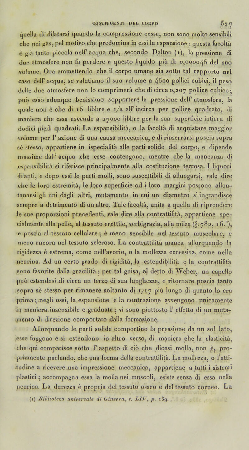 GOSTITUENTI pEE COßrO 02<] quella di dilatarsi quando la compressione cessa, non sono molto sensibili che nei gas, pel motivo che predomina in essi la espansione • questa facoltä e giä tanto piccola nell1 acqua che, secondo Dalton (i), la pressione di due atmosfere non fa perdere a questo liquido piii di 0,000046 del suo volume. Ora ammettendo che il corpo umano sia sotto tal rapporto nel caso dell1 acqua, se valutiamo il suo volume a 4^00 pollici cubici, il peso delle due atmosfere non lo comprimerä che di circa 0,207 P°M*.ce cubico^ puö esso adunque benissimo sopportare la pressione dell1 atmosfera, la quäle non e che di x 5 libbre e 1/2 all1 incirca per pollice quadcato, di maniera che essa ascende a 27000 libbre per la sua superficie intiera di dodici piedi quadrati. La espansibilitä, o la facoltä di acquistare maggior \olnme per P azione di una causa meccanica, e di rinserrarsi poscia sopra se stesso, appartiene in ispecialitä alle parti solide del corpo, e dipende massime dal!1 acqua che esse contengono, mentre che la mancanza di <*sp2nsibilitä si riferisce principalmente alla costituzione terrosa. I liquori filanti, e dopo essi le parti molli, sono suscettibili di allungarsi, vale dire che le loro estremilä, le loro superficie od i loro margini possono allon- tanarsi gli uni dagli altri, mutamento in cui un diametro s1 ingrandisce sempre a detrimento di un altro. Tale facoltä, unita a quella di riprendere le sue proporzioni precedenti, vale dire alla contrattilitä, appartiene spe- cialmente alla pelle, al tessuto erettile, verbigrazia, alla milza (§. 782, i6.°), e poscia al tessuto cellulare ■, e ineno sensibile nel tessuto muscolare, e meno ancora nel tessuto scleroso. La contrattilitä manca allorquando la rigidezza e estrema, come nell’avorio, o la mollezza eccessiva, come nella neurina. Ad un certo grado di rigiditä, la estendibilitä e la contrattilitä sono favorite dalla gracilitä • per tal guisa, al detto di Weber, un capello puo estendesi di circa un terzo di sua luDghezza, e ritornare poscia tanto sopra se stesso per rimanere soltanto di 1/17 piü lungo di quanto Io era prima} negli ossi, la espansione e la contrazione avvengono unicamente in maniera in&ensibile e graduata ^ vi sono piuttosto l1 elFetto di un muta- mento di direzione comportato dalla formazione. Allor-quando le parti solide comportino la pressione da un sol lato, esse fuggono e si estendono in altro verso, di maniera che la elasticitä, che (jui comparisce sotto l1 aspetto di cio che dicesi molla, non e, pro- priarnente parlando, che una forma dellg contrattilitä. La mollezza, o l’atti- tudine a ricevere una impressione meccanica, appartiene a tutti i sistemi plastici accornpagna essa la molla nei muscoli, esiste senza di essa nella neurina. La durezza e propria del tessuto osseo e del tessuto corneo. La