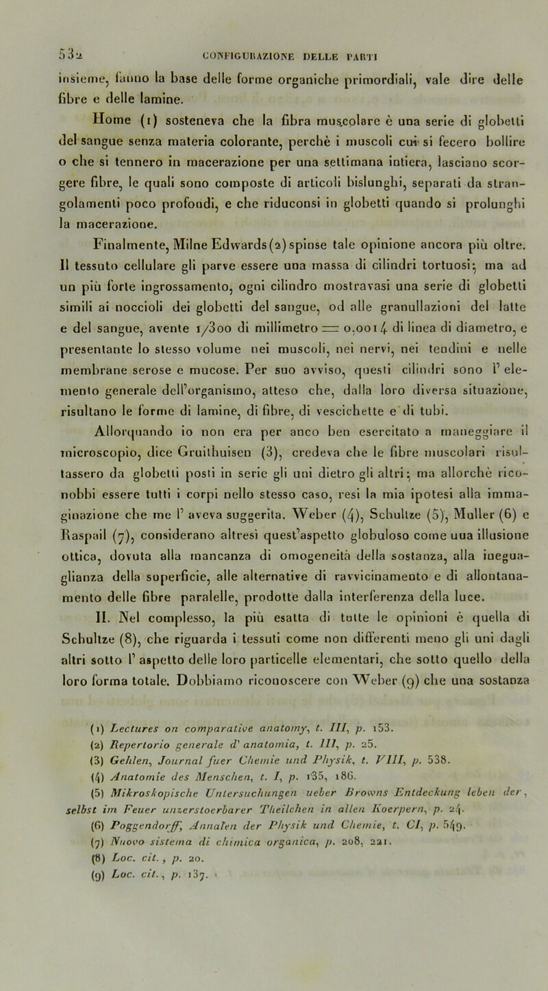 COM'IGURAZIOINE DELLE rART 53^ insieme, fauuo la base delle forme organiche primordiali, vale dire delle fibre e delle lamine. Home (i) sosteneva che la fibra mus.colare e una serie di globelti del sangue senza maleria colorante, perche i muscoli cu-i si feeero bollire o che si tennero in macerazione per una setlimana intiera, lasciano scor- gere fibre, le quali sono composte di articoli bislunghi, separati da slran- golainenli poco profondi, e che riduconsi in globetti quando si prolunghi la macerazione. Finalmente, Milne Edwards (a)spinse tale opinione ancora piü oltre. II tessuto cellulare gli parve essere una massa di cilindri tortuosr, ma ad un piü forte ingrossamento, ogni cilindro mostravasi una serie di globetti simili ai noccioli dei globetti del sangue, od alle granullazioni del latte e del sangue, avente i/3oo di millimetro=r o.ooi/,. di linea di diametro, e presentante lo stesso volume nei muscoli, nei nervi, nei tendini e uelle membrane seröse e mucose. Per suo avviso, questi cilindri sono P ele- mento generale delPorganisino, atteso che, dalla loro diversa situazione, risultano Ie forme di lamine, di fibre, di vescichette e di tubi. Allorquando io non era per anco ben esercitato a maneggiare il tnicroscopio, dice Gruitbuisen (3), credeva che le fibre muscolari risul- tassero da globetti posti in serie gli uni dietro gli altri ^ ma allorche rico- nobbi essere tutti i corpi nello stesso caso, resi la mia ipotesi alla imma- ginazione che me f aveva suggerita. Weber (4), Schullze (5), Müller (6) e Raspail (7), considerano altresi quest’aspetto globuloso come uua illusione ottica, dovuta alla mancanza di omogeneitä della sostanza, alla iuegua- glianza della soperficie, alle alternative di ravvicinamento e di allontana- mento delle fibre paralelle, prodotte dalla interferenza della luce. II. Nei complesso, la piü esatta di tolte le opinioni e quella di Scbultze (8), che riguarda i tessuti come non differenti meuo gli uni dagli altri sotto V aspelto delle loro particelle elementari, che sotto quello della loro forma totale. Dobbiamo ricouoscere con Weber (9) che una sostanza (1) Lectures on comparalwe anatomy, t. III, p. i53. (2) Repertorio generale cP anatomia, t. III, p. 25. (3) Gehlen, Journal fuer Chemie und Physik, t. VIII, p. 538. (4) Anatomie des Menschen, t. /, p. i'35, 186. (5) Mikroskopische Untersuchungen ueber Browns Entdeckung leben der, selbst im Feuer unzerstoerbarer Theilchen in allen lioerpern, p. 24. (G) Poggendor/f] Annalen der Physik und Chemie, t. CI, p. 54g. (y) N11000 sistema di chimica urganica, p. 208, 231. (8) L oc. eil., p. 20. (9) Loc. eil., p. i'iy. •