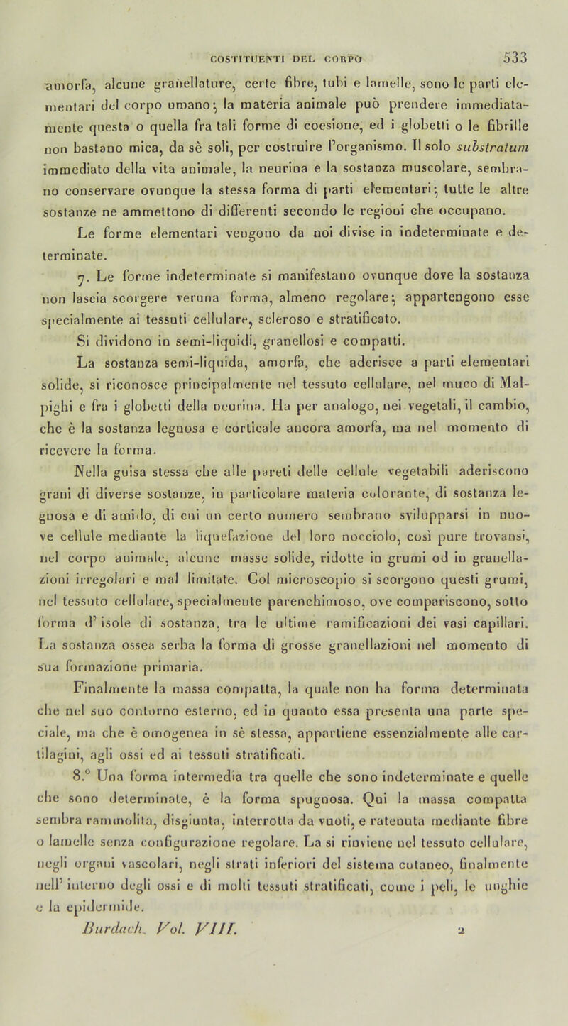 •amorfa, alcune granellature, cerle fibre, tul>i e larnelle, sono le parti ele- ineutari del corpo umano; la materia animale puö prendere immediala- mcnte qnesta o quella fra tali forme di coesione, ed i globetti o le Irbrille non bastano mica, da se soü, per costruire Porganismo. II solo subslratum immediato della vita animale, la neurina e la sostanza muscolare, sembra- no conservare oruuque la stessa forma di parti elementari, tutte le altre sostanze ne amrnettono di diflerenti secondo le regiooi che occupano. Le forme elementari vengono da noi divise in indeterminate e de- terminate. rj. Le forme indeterminate si mauifeslano ovunque dove la sostanza non lascia scorgere veruna forma, almeno reguläre^ appartengono esse specialmente ai tessuti cellulare, scleroso e stratificato. Si dividono in semi-liquidi, granellosi e compalti. La sostanza semi-Iiquida, amorfa, che aderisce a parti elementari solide, si riconosce principabnente nel tessuto cellulare, nel muco di Mal- pighi e fra i globetti della neurina. Ila per analogo, nei vegetali, il cambio, che e la sostanza legnosa e corticale ancora amorfa, ma nel momento di ricevere la forma. Nella guisa stessa che alle pareti delle cellule vegetabili aderiscono grani di diverse sostanze, in particolare materia colorante, di sostanza le- gnosa e di amido, di cui un certo numero sembratio svilupparsi in nuo- ve cellule mediante la liquefazione del loro nocciolo, cosi pure trovansi, nel corpo animale, alcune masse solide, ridotte in grumi od in granella- zioni irregolari e mal limitate, Col microscopio si scorgono quesli grumi, nel tessuto cellulare, specialmente parenchimoso, ove compariscono, sotto lorma d’ isole di sostanza, tra le ultime ramificazioni dei vasi capillari. La sostanza ossea serba la forma di grosse graneilazioni nel momento di sua formazione primaria. Finalmente la massa cornpatta, la quäle non ha forma determiuata che nel suo coutorno esterno, ed in quanto essa presenta uua parte spe- ciale, ma che e omogenea in se stessa, appartieue essenzialmeute alle car- tilagiui, agli ossi ed ai tessuti stratificali. 8.° Una forma intermedia tra quelle che sono indeterminate e quelle che sono determinale, e la forma spugnosa. Qui la massa compnlla semhra rammolita, disgiunta, interrotla da vuoli, e ratenuta mediante Gbre o larnelle senza coufigurazione regolare. La si riuvieue nel tessuto cellulare, uegli organi vascolari, negli slrati inferiori del sistema culaneo, ünahnenle ijell’ iuterno degli ossi e di molti tessuti slratiücati, come i peli, le imghie e la epidermide. Burdach„ Vul. V111. ti