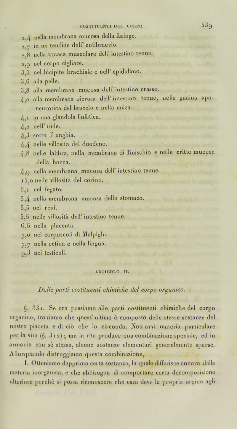 2,4 uella membrana mucosa della fa ringe. 2,r> in un tendiue delP antibraccio. 2.8 nella tonaca muscolare delP intestino lenue. 2.9 uel corpo cigliare. 3,3 nel bicipite brachiale e nell epididinio. 3,6 alla pelle. 3.8 alla membrana mucosa delP intestino crasso. 4.0 alla membrana sierosa delP intestino tenue, nella guaina apo- neurotica del braccio e nella milza. 4.1 in una glandola linfatica. 4.2 nelP iride. 4.3 sotto P unghia. 4.4 nelle villositä del duodeno. 4-8 uelle labbra, nella membrana di Ruischio e nelle crille mucose della bocca. 4.9 nella membrana mucosa delP intestino tenue. 15.0 nelle villositä del corion. 5,i nel fegato. 5.4 nella membrana mucosa dello stomaco. 5.5 nei reni. 5.6 nelle villositä delP intestino tenue. 6.6 nella placenla. 7.0 nei corpuscoli di Malpighi. 7.7 nella retiua e nella lingua. 9,3 nei testicoli. ARTICOLO 11. Delle parli costituenLi chimiche del corpo organico. §. 831. Se ora passiamo alle parti costituenti chimiche del corpo organico, troviamo che quesP ultimo c composto delle stesse sostanze del nostro pianela e di ciö che lo circonda. Non avvi maleria particolare per la vila (§. 3 12) : ma la \ita produce una combinazione speciale, ed in armonia con se stessa, alcune sostanze elementari generalmente sparse. Allorquaudo distruggiaino questa combinazione, 1. Olteniamo dapprima certa sostanza, la quäle differisce oncora dalla maleria inorganica. e che abbisogna di comportare certa decomposizione ulteriore perche si possa riconoscere che essa deve la propria orgine agli