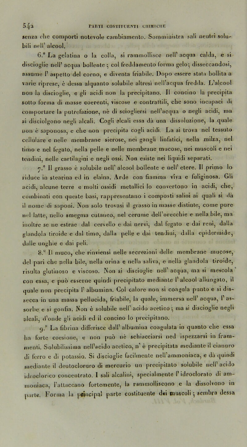 senza che comporti notevole cambiamento. Somministra sali neutri solu- bili nell1 alcool, 6.° La gelatina o la colla, si raininollisce nell1 acqua calda, e si discioglie nell’ acqua bollente ^ col frethlamento forma gelo- disseccandosi, assurne l1 aspetto del corno, e diventa friabile. Dopo essere stata bollita a varie riprese, e dessa alquanlo solubile altresi nell’acqua fredda. L’alcool non la discioglie, e gli acidi non la precipitano. II concino la precipita sotto forma di masse coerenti, viseose e contratlili, che sono incapaci di com[)ortare la pulrefazione, ne di sciogliersi nell’acqua o negli acidi, ina si disciolgono negli alcali. Cogli alcali essa da una dissoluzione, la quäle uon e saponosa, e che non precipita cogli acidi. La si trova nel tessuto cellulare e nelle membrane sierose, nei gangli linfatici, nella milza, nel tirno e nel fegato, nella pelle e nelle membrane mucose, nei muscoli e nei tendini, nelle cartiiagini e negli ossi. Non esiste nei liquidi separati. II grasso e solubile nell1 alcool bollente e nell1 etere. II primo Io riduce in slearina ed in elaina. Arde con fiamma viva e fuliginosa. Gli acidi, alcune terre e molti ossidi metallici Io convertono in acidi, che, eoinbinati con queste basi, rappresentano i composti salini ai quali si <lä il nome di saponi. Non solo trovasi il grasso in «nasse distiute, come pure nel latte, nello smegma culaueo, nel cerume dell’orecchie e nella bile, ma iuoltre se ne estrae dal cervello e dai nervi, dal fegato e dai reni, dalla glandola tiroide e dal timo, dalla pelle e dai tendini, dalla epidermide, Galle unghie e dai peli. S.° II muco, che rinviensi nelle secrezioni Gelle membrane mucose, del pari che nella bile, nella orina e nella saliva, e nella glandola tiroide, risulta glulinoso e viscoso. Non si discioglie nell1 acqua, ma si mescola con essa, e puö esserne quindi jtrecipitato mediante l1 alcool allungalo, il quäle non precipita l1 alhumina. Col calore non si coagula punto e si dis- secca in una massa pellucida, friabile, la quäle, immersa nell1 acqua, V as- sorhe e si gonfia. Non e solubile nell1 acido acelico •, ma si discioglie negli alcali, d’onde gli acidi ed il concino lo precipitano. 9/ La fibrina differisce dall1 alhumina coagulata in quanto che essa ha lorte coesione, e non puö ne schiacciarsi ned ispezzarsi in fram- nienti. Solubilissinia nellWido acetico, n’ e precipitata inedianteil cianuro di ferro e di potassio. Si discioglie facilinente neU’ammoniaca, e da quindi mediante il deutocloruro di mercurio un preoipitato solubile nell1 acido idroclorico concentrato. I sali alcalini, specialmente I1 idroclorato di am- moniaca, l’atlaccano forlemente, la rammolliscono e la dissolvono in parle. Forma la priucipql parte costituente d«i muscoli; sembra dessa