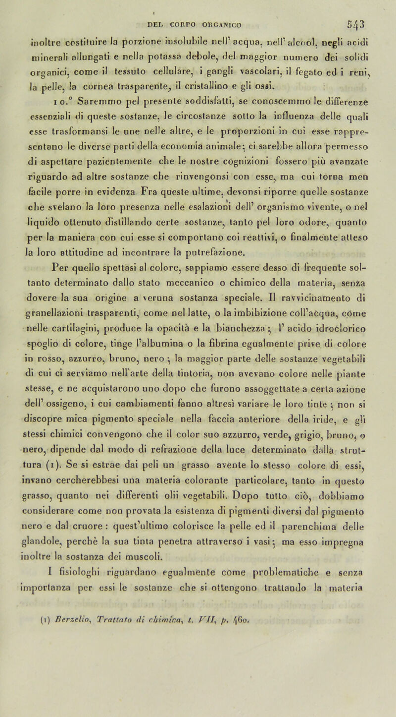 inollre costiluire la porzione insolubile nelP acqua, nell’alcnol, negli ncidi minerali ollungati e nella polassa debole, del maggior numero dei solidi organici, come il tessulo cellulare, i gangli vascolari, il fegato ed i reni, la pelle, la cornea trasparente., il cristallino e gli ossi. 1 o.° Saremmo pel presente soddisfatti, se conoscemmo le differenze essenziali di queste sostanze, le circostanze sotto la influenza delle quali esse trasformansi le une nelle allre, e le proporzioni in cui esse rappre- sentano le diverse parti della economia animale’, ci sarebbe allora permesso di aspetlare pazientemente ehe le nostre cognizioni fossero piü avanzate riguardo ad altre sostanze che rinvengonsi con esse, ma cui torua men facile porre in evidenza Fra queste ultime, devonsi riporre quelle sostanze ehe svelano la loro presenza nelle esalazioni dell’ organisino vivente, o nel liquido ottenuto distillando certe sostanze, tanto pel loro odore, quanto per la maniera con cui esse si comportano coi reattivi, o finalmeute atleso la loro attitudine ad incontrare la putrefazione. Per quello spettasi al colore, sappiamo essere desso di frequente sol- taoto determinato dallo slato meccanico o chimico della materia, senza dovere la sua origine a leruna sostanza speciale. Il ravviciuamento di granellazioni trasparenti, come nel latte, o la imbibizione coll’acqua, come nelle cartilagini, produce la opacitä e la bianchezza ^ P acido idroclorico spoglio di colore, tinge Palbumina o la fibrina egualmente prive di colore in rosso, azzurro, bruno, nero •, la maggior parte delle sostanze vegetabili di cui ci serviamo nell'arte della tintoria, non avevano colore nelle piante stesse, e ne acquistarono uno dopo che furono assoggettate a certa azione delP ossigeno, i cui cambiamenti fanno altresi variare le loro tinte ; non si discopre mica pigmento speciale nella faccia anteriore della iride, e gli stessi chimici convengono che il color suo azzurro, verde, grigio, bruno, o nero, dipende dal modo di refrazione della luce determinato dalla strut- tura (1). Se si estrae dai peli un grasso avente lo stesso colore di essi, invano cercherebbesi uua materia colorante particolare, tanto in questo grasso, quanto nei differenti olii vegetabili. Dopo tutto ciö, dobbiamo considerare come non provata la esistenza di pigmenti diversi dal pigmento nero e dal cruore : quest’ultimo eolorisee la pelle ed il parenchima delle glandole, perche la sua tinia penetra attraverso i vasi •, ma esso impregna inoltre la sostanza dei muscoli. I fisiologbi riguardano egualmente come problematiche e senza importanza per essi le sostanze che si ottengono tratlaado la materia (1) Berzelio, Tratlnt.o <li chimica, t. VII, p, ^|6o.