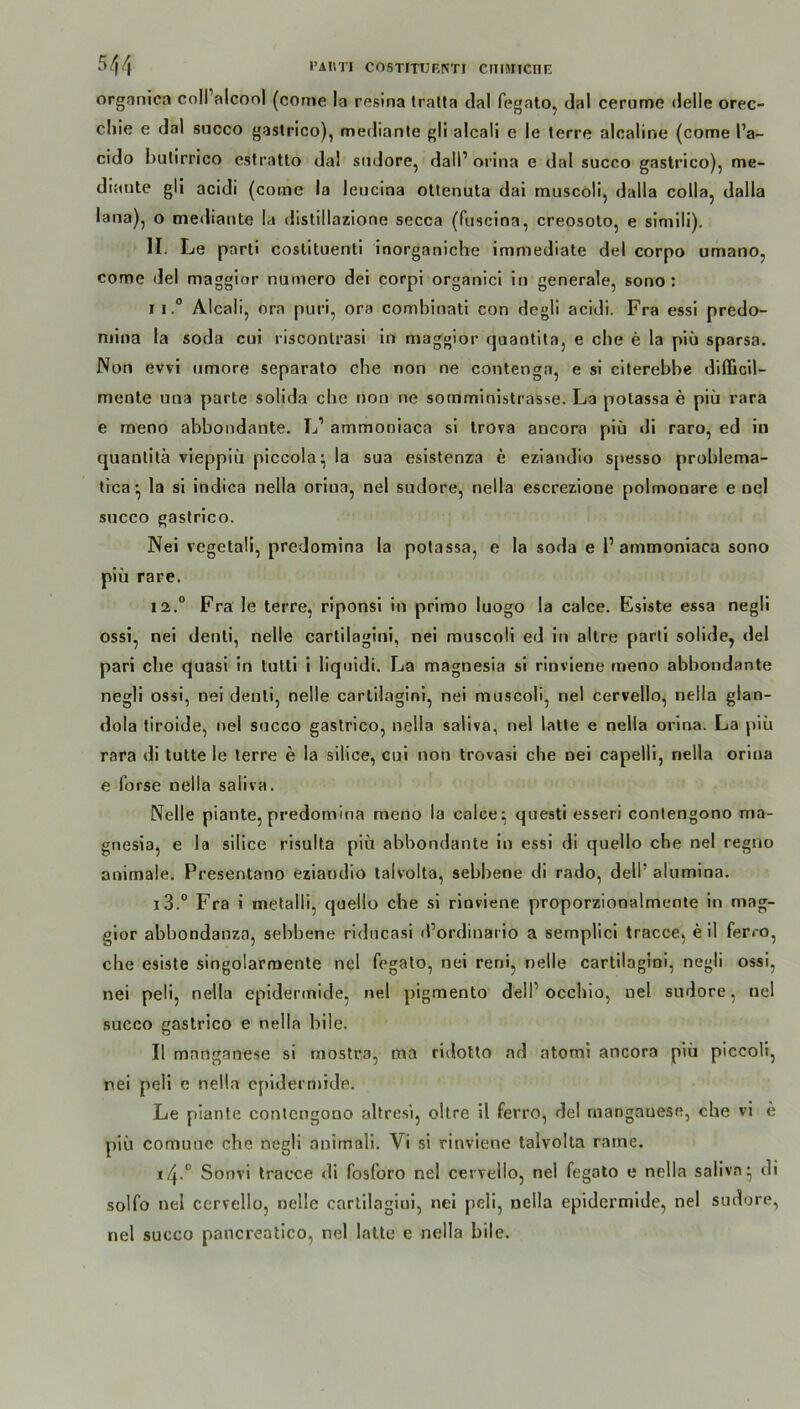 1’AttTI COSTITUF.ISTI CniMICOE 54/f orgnnica coli alcool (conte la resina tralta dal fegato, dal cerume delle orec- chie e dal succo gaslrico), mediante gli alcali c le terre alcaline (come l’a- cido bulirrico estratto dal sudore, dall1 orina e dal succo gastrico), me- diaute gli acidi (coine la leucina ottenuta dai muscoli, dalla coila, dalla lana), o mediante la distillazione secca (fuscina, creosoto, e simili). II. Le parti coslituenti inorganiche immediate dcl corpo umano, come del maggior numero dei corpi organici in generale, sono : I 1.° Alcali, ora puri, ora combinati con de gli acidi. Fra essi predo- mina la soda cui riscontrasi in maggior quantita, e che e la piü sparsa. Non ewi nmore separato che non ne contenga, e si citerebbe diflicil- mente una parle solida che non ne sornministrasse. La potassa e piü rara e meno abbondante. L1 ammoniaca si trova ancora piü di raro, ed in quantilä vieppiü piccola^ la sua esistenza e eziandio S[>esso problema- tica* la si indica nella oriua, nel sudore, nella escrezione polmonare e nel succo gastrico. Nei vegetaü, predomina la potassa, e la soda e 1’ ammoniaca sono piü rare. 12.0 Fra le terre, riponsi in primo luogo la calce. Esiste essa negli ossi, nei denli, nelle cartilagini, nei muscoli ed in allre parti solide, del pari ehe quasi in tutti i liquidi. La magnesia si rinviene meno abbondante negli ossi, nei denti, nelle cartilagini, nei muscoli, nel cervello, nella glan- dola tiroide, nel succo gastrico, nella saliva, nel latte e nella orina. La piü rara di tutte le terre e la silice, cui non trovasi che nei capelli, nella orina e forse nella saliva. Nelle piante, predomina meno la calce ^ questi esseri conlengono ma- gnesia, e la silice risulta piü abbondante in essi di quello che nel regno animale. Presentano eziandio taivolta, sebbene di rado, dell! alumina. i3.° Fra i metalli, quello che si rinviene proporzionalmente in mag- gior abbondanza, sebbene ridneasi d’ordiuario a sempüci tracce? e il ferro, che esiste singolarmente nel fegato, nei reni, nelle cartilagini, negli ossi, nei peli, nella epidennide, nel pigmento delP occhio, nel sudore, nel succo gastrico e nella bile. II mnnganese si mostra, ma riilotto ad atomi ancora piü piccoli, nei peli e nella epidermide. Le piante conlengono altresi, oltre il ferro, del mangauese, ehe vi e piü comuue che negli onimali. Vi si rinviene taivolta ratne. 14.0 Sonvi tracce di fosforo nel cervello, nel fegato e nella saliva* di solfo nel cervello, nelle cartilagiui, nei peli, nella epidermide, nel sudore, nel succo pancreatico, nel latte e nella bile.