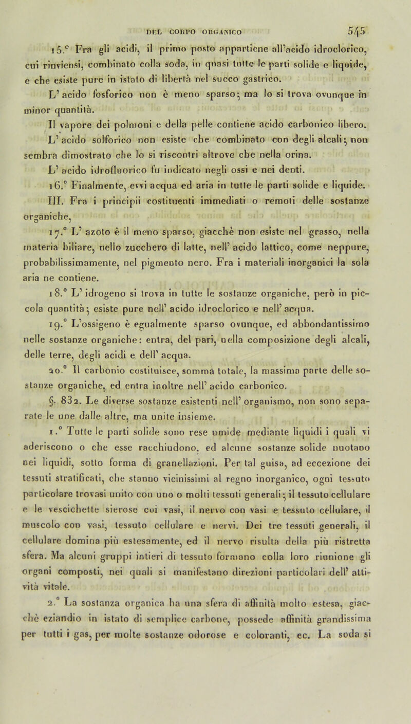 i5.° Fra gli acidi, il prinio posto appartiene oll’ncido idroclorico, cui rinviensi, comhinato colla soda, in qnasi tolle le parti solide e liquide, e che esiste pure in islato di lilierta ncl succo gastrico. L1 acido fosforico non e meno sparso- raa Io si trova ovunque fn ininor quantilä. II vapore dei polmoni e della pelle contiene acido carbonico libero. L1 acido solforico non esiste che combinato con degli alcali:, non sembra dimostrato che lo si riscontri altrove che nella orina. L1 acido idrofluorico fu indicato negli ossi e nei denti. 16.0 Finalmente, evvi acqua ed aria in tutle le parti solide e liquide. III. Fra i principii costituenti immediati o remoti delle sostanze organiche, 2 7.0 L1 azolo e il mono sparso, giacche non esiste nei grasso, nella inateria biliare, nello zucchero di latte, nell1 acido lattico, come neppure, probabilissimamente, nei pigmeoto nero. Fra i materiali inorganici la sola aria ne contiene. 18.0 L1 idrogeno si trova in tutte le sostanze organiche, perö in pic— cola quantitä-, esiste pure nell’ acido idroclorico e nell’acqua. iq.° L’ossigeno e egualmente sparso ovunque, ed abbondantissimo nelle sostanze organiche: entra, del pari, nella composizione degli alcali, delle terre, degli acidi e delP acqua. so.0 Il carbonio costituisce, somma totale, la massima parle delle so- stanze organiche, ed entra inoltre nell1 acido carbonico. §. 832. Le diverse sostanze esistenti nell1 organismo, non sono sepa- rate le une dalle altre, ma unite insieme. i.° J ulie le parti solide sono rese umide medianle liquidi i quali vi aderiscono o che esse racchiudono. ed alcune sostanze solide nuotano Dei liquidi, sotto forma di granellazioni. Per tal guisa, ad eccezione dei tessuti stratificati, che stanuo vicinissimi al regno inorganico, ogoi tessuto particolare trovasi unito con uno o molli tessuti generali^ il tessuto cellulare e le vescichette sierose cui vasi, il nervo con vasi e tessuto cellulare, d muscolo con vasi, tessuto cellulare e nervi. Dei tre tessuti generali, il cellulare domina piü estesamente, ed il nervo risulta della piü ristretta sfera. Ma alcuni gruppi intieri di tessuto formano colla loro riunione gli organi composti, nei quali si manifestano direzioni particolari dell1 atti- vitä vitale. 2.0 La sostanza organica ha nna sfera di aiTmita molto estesa, giac- che eziandio in istato di semplice carbone, possede aflinitä grandissima per tutti i gas, per molte sostanze odorose e coloranti, ec. La soda si