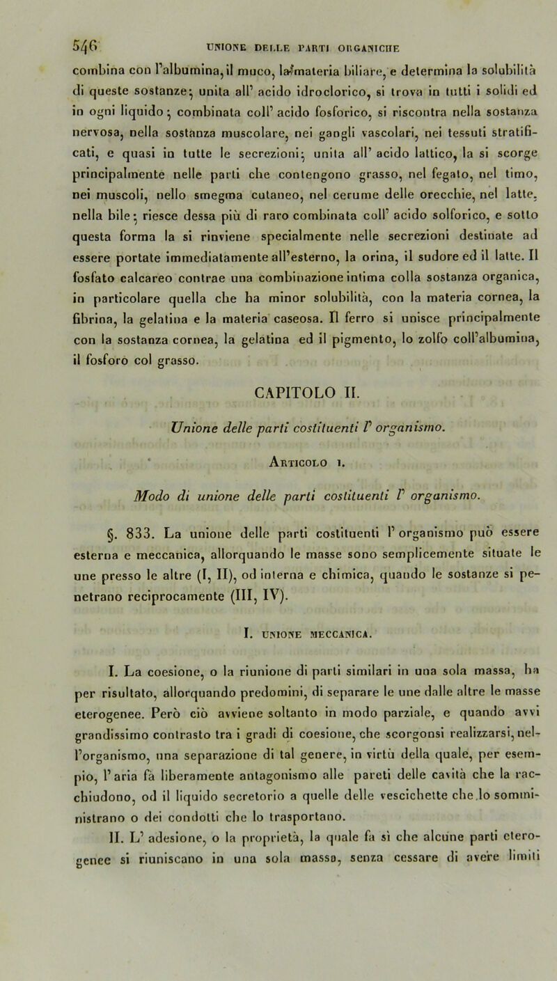 combina con Palbumina,il muco, la?'materia biliare, e determina la solubilita di queste sostanze’ unita all1 acido idroclorico, si trova in tutti i solidi ed in ogni liquido • combinata coli1 acido fosforico, si riscontra nella sostanza nervosa, nella sostanza muscolare, nei gangli vascolari, nei tessuti stratifi- cati, e quasi in tutte le secrezioni^ unita all’ acido lattico, la si scorge principahnente nelle parti che contengono grasso, nei fegato, nei timo, nei muscoli, nello smegma cutaneo, nei cerume delle orecchie, nei latte. nella bile * riesce dessa piü di raro combinata coli1 acido solforico, e sotto questa forma la si rinviene specialmente nelle secrezioni destiuate ad essere portate immediatamente alPesterno, la orina, il sudore ed il latte. II fosfato calcareo contrae una combinazione intima colla sostanza organica, in particolare quella che ha minor solubilita, con la materia cornea, la fibrina, la gelatina e la materia caseosa. Il ferro si unisce principalmente con la sostanza cornea, la gelatina ed il pigmento, Io zolfo colPalbumiua, il fosforo col grasso. CAPITOLO II. Unione delle parti coslituenti P organismo. Articolo 1. Modo di unione delle parti coslituenti P organismo. §. 833. La unione delle parti costituenti P organismo pub essere esterna e meccanica, allorquando le masse sono semplicemente situate le une presso le altre (I, II), od interna e chimica, quando le sostanze si pe- netrano reciprocamente (III, IV). I. UNIONE MECCANICA. I. La coesione, o la riunione di parti similari in una sola massa, ha per risultato, allorquando predomini, di separare le une dalle altre le masse eterogenee. Perö ciö avviene soltanto in modo parziale, e quando avvi grandissimo contrasto tra i gradi di coesione, che scorgonsi realizzarsi, nel- Porganismo, una separazione di tal genere, in virtü della quäle, per esem- pio, Paria fä liberamente antagonismo alle pareti delle cavitä che la rac- chiudono, od il liquido secretorio a quelle delle vescichette che.lo somini- nistrano o dei condotti che lo trasportano. II. L1 adesione, o la proprietä, la quäle fa si che alcüne parti etero- gence si riuniscano in una sola massa, senza cessare di ave're limiti