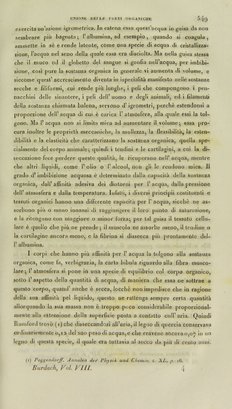 esercita un’azione igromelrica. In calena essa quesfacqua in guisa da non sembrare piü bagnata:, I’ albumina, ad esempio, quando si coagula , aminetle in se e rende latente, come una specie di acqua di cristallizza- zione, Pacqua nel seno della quäle essa era disciolta. Ma nella guisa stessa che il muco od il globetto del sangue si gonfia nell’acqua, per imbibi- zioue, cosi pure la sostanza organica in generale vi aumenta di volume, e siccome quesf accrescimento diventa in ispecialitä manifesto nelle sostanze secche e filiformi, cui rende piü lunghe, i peli che coropongono i pen- nacchini delle sinantere, i peli delP uomo e degli anirnali, ed i filamenti della sostanza cbiamata balena, servono d1 igrometri, perche estendonsi a proporzione dell1 acqua di cui e carica 1’ atinosfera, alla quäle essi la tol- gono. Ma 1’ acqua non si limita mica ad aumentare il volume^ essa pro- cura inoltre le proprietä meccaniche, la mollezza, la Ilessibilitä, la esten- dibilita e la elasticitä che caratterizzano la sostanza organica, quella spe- cialmente del corpo animale^ quindi i tendini e le cartilagini, a cui la di- seccazione fece perdere queste qualitä, le ricuperano nell’ acqua, mentre che altri liquidi, come P olio o P alcool, non gli le rendono mica. Il grado d’ imbibizione acquosa e determinato dalla capacita della sostanza organica, dalP aflinitä adesiva dei dintorni per P acqua, dalla pressione delP atniosfera e dalla temperatura. Iufatli, i diversi principii coslituenli e tessuti organici hanno una differente capacita per P acqua, sieche ne as- sorbono piü o meno innanzi di raggiungere il loro punto di salurazione, e la rilengono con maggiore o rniuor forza- per tal guisa il tessuto cellu- lare e quello che piü ne prende^ il muscolo ne assorbe meoo, il tendiue o la carlilagine ancora meno, e la fibrina si dissecca piü prontamente del- P albumina. I corpi che hanno piü affuüta per P acqua la tolgono alla sostanza orgauica, come fa, verhigrazia, la carta bibula riguardo alla fibra musco- lare*, P atinosfera si pone in una specie di equilibrio col corpo organico, sotto P aspetto della quantitä di acqua, di maniera che essa ne sottrae a questo corpo, quand’ anche e secca, locche non impedisce che in ragione della sua affmitü pel liquido, questo ne rattenga sempre certa quantita allorquando la sua massa non e troppo poco considerabile proporzional- mente alla estensione della superficie posta a contatto colP aria. Quindi Rumford trorü (i) che disseccandosi alParia, il legno di quercia conservava ordinariemente o, i 2 del suo peso di acqua, e che eravene ancora 0,07 in un legno di (juesta specie, il quäle era tuttavia al secco da piü di cenlo anni. (1) Poggendorjf, Annalen der Physik und Chemie, l. XL, />, i(>. Burdach, l^ol. VllL t\\