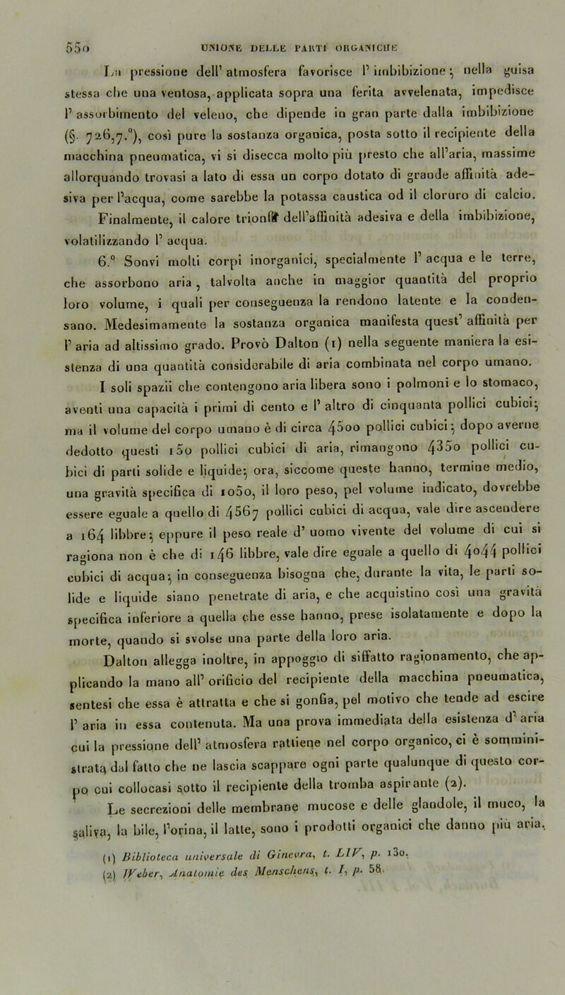 Lu pressione dell1 atmosfera favorisce P iinbibizione } nella guisa stessa che una veotosa, applicata sopra una ferita avvelenata, impedisce P assorbimento del veleuo, che dipende in gran parle dalla iinbibizione (§. 726,7.°), cosi pure la soslanza organica, posta sotto il recipiente della macchina pneumatica, vi si disecca molto piü presto che alParia, rnassime allorquando trovasi a lato di essa un corpo dotato di grande aflinilä ade- siva per Pacqua, come sarebbe la potassa caustica od il cloruro di calcio. Finalmente, d calore trionfif delPaffinita adesiva e della imbibiziooe, volatilizzando P aoqua. 6.Q Sonvi molti corpi inorganici, specialmente P acqua e le terre, ehe assorbono aria , talvolta anche in maggior quanlitä del proprio loro volume, i quali per conseguenza la rendono latente e la cooden- sano. Medesimamente la sostauza organica manifesta quest affinilä pei Paria ad altissimo grado. Provö Dalton (i) nella seguente maniera la esi- stenza di una quantitä considorabile di aria combinata nel corpo umano. I soli spazii che contengono aria libera sono i polmoni e lo stomaco, aventi una capacitä i primi di cento e P altro di cinquanta pollici cubici} ma il volume del corpo umano e di circa ^5oo pollici cubici} dopo aveine dedotto questi i5o pollici cubici di aria, rimangono 435o pollici cu- bici di parti solide e liquide} ora, siccome queste hanno, termine medio, una gravitk specifica di iodo, il loro peso, pel volume indicato, dovrebbe essere eguale a quello di 4^67 pollici cubici di acqua, vale dire ascendeie a 164 libbre} eppure il peso reale d’ uomo vivente del volume di cui si ramona non e che di 146 libbre, vale dire eguale a quello di 4°44 polhci cubici di acqua} in conseguenza bisogna ehe, durante la vita, le parti so- lide e liquide siauo penetrate di aria, e che acquistino cosi una gravita specifica inferiore a quella ehe esse banno, prese isolatamente e dopo la morte, quando si svolse una parte della loro aria. Dalton allegga inoltre, in appoggio di siffatto ragi,onamento, che ap- plicando la mano all’ orificio del recipiente della macchina pneumatica, sentesi che essa e attratta e che si gonfia, pel motivo che tende ad escire P aria in essa contenuta. Ma una prova immediata della esistenza d’aria cui la pressiqne delP atmosfera rattieqe nel corpo organico, ci e sommini- stratq dal falto che ne lascia scappare ogni parte qualunque di questo cor- po cui collocasi sotto il recipiente della tromba aspiranle (2). Le secrezioni delle membrane mucose e delle glandole, il muco, la saliva, la bile, Porina, il latte, sono i prodotti organici che danno piü aria, (1) Biblioteca universale di Ginevra, t. L/V, p. i3o,