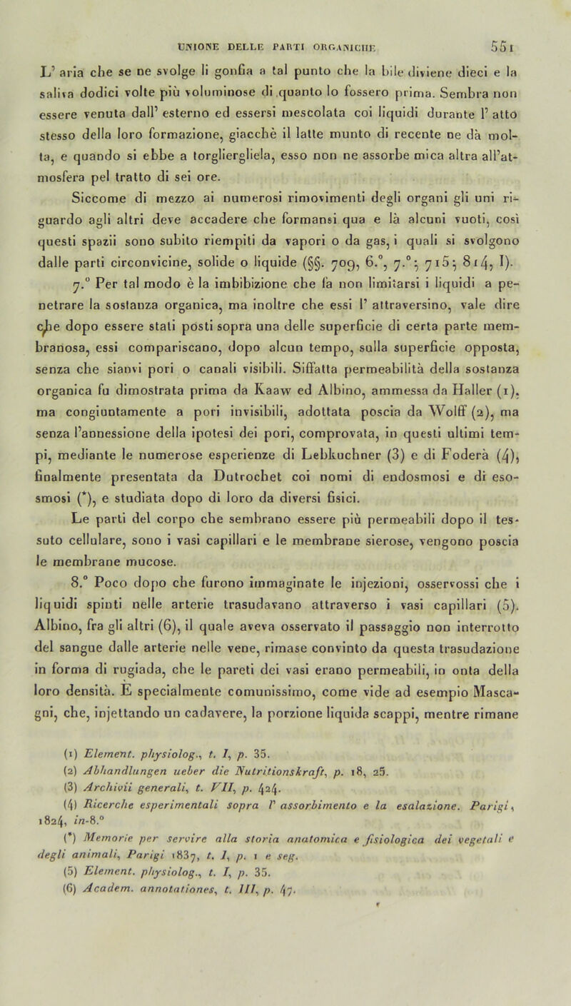 L’ aria che se ne svolge li gonßa a tal punto che la bile diviene dieci e la saliva dodici volte piü voluminöse di quanto Io fossero prima. Sembra non essere venuta dalP esterno ed essersi mescolata coi liquidi durante P atto stesso della loro formazione, giacche il latte munto di recente ne da mol- ta, e quando si ebbe a torgliergliela, esso non ne assorbe mica altra alPat- mosfera pel tratto di sei ore. Siccome di mezzo ai numerosi rimovimenti degli organi gli uni ri- guardo agli altri deve accadere che formansi qua e lä alcuni vuoti, cosi questi spazii sono subito riempiti da vapori o da gas, i quali si svolgono dalle parti circonvicine, solide o liquide (§§. 709, 6.°, 7.°- 7i5:> 8x45 !)■ 7.0 Per tal modo e la imbibizione che fa non limiiarsi i liquidi a pe- netrare la sostanza organica, ma inoltre che essi P attraversino, vale dire c^ie dopo essere stali posti sopra una delle superficie di certa parte mem- branosa, essi compariscano, dopo aleun tempo, sulla superficie opposta, senza che sianvi pori o canali risibili. SifFatta permeabilitä della sostanza organica fu dimostrata prima da Kaaw ed Albino, ammessa da Haller (1). ma congiuntamente a pori invisibili, adottata poscia da Wolff (2), ma senza Pannessione della ipotesi dei pori, comprovata, in questi ultimi tem- pi, mediante le numerose esperienze di Lebküchner (3) e di Foderä (4)^ finalmente presentata da Dutrochet coi nomi di endosmosi e di eso- smosi (*), e studiata dopo di loro da diversi fisici. Le parti del corpo che sembrano essere piü permeabili dopo il tes- suto cellulare, sono i vasi capillari e le membraDe sierose, vengono poscia le membrane mucose. 8.° Poco dopo che furono immaginate le injezioni, osservossi che i liquidi spinti nelle arterie trasudavano attraverso i vasi capillari (5). Albino, fra gli altri (6), il quäle aveva osservato il passaggio non interrotto del sangue dalle arterie nelle vene, rimase convinto da questa trasudazione in forma di rugiada, che le pareti dei vasi erano permeabili, in onta della loro densita. E specialmente comunissimo, come vide ad esempio Masca- gni, che, injettando un cadavere, la porzione liquida scappi, mentre rimane (1) Element, physiologt. /, p. 35. (2) Abhandlungen lieber die Nutritionsiraft, p. 18, 25. (3) Archivii generali, t. Vll\ p. 424. (4) Ricerche esperimentali sopra V assorbimento e la esalazione. Parigi >, 1824, in-8.° (*) Memorie per servirc alla storia anatomica e fisiologica dei vegetali d degli animali, Parigi 1837, t. 1, p. 1 e seg. (5) Element, physiolog., t. /, p. 35.