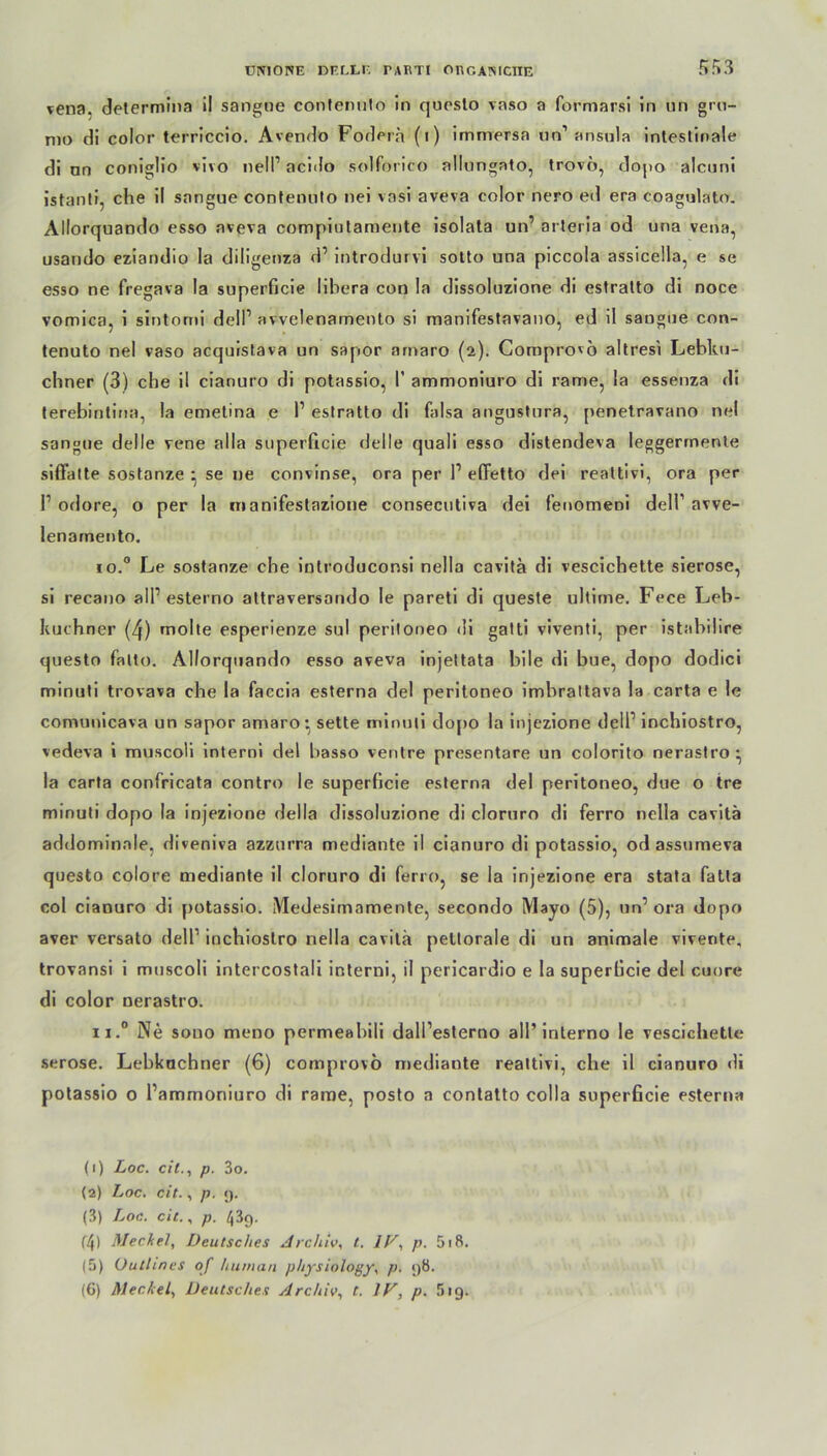 5S3 vena. determina il sangne confermlo in questo vaso a formarsi in un gru- mo di color terriccio. Avendo Fodera (i) immersa un1 2 3 * 5 6 ansula intestinale di nn coniglio vivo ne!P acido solforico nllungnto, trovo, dopo alcuni istanti, che il snngue contenuto nei vnsi aveva color nero ed era coagulato. Allorquando esso aveva compintamente isolata un’ arteria od una vena, usando eziandio la diligenza d’ introdurvi sotto una piccola assicella, e se esso ne fregava la superficie libera con la dissoluzione di estratto di noce vomica, i sintomi delP avvelenamento si manifestavano, ed il saugue con- tenuto nel vaso acquistava un sapor amaro (2). Comprovo altresi Lebkü- chner (3) che il cianuro di potassio, 1’ ammoniuro di rame, la essenza di terebintina, la emetina e P estratto di falsa angustura, penetravano nei sangue delle vene aIla superficie delle quali esso distendeva leggermente siö'atte sostanze - se ne convinse, ora per P efFetto dei realtivi, ora per P odore, o per la manifeslazione consecutiva dei fenomeoi delf avve- lenarnento. 10.0 Le sostanze che iutroduconsi nella cavitä di vescichette sierose, si recano alP esterno altraversando le pareti di queste ultime. Fece Leb- küchner (4) mohe esperienze sul periloneo di gatti viventi, per istabilire questo falto. Allorquando esso aveva injettata bi le di bue, dopo dodici minuti trovava che la faccia esterna dei periloneo imbrattava la carta e le comunicava un sapor amaro* sette minuti dopo la injezione delP inchiostro, vedeva i muscoli interni dei basso ventre presentare un colorito nerastro* la carta confricata contro le superficie esterna dei peritoneo, due o tre minuti dopo la injezione della dissoluzione di cloruro di ferro nella cavitä addominale, diveniva azzurra mediante il cianuro di potassio, od assumeva questo colore mediante il cloruro di ferro, se la injezione era stata fatta col cianuro di potassio. Medesimamente, secondo Mayo (5), un’ora dopo aver versato delP inchiostro nella cavitä peltorale di un animale vivente. trovansi i muscoli intercostali interni, il pericardio e la superficie dei cuore di color nerastro. n.° Ne souo meno permeabili dall’esterno all’ interno le vescichette seröse. Lebküchner (6) comprovo mediante reattivi, che il cianuro di potassio o Pammoniuro di rame, posto a contatto colla superficie esterna (1) Loc. eil., p. 3o. (2) Loc. eit., p. <). (3) Loc. eit., p. 439. f4) Meckel, Deutsches Archiv, t. IV, p. 5i8. (5) üutlines of human physiology, p. 98. (6) Meckel, Deutsches Archiv, t. IV, p. 519.