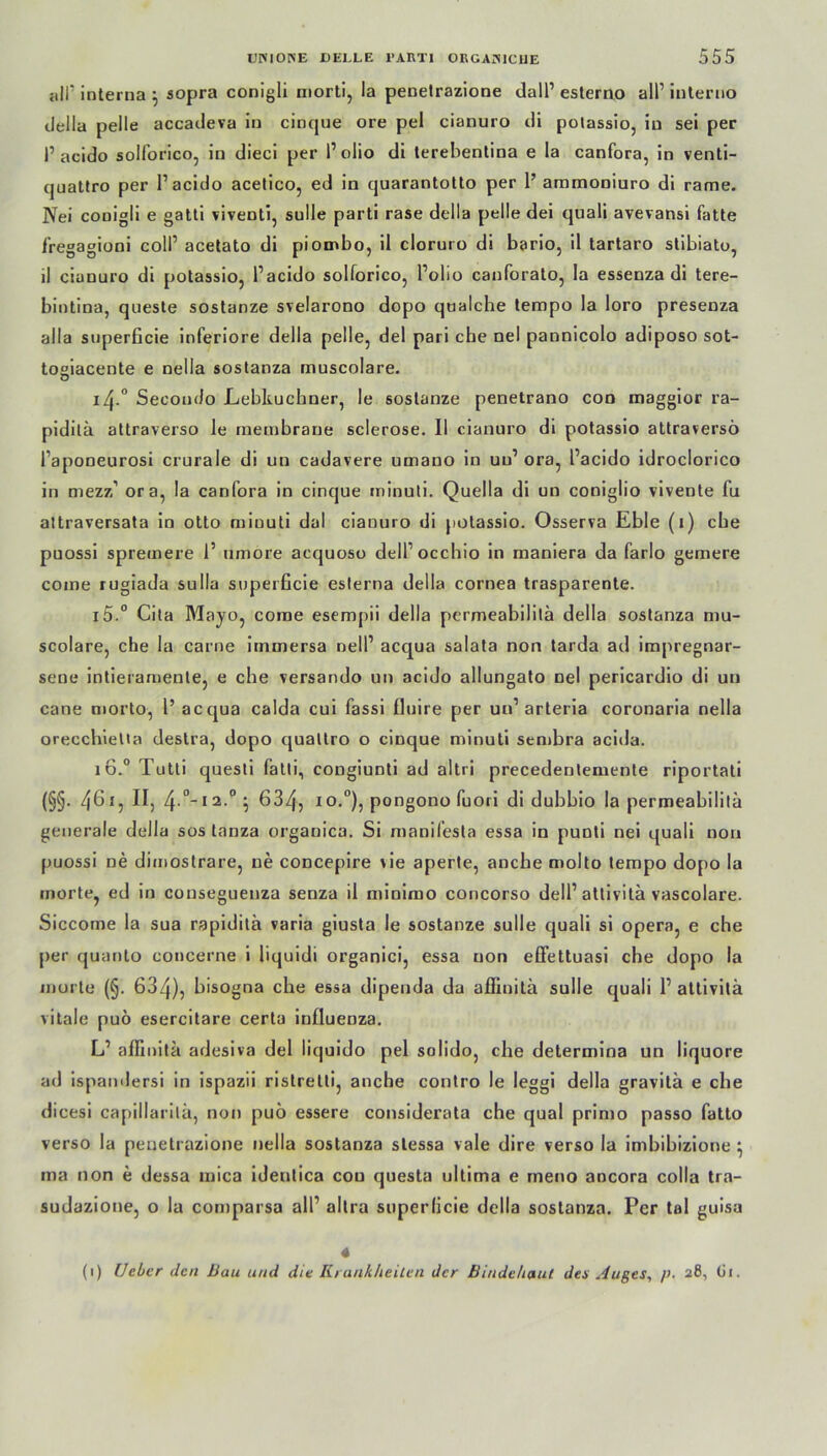 all’ interna 5 sopra conigli morti, la penetrazione dall1 esterno all1 interno della pelle accadeva in cincjue ore pel cianuro di polassio, in sei per 1’ acido solforico, in dieci per l1 olio di terebentina e la canfora, in venti- quattro per l1 acido acetico, ed in quarantotto per 1’ ammoniuro di rame. Nei conigli e gatti viveDti, sulle parti rase della pelle dei quali avevansi fatte fregagioni coli1 acetato di piombo, il cloruro di bario, il tartaro stibiato, il cianuro di potassio, l’acido solforico, l’olio canforato, la essenza di tere- bintina, queste sostanze svelarono dopo qualche tempo la loro presenza alla superficie inferiore della pelle, del pari che nel pannicolo adiposo sot- tosiacente e nella sostanza muscolare. 14.0 Secondo Lebküchner, le sostanze penetrano con maggior ra- piditä attraverso le raenibrane sclerose. Il cianuro di potassio attraversö Faponeurosi crurale di un cadavere umano in uu1 ora, l’acido idroclorico in mezz’ ora, la canfora in cinque minuli. Quella di un coniglio vivente fu attraversata in otto minuti dal cianuro di potassio. Osserva Eble (1) ehe puossi spreinere 1’ umore aequoso dell’occbio in maniera da farlo gemere come rugiada sulla superficie eslerna della cornea trasparente. i5.° Cita Mayo, come esempii della permeabililä della sostanza mu- scolare, che la carne immersa nell1 acqua salata non tarda ad impregnar- sene intieramente, e che versando un acido allungato nel pericardio di un cane morto, 1’ acqua calda cui fassi fluire per un1 arteria coronaria nella oreccbielia deslra, dopo qualtro o cinque minuti sembra acida. 16.0 Tutti quesli fatli, congiunti ad altri precedenlemente riportati (§§. 461, II, 4 °-ia-°5 634, 1 o.°), pongono fuori di dubbio la permeabilita generale della sos lanza organica. Si manifesta essa in punti nei quali non puossi ne dimostrare, ne concepire sie aperte, anebe molto tempo dopo la inorte, ed in consegueuza senza il minimo concorso dell1 attivitä vascolare. Siccome la sua rapiditä varia giusta le sostanze sulle quali si Opera, e che per quanto concerne i liquidi organici, essa non effettuasi che dopo la morto (§. 634), hisogna che essa dipenda da afiinitä sulle quali l1 attivitä vitale puö esercitare certa iufluenza. L1 afiinitä adesiva del liquido pel solido, che determina un liquore ad ispandersi in ispazii ristretti, anche contro le leggi della gravitä e che dicesi capillarilä, non puö essere considerata che quäl primo passo fatto verso la penetrazione nella sostanza stessa vale dire verso la imbibizione } ma non e dessa mica ideutica con questa ultima e rneno ancora colla tra- sudazione, o la comparsa all1 altra superficie della sostanza. Per tal guisa 4 (1) Ueber den Bau und die Krankheiten der Bindehaut den Auges, />■ 281 (ii.