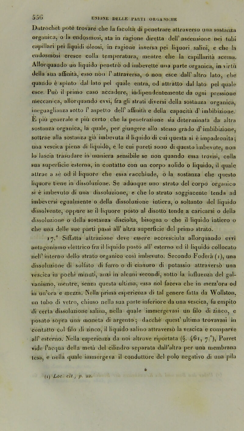 Dutrochet pote trovare che la facoltä di penetrare attraverso una sostanza organica, o la endosmosi, sta in ragione diretta dell1 ascensione nei lubi capillari pei liquidi oleosi, in ragione inversa pei Iiquori salini, e che la endosmösi cresce colla temperatura, menlre che la capillarilä sceina. Allorquaudo un liquido penetrö od imbevette una parte organica, in virlii della sua affinitä, esso non l1 attraversa, o non esce dall1 altro lato, che quando e spinto dal lato pel quäle entra, od attratto dal lato pel quäle esce. Puö il primo caso accadere, indipendentemente da ogni pressioue meccanica, allorquando evvi, fra gli strali diversi della sostauza organica, ineguaglianza sotto l1 aspetlo dell’ affinitä e della capacitä d1 imbibizione. E piü generale e piü certo che la peuelrazione sia deterniinata da altra sostauza organica, la quäle, per giungere ailo stesso grado d1 imbibizione, sotlrae alla sostauza giä imbevuta il liquido di cui questa si e impadronita^ una vescica piena di liquido, e le cui pareti sono di queslo irnbevute, non lo lascia trasudare in inaniera sensibile se non quando essa trovisi. colla sua superücie esterna, in contatto con un corpo solido o liquido, il quäle atlrae a se od il liquore che essa racchiude, o la sostanza che questo liquore tiene in dissoluzione. Se aduuque uno strato del corpo orgauico si e imbevuto di uua dissoluzione, e che lo strato soggiacente tenda ad imbeversi egualmente o della dissoluzione intiera, o soltanto del liquido dissolvente, oppure se il liquore posto al disotto tende a caricarsi o della dissoluzione o della sostanza disciolta, bisogna o che il liquido intiero o che una del le sue parti passi all1 altra superficie del primo strato. 17.0 Sißälta attrazione deve essere accresciula allorquando evvi antagonismo eletti ico fra il liquido posto all1 esterno ed il liquido collocato nell1 interno dello strato organico cosi imbevuto. Secondo Foderä (1), una dissoluzione di solfato di ferro o di cianuro di potassio attraverso una vescica in pochi minuti, anzi in alcuni secondi, sotto la influenza del gal- vanismo, rnentre, senza questa ultima, essa nol faceva che in rnezz’ora od in un’ora e mezza. Nella prima esperienza di tal genere fatla da Wollston, un tubo di vetro, chiuso nella sua parte inferiore da una vescica, fu ernpito di certa dissoluzione salina, nella quäle immergevasi un filo di zinco, e posato sopra una moneta di argento ^ dacche (juest1 ultima trovavasi in contatto col Glo di zinco, il liquido salino attraverso la vescica e comparve all1 esterno. Nella esperienza da uoi altrove riportata (§. 7 °)i Porret vide l’acqua della metä del cilindro separata dail’altra per una membrana tesa, e nella quäle immergeva il conduttore del polo negativo di una pila