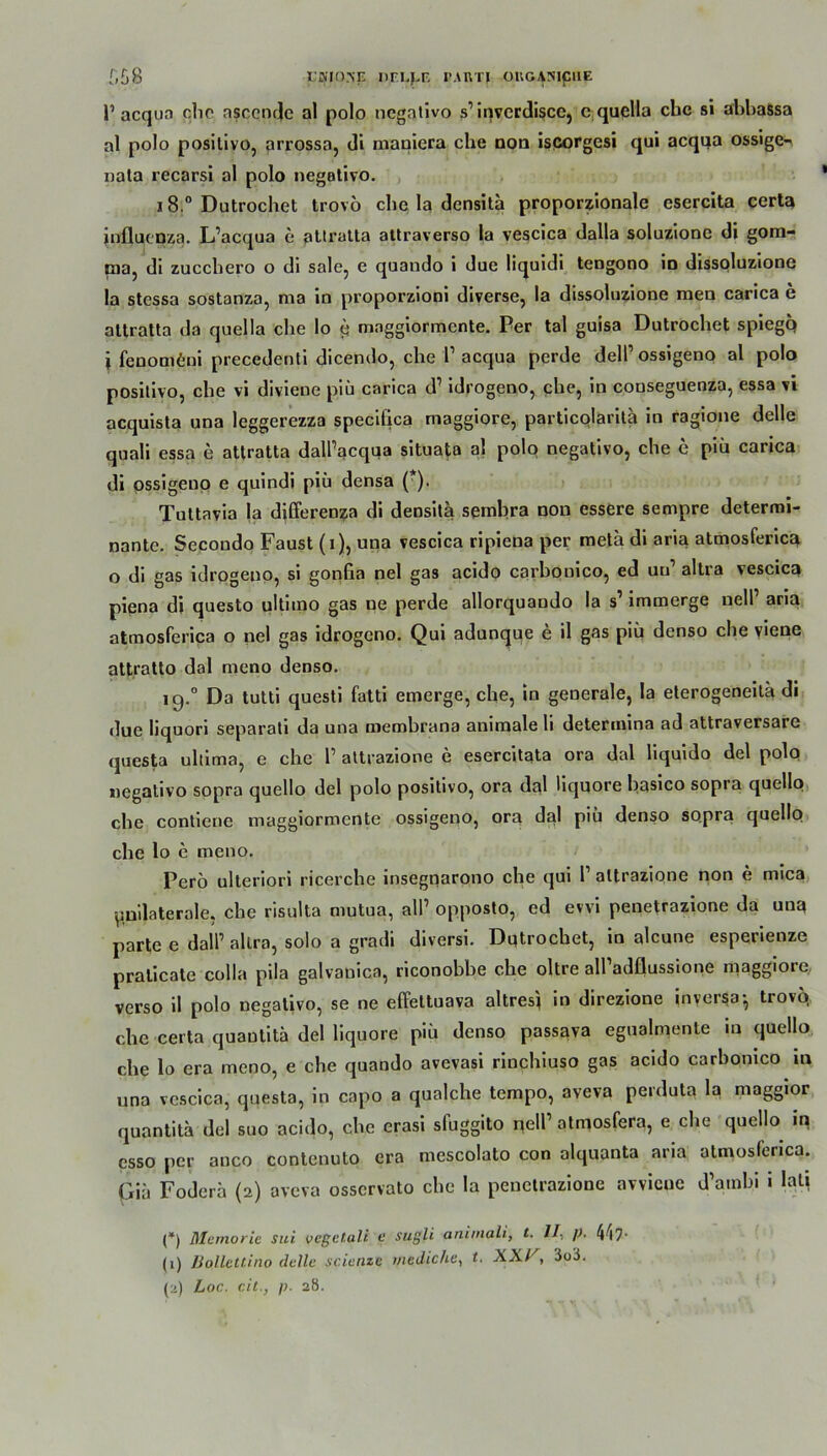 £58 t'MOISE DFI^LE IMRTJ ÜRGAHlpHE V aequo che nsccnrjc al polo negativo s’inverdiscc, c quella ehe si abbaSsa al polo positivo, arrossa, di maniera che non iscorgesi qui acqua ossige- nata recarsi al polo negativo. i8.° Dutrochet trovo che la densita proportionale esercita certa influtDza. L’acqua e atlratta attraverso la vescica dalla soluzione di gom- nia, di zucchero o di sale, e quando i due liquidi tengono in dissoluzione la stessa sostanza, ma in proporzioni diverse, la dissoluzione men carica e altratta da quella che lo p mnggiormente. Per tal guisa Dutrochet spiegq i fenomfini precedenti dicendo, che l1 acqua perde dell1 ossigeno al polo positivo, che vi divieue piü carica d’ idrogeno, che, in conseguenza, essa vi acquista una leggerezza specifica maggiore, particolarita in ragione delle quali essa e attratta dallVqua situata al polo negativo, che e piü carica di ossigeno e quindi piü densa (*). Tultavia la differenza di densita sembra non essere sempre determi- nante. Secondo Faust (i), una vescica ripiena per meta di aria atmosferica o di gas idrogeno, si gonfia nel gas acido carbonico, ed uu’ altra vescica piena di questo ultitno gas ne perde allorquando la s1 immerge nell1 aria atmosferica o nel gas idrogeno. Qui adunque e il gas piü denso che viene attratto dal meno denso. 19.0 Do tutti questi fatti emerge, che, in generale, la eterogeneita di •lue liquori separat! da una membrana animale li determina ad attraversarc questa ultima, e che l1 attrazione e esercitata ora dal liquido del polo negativo sopra quello del polo positivo, ora dal liquore basico sopra quello che contiene maggiormente ossigeno, ora dal piü denso sopra quello che lo e meno. Perö ulteriori ricerche insegnarono che qui T attrazione non e mica ^laterale, che risulta mutua, all’ opposto, ed evvi penetrazione da uua parte e dalP allra, solo a gradi diversi. Dqtrochet, in alcune esperienze pralicate colla pila galvanica, riconobbe che oltre alPadflussione maggiore verso il polo negativo, se ne effeltuava altres) in direzione in versa-, trovo, che certa quautita del liquore piü denso passava eguahnente in quello che lo era meno, e che quando avevasi rinchiuso gas acido carbonico in una vescica, questa, in capo a qualche tempo, aveva perduta la maggior quantita del suo acido, che erasi sfuggito qelP atmosfera, e che quello in csso per anco contenuto era mescolato con alquanta aria atmosferica. Gia Foderü (2) aveva osservato che la penetrazione avvicue d’ambi i lati (*) Mcmoric sui vcgetali e sugli aniinali, t. II. p. 447• (1) JJolletiiiio dcllc scicnzc mediche, t. XXL', 3o3.