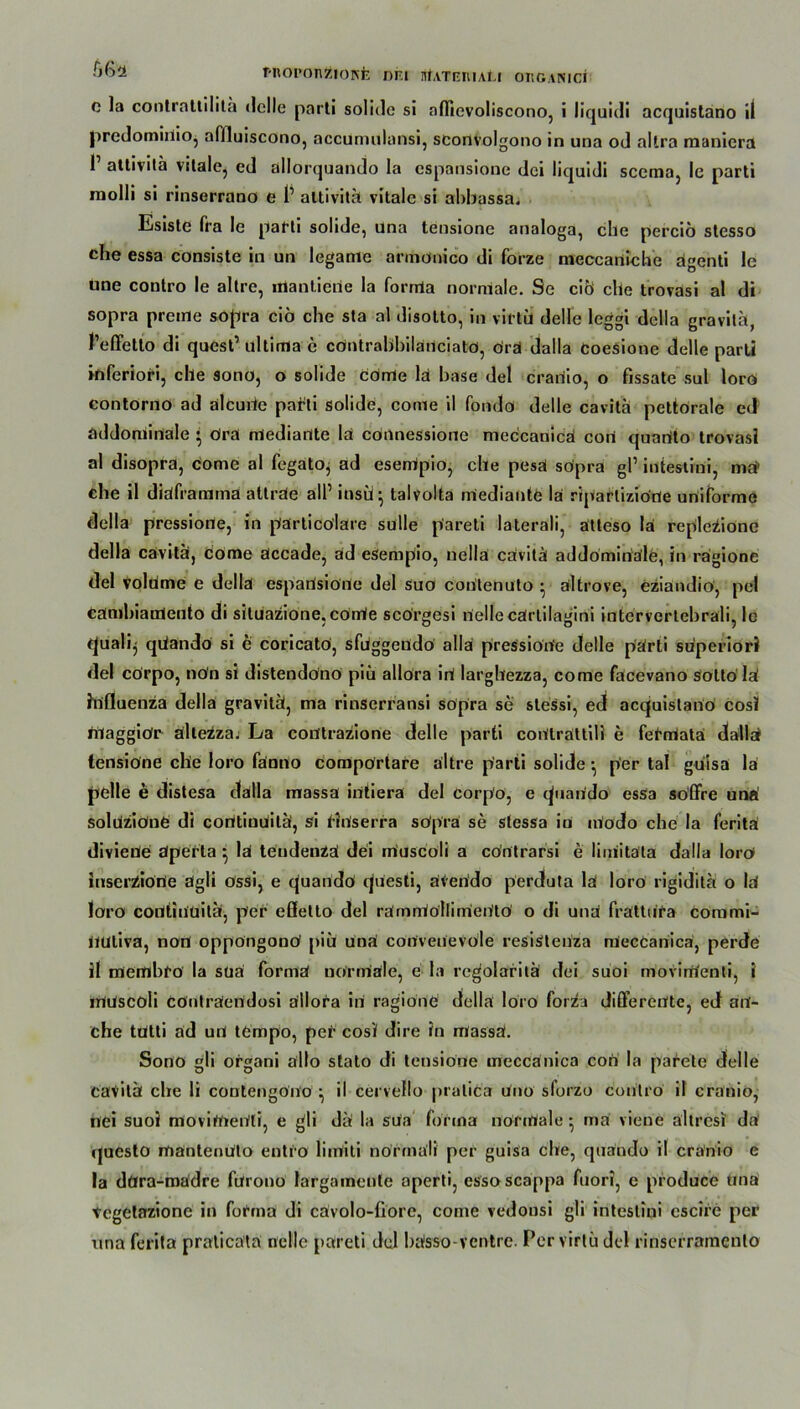 MlOronZlORfc DF.I StATEMALl ORGANICI o la contrattilita delle parli solide si nflievoliscono, i liquidi acquistano il predomiilio, affluiscono, accumulansi, sconvolgono in una od altra maniera 1’ att'vitä vitale, ed allorquando la cspansioue dci liquidi sccma, le parti inolli si rinserrano e 1’ altivitä vitale si ahbassa. Esiste fra le parti solide, una tensione aualoga, che perciö stesso che essa consiste in un leganie armönico di forze tneccartlche agenti le «ne contro le altre, mantiene la forrrla normale. Se ciÖ che trovasi al di sopra preme sopra ciö che sta al disotto, in virtü delle leggi della gravilä, l’effetlo di quest’ ultima c cöntrabbiläUciato, drä dalla coesione delle parli inferiori, che sono, o solide come la base del crariio, o fissate sul loro contorno ad alcuiie patti solide, come il fondo delle cavita pcttorale ed addoniinale • dra mediante la cdnnessione meccanicä con quartto trovasi al disopra, come al fegato, ad esempio, che pesä sdpra gP intestini, ma> che il diaframma atträe alP insü} talvolta rriediante la riparlizione uniforme della pressione, in particdlare sulle p'areti laterali, atteso la repleiione della cavita, come accade, ad esempio, nellä cavita addominäle, in ragione del volume e della esparisiörte del suo conlenuto • ältrove, eziandiö, pel cämbianlento di situazione, cörrie scorgesi nellecärtilagini intervertehrali, le tjualq qiiando si h coricato, sfuggendo alla pressione delle parti superiori del corpo, non si distenddno piü allora ini larghezza, come fäcevano sotto lä Influenza della gravitü, ma rinserransi sopra se slessi, ed acquistano cosi iilaggidr ältezza. La con'trazione delle parti codtrattili e fetmata dallä tensione che loro fanno compörtare altre parti solide ■ per tal guisa la pelle e distesa dalla massa intierä del corpo, e (piarido essa so’ffre una! soluzidne di contiuUitäi, si fanserra sopra se stessa in modo che la feritä divieue äperta } lä tendenZä dei muscoli a cdntrarsi e limitäta dalla loro» iuscraSione dgli ossi, e quando questi, ären'do perdfuta lä loro rigiditä o lä loro coutinuiläf, per efletto del rämrrtöllimen'tö o di unä frättufa commi- nuliva, non oppöngonO piü unä cortveuevole resistenza mecCanicä, perde il tnembfo la suä formä normale, e la rcgolaritä dei suoi movinäenti, i iUUscoli cönträertdosi ällora in ragione della loro forza differente, ed su- che tütti äd un tempo, per cosi dire in massä. Sono gli organi ällo stato di tensione meccänica coO la parete delle cavilü che li contengono ^ il cervello pralica Uno sforzo contro il craniö, nei suoi moviifieUli, e gli dÜ la sua forma normale • rnä viene ältrcsi da questo mantenUto entro limiti normäli per guisa che, quando il cranio e la döra-madre fürono largamenle aperti, essoscappa fuori, e pioduce tma vcgelazione in forma di cävolo-fiore, come vedonsi gli intestini cscire per una ferita praticätä nelle pareti del bässo-ventre. Per virtü del rinserramcnlo