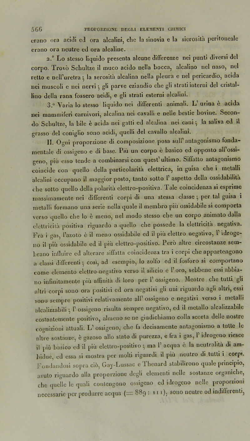 erano ora acidi ed ora alcalini, ehe la sinovia e la sierositä peritoneale erano ora neutre ed ora alcaliue. 2.0 Lo stesso liquido presenta alcune differenze nei punti diversi del corpo. Trovö Schultze il muco acido nella bocca, alcalioo nel naso, nel retto e nell’uretra} la serosita alcalina nella pleura e nel pericardio, acida nei muscoli e nei nervi •, gli parve eziaudio che gli strati ioterni del cristal- lino della rana fossero acidi, e gli strati esterni alcalini. 3.° Varia lo stesso liquido nei differenti anitnali. L1 urina e acida nei mammiferi carnivori, alcalina nei cavalli e nelle bestie bovine. Secon- do Schultze, la bile e acida nei gatti ed alcalina nei cani} la saliva ed il grasso del coniglio sono acidi, quelli del cavallo alcalini. II. o gni proporzione di composizione posa snlP antagonismo funda- mentale di ossigeuo e di base. Piü un corpo e basico ed opposto all ossi- geno, piü esso teude a combinarsi con quest'ultimo. Siffatto antagonismo coincide con quello della particolaritä elettrica, in guisa che i metalli alcalini occupano il maggior posto, tauto sotto P aspetto della ossidabilita che sotto quello della polarilä elettro-positiva. Tale coincidenza si esprime massimamente nei diüerenti corpi di una stessa classe ^ per tal guisa i metalli formano una serie nella quäle il membro piü ossidabile si comporta verso quello che lo e raeno, nel modo stesso che un corpo animato dalla cleltricita positiva riguardo a quello che possede la elettricitä negativa. Fra i gas, Pazoto e il meno ossidabile ed il piü elettro oegativo, P idroge- no il piü ossidabile ed il piü elettro-positivo. Perü altre circostanze sem- brano influire ed alterare siffatta coincidenza tra i corpi ehe appartengono a classi differenti • cosi, ad esempiö, Io zolfo ed il fosforo si comportano tome elemento elettro-negativo verso il silicio e P oro, sebbene essi abbia- no iufinitamente piü affinitä di loro per P ossigeno. Mentre che tutti gli altri corpi sono ora positivi ed ora negativi gli uni riguardo agli altri, essi sono sempre positivi relativamente alP ossigeno e negativi verso i metalli ulcalizzabili •, P ossigeno risulta sempre uegativo, ed il metailo alcalizzabile costantemente positivo, almeno se ne giudichiamo colla scorta delle uostre cognizioni attuali. L1 ossigeno, che fa decisamente antagonismo a tutte le nitre sostanze, e gazoso allo stato di purezza, e fra i gas, P idrogeno nesce il piü basico ed il piü elettro-positivo ^ ma P acqua e la neutrahta di am- b'ulue, ed essa si mostra per molti riguardi il piü neutro di tutti i corpi. Fondandosi sopra cio, Gay-Lussac e Thenard stabilirono quäle principio, avuto riguardo alla proporzione degli elementi nelle sostanze organiche, che quelle le quali contengono ossigeuo cd idrogeno nelle proporzioni neccssarie per produrre acqua (— 889 : 111), sono neutre od indifferent^