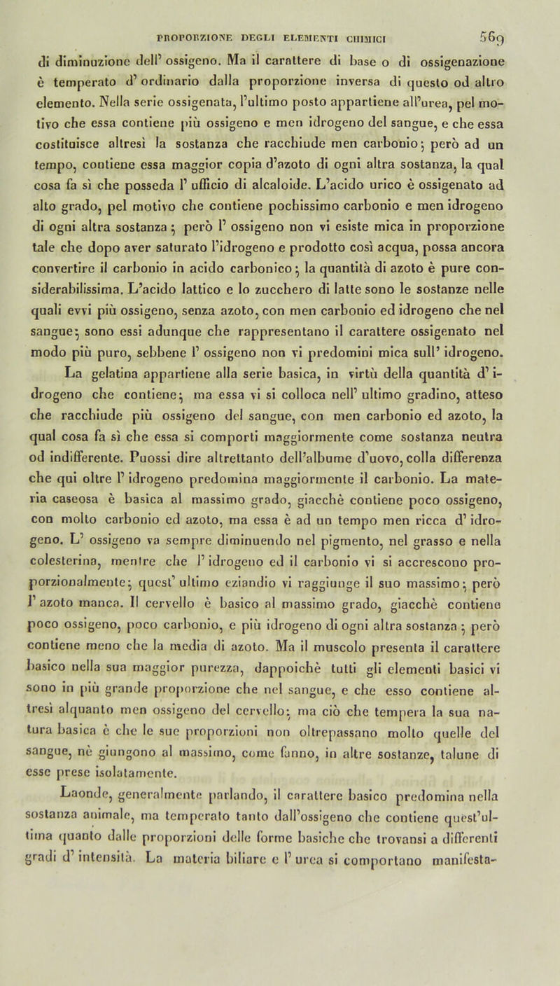 di diminuzione delP ossigeno. Ma il carnttere di base o di ossigenazione e temperato d’ ordinario dalla proporzione inversa di questo od altro elemento. Nella Serie ossigenata, Pultimo posto appartiene all’urea, pel mo- tivo che essa contiene j»iü ossigeno e men idrogeno del sangue, e che essa costituisce altresi !a sostanza che racchiude men carbonio, pero ad un tempo, contiene essa maggior copia d’azoto di ogni altra sostanza, la quäl cosa fa si che posseda 1’ ufficio di alcaloide. L’acido urico e ossigenato ad alto grado, pel motivo che contiene pochissimo carbonio e men idrogeno di ogni altra sostanza} pero P ossigeno non vi esiste mica in proporzione tale che dopo aver saturato Pidrogeno e prodotto cosi acqua, possa ancora convertirc il carbonio in acido carbonico ^ la quantitä di azoto e pure con- siderabilissima. L’acido lattico e lo zucchero di latte sono le sostanze nelle quali evvi piä ossigeno, senza azoto, con men carbonio ed idrogeno che nel sangue} sono essi adunque che rappresentano il carattere ossigenato nel modo piii puro, sebbene P ossigeno non vi predomini mica sull’ idrogeno. La gclatina appartiene alla Serie basica, in virtü della quantitä d’ i- drogeno che contiene} ma essa vi si colloca nelP ultimo gradino, atteso che racchiude piii ossigeno del sangue, con men carbonio ed azoto, la quäl cosa fa si che essa si comporti mnggiormente come sostanza neutra od indifferente. Puossi dire altrettanlo dell’albume d’uovo, colla differenza che qui oltre P idrogeno predomina maggiormcnte il carbonio. La mate- ria caseosa e basica al massimo grado, giacche contiene poco ossigeno, con molto carbonio ed azoto, ma essa e ad un tempo men ricca d1 idro- geno. L’ ossigeno va sempre diminuendo nel pigmento, nel grasso e nella colesterina, menlre che P idrogeno ed il carbonio vi si accrescono pro- porzionalmente} quest’ultimo eziandio vi raggiunge il suo massimo- pero 1’ azoto manca. II cervello e basico al massimo grado, giacche contiene poco ossigeno, poco carbonio, e piü idrogeno di ogni altra sostanza • pero contiene meno che la media di azoto. Ma il muscolo presenta il carattere basico nella sua maggior purezza, dappoiche tutti gli elementi basici vi sono in piü grande proporzione che nel sangue, e che esso contiene al- tres) alquanto men ossigeno del cervello: ma ciö che tempera la sua na- tura basica c che le sue proporzioni non oltrepassano molto quelle del sangue, ne giungono al massicno, come fanno, in altre sostanze, talune di esse prese isolatamente. Laonde, generalmente parlando, il carattere basico predomina nella sostanza animale, ma temperato tanto dalPossigeno che contiene quest’ul- tima quanto dalle proporzioni «Jolle forme basiche che trovansi a differenti gradi d1 intensitä. La materia biliare e P urea si comportano manifesta-