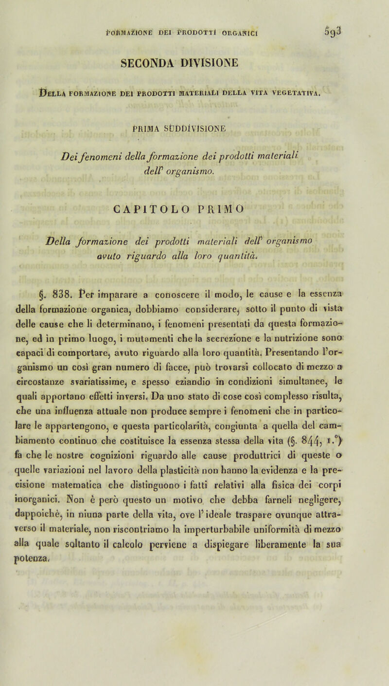 i>oniii.\üior<iE dei prodotti organici Sg3 SECONDA DIVISIONE Bella for-iiazione dei prodotti materiali della vita vegetativa. PIIIMA SÜDDiVlSlONE Dei fenomeni della formazione dei prodotti maleriah delP organismo. CAPITOLO PR1MO Della jormazione dei prodotti materiali delP organismo avuto riguardo alla loro quanlilä. §. 838. Per imparare a conoscere il modo, le cause e la esscnza della formazione organica, dobblamo considerarej sotto il punto di vista delle cause che li determinano, i fenomeni presentati da questa formazio- ne, ed in primo luogo, i mutamenti che la secrezione e la nutrizione sono capaci di comportare, avuto riguardo alla loro quanlila. Presentando l’or- ganismo un cosi gran numero di facce, puö trovarsi collocato di mezzo a circostauze svariatissime, e spesso eziandio in condizioni simultanee, le quali apportano effetti inversi. Da uno stato di cose cosi complesso risulta, che una influenza attuale non produce sempre i fenomeni che in partico- Jare le apparteDgono, e questa particolarita, congiunta a quella dei cam- hiamento continuo che costituisce la essenza stessa della vita (§. 844? I*°) fa che le nostre cognizioni riguardo alle cause produttrici di queste o quelle variazioni nel lavoro della plasticitä non hanno la evidenza e la pre- cisione matematica che distinguono i fatti relativi alla fisica dei corpi inorganici. Non e perö questo un motivo che debba farneli negligere, dappoicbe, in niuna parle della vita, ove P ideale traspare ovunque attra- verso il materiale, non riscootriamo la iinperturbabile uniformitä di mezzo alla quäle soltanto il calcolo pervicne a dispiegare liberamente la sua poteuza.