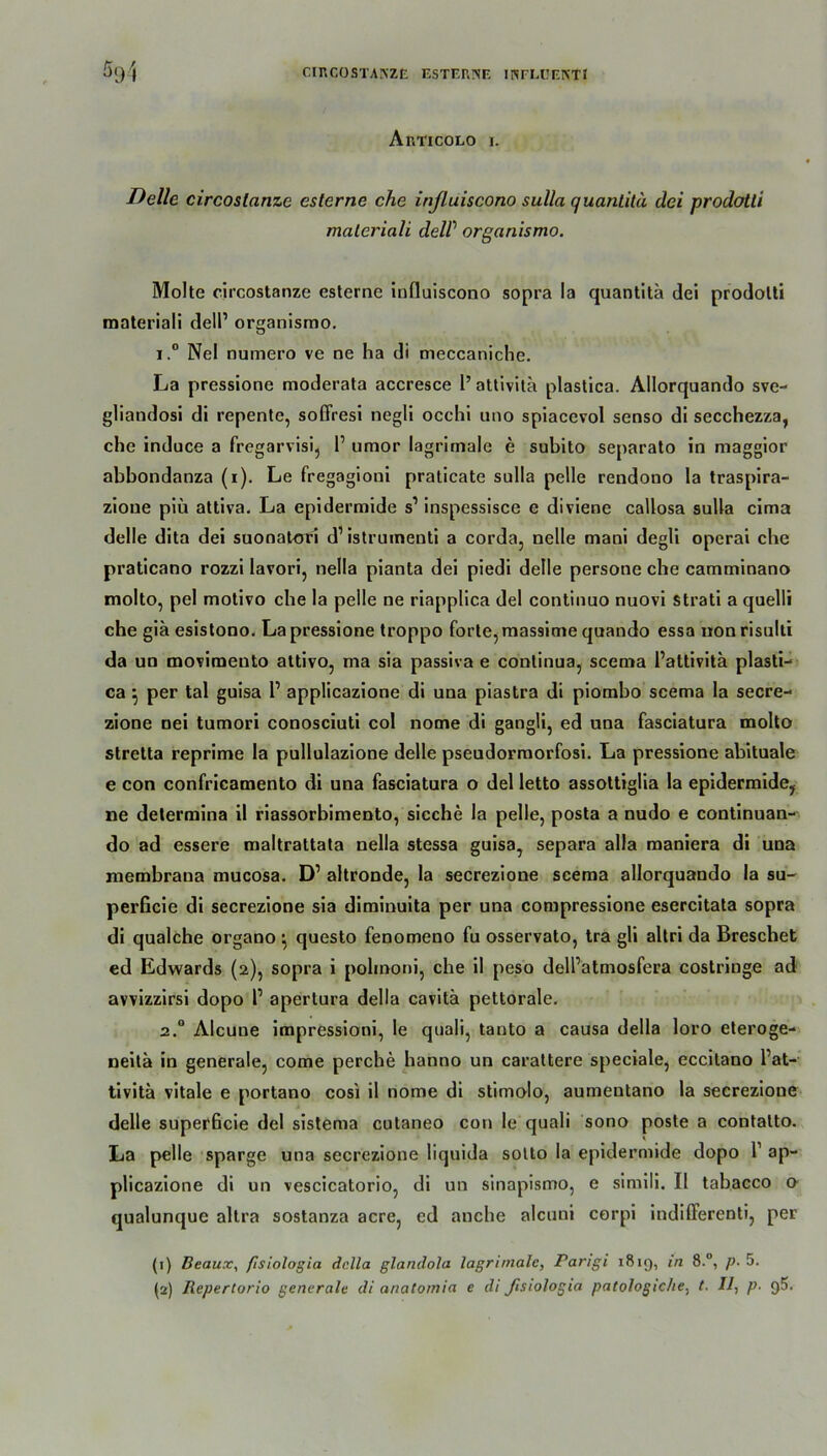 CIRCOSTAIVZE ESTERNE INFLUEKTI ^94 Articolo I. Delle circoslanze esterne che influiscono sulla quantitä dei prodotli maleriali delP organismo. Molte circostanze esterne influiscono sopra la quantitä dei prodolti materiali dell1 organismo. i.° Nel numero ve ne ha di meccaniche. La pressione moderata accresce 1’ attivita plastica. Allorquando sve- gliandosi di repente, soffresi negli occhi uno spiacevol senso di secchezza, che induce a fregarvisi, P umor lagrimale e subito separato in maggior abbondanza (i). Le fregagioni praticate sulla pelle rendono la traspira- zioue piü attiva. La epidermide s1 inspessisce e diviene callosa sulla cima delle dita dei suonatori d1 istrumenti a corda, nelle mani degli operai che praticano rozzi lavori, nella pianta dei piedi delle persone che camminano molto, pel motivo che la pelle ne riapplica dei continuo nuovi Strati a quelli che giä esistono. La pressione troppo forte, massime quando essa uonrisulti da un movimento attivo, ma sia passiva e continua, scema Pattivitä plasti- ca ^ per tal guisa P applicazione di una piastra di piombo scema la secre- zione nei tumori conosciuti col nome di gangli, ed una fasciatura molto stretta reprime la pullulazione delle pseudormorfosi. La pressione abituale e con confricamento di una fasciatura o dei letto assottiglia la epidermide, ne determina il riassorbimento, sieche la pelle, posta a nudo e continuan- do ad essere maltrattata nella stessa guisa, separa alla maniera di una membrana mucosa. D1 altronde, la secrezione scema allorquando la su- perficie di secrezione sia diminuita per una compressione esercitata sopra di qualche organo • questo fenomeno fu osservato, tra gli altri da Breschet ed Edwards (2), sopra i polmoni, che il peso delPatmosfera costringe ad avvizzirsi dopo P apertura della cavitä pettorale. 2.0 Alcune impressioni, le quali, tanto a causa della loro eteroge- neitä in generale, come perche hanno un carattere speciale, eccitano Pat- tivitä vitale e portano cosi il nome di stimolo, aumeutano la secrezione delle superßeie dei sistema cutaneo con le quali sono poste a contalto. La pelle sparge una secrezione liquida sotto la epidermide dopo P ap- plicazione di un vescicatorio, di un sinapismo, e simili. Il tabacco o qualunque altra sostanza acre, cd anebe alcuni corpi indifferenti, per (1) Beaux, fisiologia della glandola lagrimale, Parigi 1819, in 8.°, p. 5.