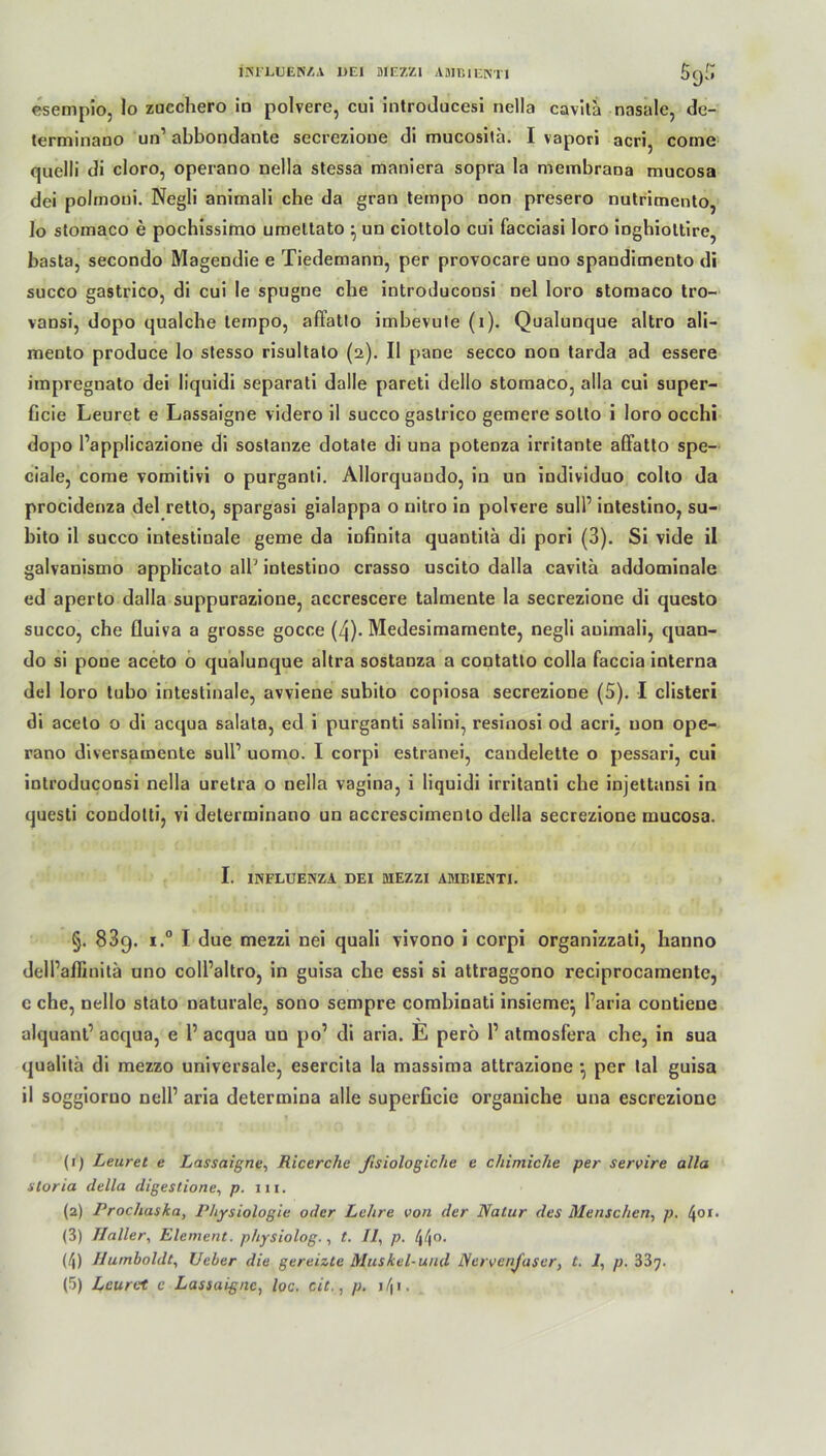 INFLUENZA I)E1 MEZZI AMBIENTI 5(j[> esempio, lo zuechero io polvere, cui introducesi nella cavila nasale, de- terminano un’ abbondante secrezione di mucosita. I vapori acri, come quelli di cloro, operano nella stessa maniera sopra la membrana mucosa dei polmoui. Negli animali che da gran tempo non presero nutrimento, lo stomaco e pochissimo umettato ^ un ciottolo cui facciasi loro inghiottire, basta, secondo Magendie e Tiedemann, per provocare uno spandimento di succo gastrico, di cui le spugne ehe introduconsi nel loro stomaco tro- vansi, dopo qualche tempo, affatto imbevute (i). Qualunque altro ali- mento produce lo stesso risultato (2). II pane secco non tarda ad essere impregnato dei liquidi separati dalle pareti dello stomaco, alla cui super- Gcie Leuret e Lassaigne videro il succo gastrico gemere sotto i loro occhi dopo Papplicazione di sostanze dotate di una poteoza irritante affatto spe- ciale, come vomitivi o purganti. Allorquaudo, in un individuo colto da procidenza dei retto, spargasi gialappa o nitro in polvere sull’ intestino, su- bito il succo intestiuale gerne da infinita quautitä di pori (3). Si vide il galvanismo applicato all’ intestino crasso uscito dalla cavita addominale ed aperto dalla suppurazione, accrescere talmente la secrezione di questo succo, che fluiva a grosse gocce (4). Medesimarnente, negli auimali, quan- do si pone aceto o qualunque altra sostanza a contatto colla faccia interna dei loro tubo intestinale, avviene subito copiosa secrezione (5). I clisteri di aceto o di acqua salata, ed i purganti salini, resinosi od acri, uon ope- rano diversamente sull’ uomo. I corpi estranei, caudelette o pessari, cui introduconsi nella uretra o nella vagina, i liquidi irritanti che injettansi in questi condotti, vi determinano un accresciinento delia secrezione mucosa. I. INFLUENZA DEI MEZZI AMBIENTI. §. 83q. i.° I due mezzi nei quali vivono i corpi organizzati, hanno delPaffinitä uno colPaltro, in guisa ehe essi si attraggono reciprocamente, e che, nello stato naturale, sono sempre combinati insieme} Paria contiene alquant’ acqua, e P acqua un po’ di aria. E perö P atmosfera che, in sua qualitä di mezzo universale, esercita la massima attrazione •, per lal guisa il soggioruo nelP aria determina alle superficie organiche una escrezione (1) Leuret e Lassaigne, Ricerche ßsiologiclie e chimiche per servire alla storia delia digestione, p. in. (2) Procliaska, Physiologie oder Lehre von der Natur des Menschen, p. l\oi. (3) Haller, Element, physiolog., t. Il, p. /j/jo. (4) Humboldt, lieber die gereizte Muskel-und Nervenfaser, t. 1, p. 337.