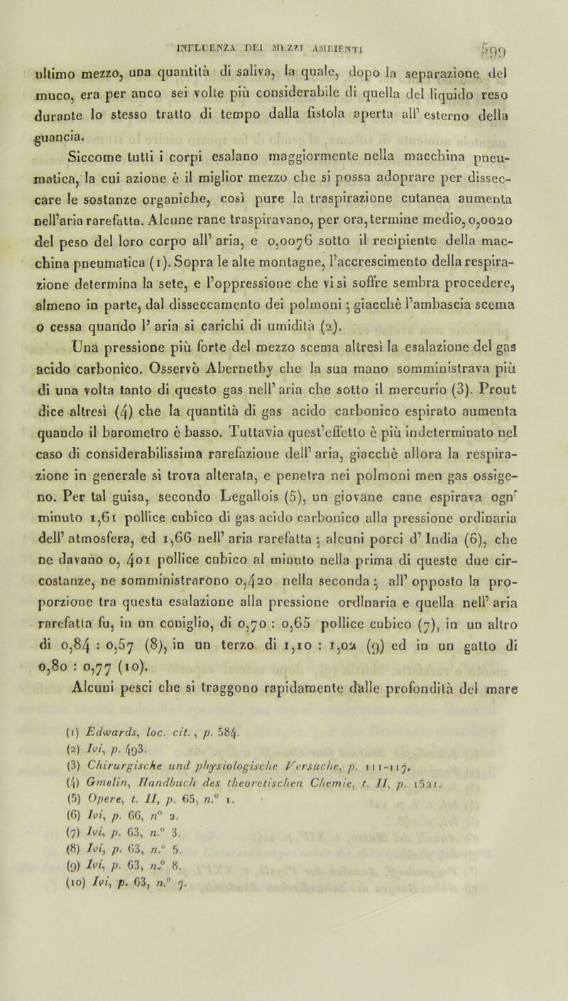 ultimo mezzo, una quantitä di saliva, la quäle, dopo la separazione del muco, era per anco sei volle piü considerabile di quella del liquido reso du raute lo stesso tralto di tempo dalla fislola aperta all’ esterno della guancia. Siccome tulti i corpi esalano maggiormente Della macchina pneu- matica, la cui aziooe e il miglior mezzo che si possa adoprare per dissec- care le sostanze organiche, cosi pure la traspirazione cutanea aumenta nelParia rarefatta. Alcune raue traspiravano, per ora,termine medio, 0,0020 del peso del loro corpo all5 aria, e 0,0076 sotto il recipientc della mac- china pneumatica (1). Sopra le alte montagne, Paccrescimento della respira- zione determina la sete, e Poppressione che visi soffre sembra procedere, almeno in parte, dal disseccamento dei polmoni ^ giacche Pambascia scema o cessa quando 1’ aria si carichi di umidilä (2). Una pressione piü forte del mezzo scema altresi la esalazione del gas acido carbonico. Osservö Abernetby che Ja sua mano somministrava piü di una volta tanto di questo gas nelP aria che sotto il mercurio (3). Prout dice altresi (4) che la quautita di gas acido carbonico espirato aumenta quando il barometro e basso. Tuttavia quest’effetto e piü indeterminato nel caso di considerabilissima rarefazione delP aria, giacche allora la respira- zione in generale si trova alterata, e penelra nei polmoni men gas ossige- no. Per tal guisa, secondo Legallois (5), un giovane cane espirava ogn* minuto 1,61 pollice cubico di gas acido carbonico alla pressione ordinaria delP atmosfera, ed 1,66 nelP aria rarefatta alcuni porci d1 2 3 4 5 6 7 8 * 10 India (6), che ne davano o, 401 pollice cubico al minuto nella prima di queste due cir- costanze, ne somministrarono 0,420 nella seconda^ all1 opposto la pro- porzione tra questa esalazione alla pressione ordinaria e quella nelP aria rarefatta fu, in un coniglio, di 0,70 : o,65 pollice cubico (7), in un altro di 0,84 : 0,57 (8), in un terzo di 1,10 : 1,02 (9) ed in un gatto di 0,80 : 0,77 (10). Alcuni pesci che si traggono rapidamente dalle profondita del mare (1) Edwards, loc. eil., p. 584- (2) Ivi, p. 493. (3) Chirurgische und physiologische Versuche, p. 111-117. (4) Grnelin, Handbuch des theoretischen Chemie, t. II, p. »52«. (5) Opere, t. II, p. 65, n.° 1. (6) Ivi, p. CG, «° 2. (7) hi, p. 63, n. 3. (8) Ivi, p. 63, n.° 5. l(j) A/, p. 63, n.° 8.