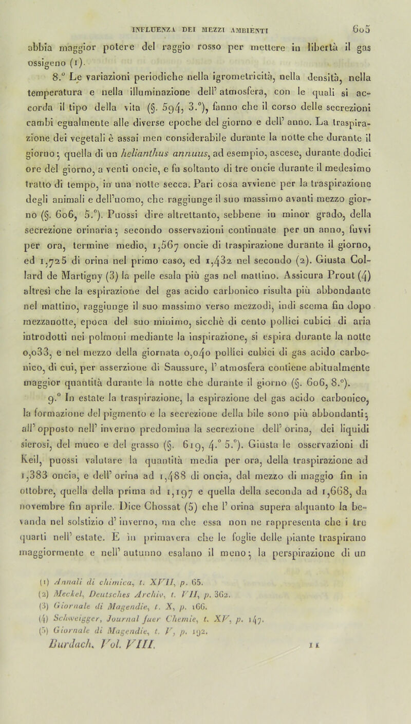 abbia maggior potere del raggio rosso per meliere iu libertä il gas ossigeno (i)- 8.° Le variazioni periodiche nella igrometricitä, nella densitä, nella temperatura e nella illuminazione delP atmosfera, con le quali si ac- corda il tipo della vita (§. 5c)45 3.°), fanno ehe il corso delle secrezioni cambi egualmeule alle diverse epoche del giorno e doll’ anno. La Iraspira- zione dei vegelali e assai men considerabile duranle la nolle che durante il giorno • quella di un heliantlius annuus, ad esempio, ascese, durante dodici ore del giorno, a venti oncie, e fu soltanto di tre oucie durante il medesimo tralto di tempo, in una nolle secca. Pari cosa avviene per la traspirazione degli animali e dell’uomo, che raggiunge il suo massimo avanli mezzo gioi’- no (§. 606, 5.°). Puossi dire altrettanto, sebbene iu minor grado, della secrezione orinaria • secondo osservazioni continuate per un anno, fuvvi per ora, termine medio, 1,56^ oncie di iraspirazione durante il giorno, ed 1.725 di orina nel primo caso, ed 1,432. nel secondo (2). Giusta Col- lard de Martigny (3) la pelle esala piü gas nel matlino. Assicura Prout (4) altresi che la espirazione del gas acido carbonico risulta piü abbondante nel matlino, raggiunge il suo massimo verso mezzodi, iudi scerna fin dopo mezzanotte, epoca del suo ininimo, sieche di cento pollici cubici di aria introdotli nei polmoni mediante la inspirazione, si espira durante la notle o,o33, e nel mezzo della giornata 0,040 pollici cubici di gas acido carbo- uico, di cui, per asserzione di Saussure, 1’ atmosfera conliene abitualmenle maggior quanlilä durante la notle che duranle il giorno (§. 606, 8.°). g.° In estale la traspirazione, la espirazione del gas acido carbonico, la formazione dcl pigmento e la secrezione della bile sono piü abboudanti; all' opposto nell’ inverno predomiua la secrezione delF orina, dei liquidi sierosi, del muco e del grasso (§. 619, 4-° 5.°). Giusta le osservazioni di Keil, puossi valutare la quanlilä media per ora, della traspirazione ad i,383 oncia, e dell1 2 3 4 orina ad 1,488 di oncia, dal mezzo di maggio fin in ottobre, quella della prima ad 1,197 e quella della seconda ad 1,668, da noverabre fin aprile. Dice Chossat (5) che 1’ orina supera alquanto la be- vanda nel solstizio d’ inverno, ma che cssa non ne rappresenla che i tre «juarti nelP estate. E in primavera die le foglie delle piante traspirauo maggiormente e nelP autunno esalano il mono la perspirazione di un (1) Annali di chimica, t. XVII, p. G5. (2) Meckel. Deutsches Archiv, t. VII\ p. 3G2. (3) Giornale di Magendie., t. X, p. iGG. (4) Schweigger, Journal Juer Chemie, l. XV, p. 147. ('») Giornale di Magendie, t. V, p. nj2.