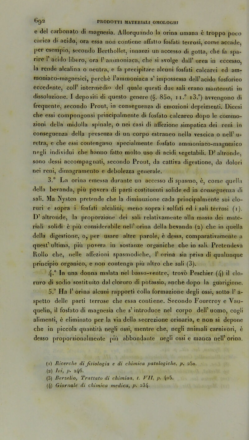 e del carbonato di magnesia. Allorquando la orina umana e troppo poco carica di acido, ora essa non contiene affatto fosfati terrosi, corne accade, per esempio, secondo Berthollet, innanzi un accesso di gotta, che fa spa- rire P acido libero, ora P ammoniaca, che si svolge dalP urea in eccesso, la rende alcalina o neutra, e fa precipitare alcuni fosfati calcarei ed am- moniaco-magnesici, perche l’ammoniaca s’ impossessa delPacido fosforico eccedente, colP intermedio del quäle questi due sali erano mantenuli in dissoluzione. I depositi di questo genere (§. 85o, 1 i.° i3.°) avvengono di frequente, secondo Prout, in conseguenza di emozioni deprimenti. Dicesi che essi compongonsi principalmente di fosfato calcareo dopo le comrao- zioni delIa midolla spinale, o nei casi di affezione sirnpatica dei reni in conseguenza della presenza di un corpo estraneo nella vescica o nelP u* retra, e che essi conlengano specialmente fosfato ammoniaco-magnesico negli individui che hanno falto molto uso di acidi vegetabili. D5 altronde, sono dessi accompagnati, secondo Prout, da cattiva digestione, da dolori nei reni, dimagramento e debolezza generale. 3.° La orina emessa durante un accesso di spasmo, e, come quella della bevanda, piü povera di parti costituenli solide ed in conseguenza di sali. Ma Nysten pretende ehe la diminuzione cada principalmente sui clo- ruri e sopra i fosfati alcalini, meno sopra i solfati ed i sali terrosi (1). D’ altronde, la proporzione dei sali relativamente alla massa dei mate- riali solidi e piü considerabile nelP orina della bevanda (2) ehe in quella della digestione, 0, per usare altre parole, e dessa. comparativamente a quest’ ultima, piü povera in sostanze organicbe ehe in sali. Pretendeva Rollo ehe, nelle alFezioni spasmodicbe, I’ orina sia priva di qualunque principio organico, e non contenga piü altro ehe sali (3). 4.0 In una donna malata nei basso-venlre, trovö Pescbier (4) il clo- ruro di sodio sostituito dal cloruro di potassio, onche dopo la guarigione. 5.° Ha l1 2 3 4 orina alcuni rapporti colla formazione degli ossi, sotto l’ a- spetto delle parti terrose ehe essa contiene. Secondo Fourcroy e Vau- quelin, il fosfato di magnesia che s’ introduce nei corpo dell’ uomo, cogli alimenti, e eliminato per la via della secrezione orinaria, e non si depone che in piccola quantitä negli ossi, mentre che, negli animali carnivori, e desso proporzionabnente piü abbondante negli ossi e manca nell1 orina. (1) Ricerche di fisiologia e di cliimica patologiche, p. 25o. (2) Ivi, p• 246. (3) ßerzelio, Tratiato di chimiaa, /. VII, p. 4°5- (4) Giorualc di chimica inedica, p. a34-