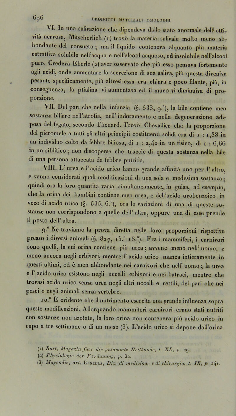 ^9^ PRODOTTl MATEHIALI OMOLOGnl VI. Io una salivazionc che dipendeva dallo siato anormale delP atti- vilä nervosa, Mitscherlich (i) trovö Ja maleria salivale molto meoo ab- bondante rlel consueto • raa il liquido conteneva alquanto piü materia cstrattiva solubile nell’acqua e nell’alcool acquoso, ed insolubile nell’alcool puro. Credeva Eberle (2) aver osservato che piü esso pensava fortementc agli acidi, onde aumentare la secrezione di sua saliva, piü questa diveniva pesante speciGcameute, piü altresi essa era chiara e poco filante, piü, in conseguenza, la ptialina vi aumentava ed il muco vi diminuiva di pro- porziooe. VII. Del pari che nella infanzia (§. 533, 9.0), la bile contiene men sostanza biliare nelPatroGa, nelP induramento e nella degenerazione adi- posa del fegato, secondo Xhenard. Trovo Chevallier che la proporzione del picromele a tulli gli altri principii costituenti soüdi era di 1 : 1,88 in un individuo colto da febbre biliosa, di 1 : 2,40 in un tisico, di 1 : 6,66 in un siülitico} non discoperse che traccie di questa sostanza nella bile di una persona attaccata da febbre putrida. VIII. L’ urea e P acido urico hanno grande affinilü uno per P altro, e vanno considerali quali modificazioni di una sola e medesima sostanza • quindi ora la loro quantitü varia siinultaneamente, in guisa, ad esempio, che la oriua dei bambini contiene men urea, e delPacido urobenzoico in vece di acido urico (§. 535, 6.°), ora le variazioni di una di queste so- stanze non corrispoudono a quelle delP altra, oppure una di esse prende il posto delP altra. 9.0 Ne troviamo la prova direlta nelle loro proporzioni rispeltive presso i diversi animali (§. 827, i5.° 16.°). Fra i mammiferi, i carnivori sono quelli, la cui orina contiene piü urea-avvene meno nelP uomo, e meno aucora negli erbivori, rnentre P acido urico manca intieramente in questi ullimi, ed e men abboudante nei carnivori che nelP uomo • la urea e P acido urico esistouo negli uccelli erbivori e nei batraci, rnentre che trovasi acido urico senza urea negli altri uccelli e rettili, del pari che nei pesci e negli animali senza vertebre. io.° E evidente che il nutrimento esercita una grande influenza sopra queste modificazioni. Allorquando mammiferi carnivori erano stati nutriti con sostanze non azolate, la loro orina non conteneva piü acido urico in capo a tre settimane o di un niese (3). L’acido urico si depoue dalPorina (!) Rust, Magazin fuer die gesammte Heilkunde, t. XL, p. 29. (2) Physiologie der Verdauung, p. 32.