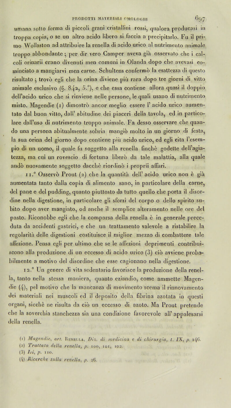 rrtODOTTl MATfilUAL! CMOI.OGTU 6f>7 umana sotto forma di piccoli grani cristallini rossi, qualora producasi in troppa copia, o se un altro acido libcro si faccia a prccipitarlo. Fu il pri- mo Wollaston ad altribuire la renella di acido urico al nutrimento animale troppo abbondante } per dir vero Camper aveva gia osscrvato che i cal- coli orinarii erano divenuti men comuni in Olanda dopo che avevasi co- minciato a mangiarvi men carne. Schultens confermo la esattezza di questo risultato } trovö egli che la orina diviene piü rara dopo tre giorni di vilto animale esclusivo (§. 8qa, 5.°), c che essa contiene allora quasi il doppio dell’acido urico che si rinvieue nelle persone, le quali usano di nutrimento misto. Magendie (i) dimostro ancor meglio essere 1’ acido urico auraen- tato dal buon vitto, dall1 2 3 4 abitudine dei piaceri della tavola, ed in partico- lare dall’uso di nutrimento troppo animale. Fa desso osservare che quan- do una persoDa abitualmente sobria mangiö molto in un giorno di festa, la sua orina del giorno dopo contiene piü acido urico, ed egli cita l’esem- pio di un uomo, il quäle fu soggetto alla renella finche godette dell’agia- tezza, ma cui un rovescio di Fortuna liberö da tale malatlia, alla quäle andö nuovamente soggetto dacche riordinö i proprii alFari. ii.° Osservö Prout (2) che la quantita dell’acido urico non e gia auraentata tanto dalla copia di alimento sano, in particolare della carne, del pane e del pudding, quanto piuttosto da tutto quello che porta il disor- dine nella digestione, in particolare gli sforzi del corpo o dello spirito su- bito dopo aver mangiato, od anebe il semplice alteramento nelle ore del pasto. Riconobbe egli che la comparsa della renella e in generale precc- duta da accidenti gastrici, e che un trattamento valevole a ristabilire la regolaritä delle digestioni costituisce il miglior mezzo di combattere tale affezione. Pensa egli per ultimo che se le affezioni deprimenti contribui- scono alla produzione di un eccesso di acido urico (3) ciö avviene proba- bilmente a motivo del disordinc che esse cagionano nella digestione. 12.0 Un generc di vita sedentario favorisce la produzione della renel- la, tanto nella slessa maniera, quanto eziandio, come ammelte Magen- <lie (4), pel motivo che la mancanza di movimento scema il rinnovamento dei maleriali nei muscoli ed il deposito della Sbrina azotata in questi organi, sieche ne risulta da ciö un eccesso di azoto. Ma Prout pretende che la sovcrchia stanchczza sia una condizione favorcvole all’ appalesarsi della renella. (1) Magendie, art. Resbcla, Diz. di niedicina e di chirurgia, t, IX, p. 2/|G. (2) Trattato della renella, />. 100, 101, 102. (3) h>i, p. 110.