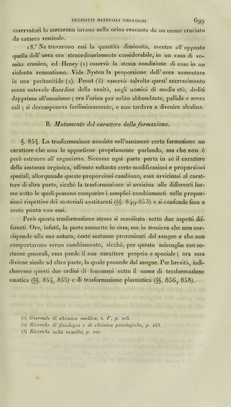 rnODOTTI MATE1WAL1 OMOLOCIII ()()() osservatori lo cercarouo invano nclla orina evacuata da un uomo crucialo da catarro vescicale. 18.° Ne trovarono essi la quantitä diminuita, mentre all’opposto quella dell’ urea era straordinariamente considerabile, in un caso di vo- mito crouico, ed Henry (i) osservo la stessa condizione di cose in un violento reumatismo. Vide Nysten la pronorzione dell1 2 3 urea aumenlare in una peritonilide (2). Prout (3) osservo talvolta quest’ accrescimento senza notevole disordine della sanita, negli uomini di media ela, dedili dappritna all’onanisrao *, era l’orina per soüto abbondante, pallida e senza sali ■, si decomponeva facilissimamente, e non lardava a divenire alcaliua. B. Mutamenlo del carattere della formazione. §. 854. La trasformazione consiste nell’assumere certa formazione un carattere che non Ie appartiene propriamente parlando, ma che non e perö estraneo all’ organismo. Siccome ogni parle porta in se il carattere della sostanza orgauica, offrenle soltanto certe modificazioni e proporzioni speciali, allorquando queste proporzioni cambiano, essa avvicinasi al carat- tere di altra parte, siccbe la trasformazione si avvicina alle differenti for- me sotto le quali possono comparire i semplici cambiamenti nelle propor- zioni rispettive dei materiali costituenti (§§. 849-S53) e si confonde fino a certo punlo con essi. Pero questa trasformazione stessa si manifesta sotto due aspetti dif- ferenti. Ora, infatti, la parte ammette in essa, ma in maniera che non cor- risponde alla sua natura, certe sostanze provenienti dal sangue e che non comportarono verun cambiamento, sieche, per qnesto miseuglio con so- stanze generali, essa perde il suo carattere proprio e speciale• ora essa diviene simile ad altra parte, la quäle procede dal sangue. Per brevitä, indi- cheremo questi due ordini di fenomeni sotto il nome di trasformazione ematica (§§. 854, 855) e di trasformazione plasmatica (§§. 856, 858). (1) Giornale di ehimica medica, t. V, p. 2o5. (2) Ricerche di fisiologia e di chimica patologichet p. 253.