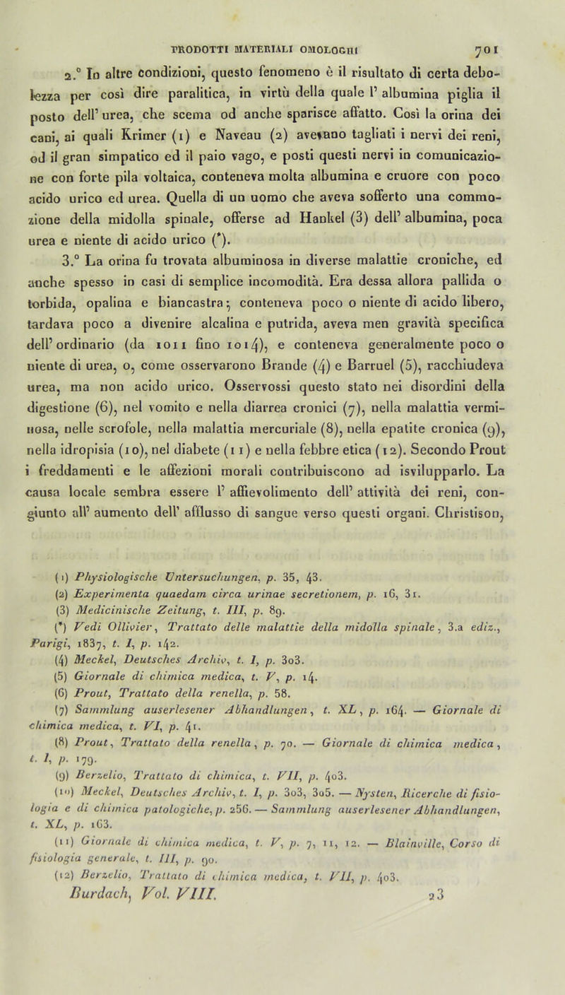 ^01 2.0 Id altre condizioni, qucsto fenomeno e il risultato di certa debo- 1-ezza per cosi dire paralitica, in virtü della quäle 1’ albumina piglia il posto dell1 2 3 4 5 6 7 8 9 * * 12 urea, che scema od anche sparisce affatto. Cosi la orina dei cani, ai quali Krimer (1) e Naveau (2) aveiano tagliati i nervi dei reni, od il gran simpatico ed il paio vago, e posti questi nervi in comunicazio- ne con forte pila voltaica, conteneva molta albumina e cruore con poco acido urico ed urea. Quella di un uorao che aveva sofferto una comrao- zione della midolla spinale, offerse ad Hankel (3) dell1 albumina, poca urea e niente di acido urico (*). 3.° La orina fu trovata albuminosa in diverse malattie croniche, ed anche spesso in casi di semplice incomoditä. Era dessa allora pallida o torbida, opalina e biancastra* conteneva poco o niente di acido libero, tardava poco a divenire alcalina e putrida, aveva men gravitä specifica dell1 ordinario (da 10 n fino 1014), e conteneva generalmente poco o niente di urea, o, corne osservarono Brande (4) e Barruel (5), racchiudeva urea, ma non acido urico. Osservossi questo stato nei disordini della digestione (6), nel vomito e nella diarrea cronici (7), nella malattia vermi- nosa, nelle scrofole, nella malattia mercuriale (8), nella epatite cronica (9), nella idropisia (1 o), nel diabete (11) e nella febbre etica (12). Secondo Prout i freddaraenti e le affezioni morali coutribuiscono ad isvilupparlo. La causa locale sembra essere 1’ aüievolimento dell1 attivitä dei l'eni, con- giunto all1 aumento dell’ afllusso di sangue verso questi organi. Christison, (1) Physiologische Untersuchungen, p. 35, l\5. (2) Experimenta quaedam circa urinae secretionem, p. 16, 3i. (3) Medicinische Zeitung, t. UI, p. 89. (*) Vedi Ollivier, Trattato delle malattie della midolla spinale, 3.a ediz., Parigi, 1837, t. 1, p. 142. (4) Meckel, Deutsches Archiv, t. 1, p. 3o3. (5) Giornale di chimica medica, t. V, p. i4- (6) Prout, Trattato della renella, p. 58. (7) Sammlung auserlesener Abhandlungen, t. XL, p. 164. — Giornale di chimica medica, t. VI, p. 4>- (8) Prout, Trattato della renella, p. 70. — Giornale di chimica medica, t. 1, p. 179. (9) Berzelio, Trattato di chimica, t. VII, p. 4°3. (in) Meckel, Deutsches Archiv, t. 1, p. 3o3, 3o5. —Nysten, llicerche di fisio- logia e di chimica patologiche, p. 256. — Sammlung auserlesener Abhandlungen, t. XL, p. i63. (u) Giornale di chimica medica, t. V, p. 7, n, J2. — Blainville, Corso di fisiologia generale, t. III, p. 90. (12) Berzelio, Trattato di chimica medica, t. VII, p. 4o3.