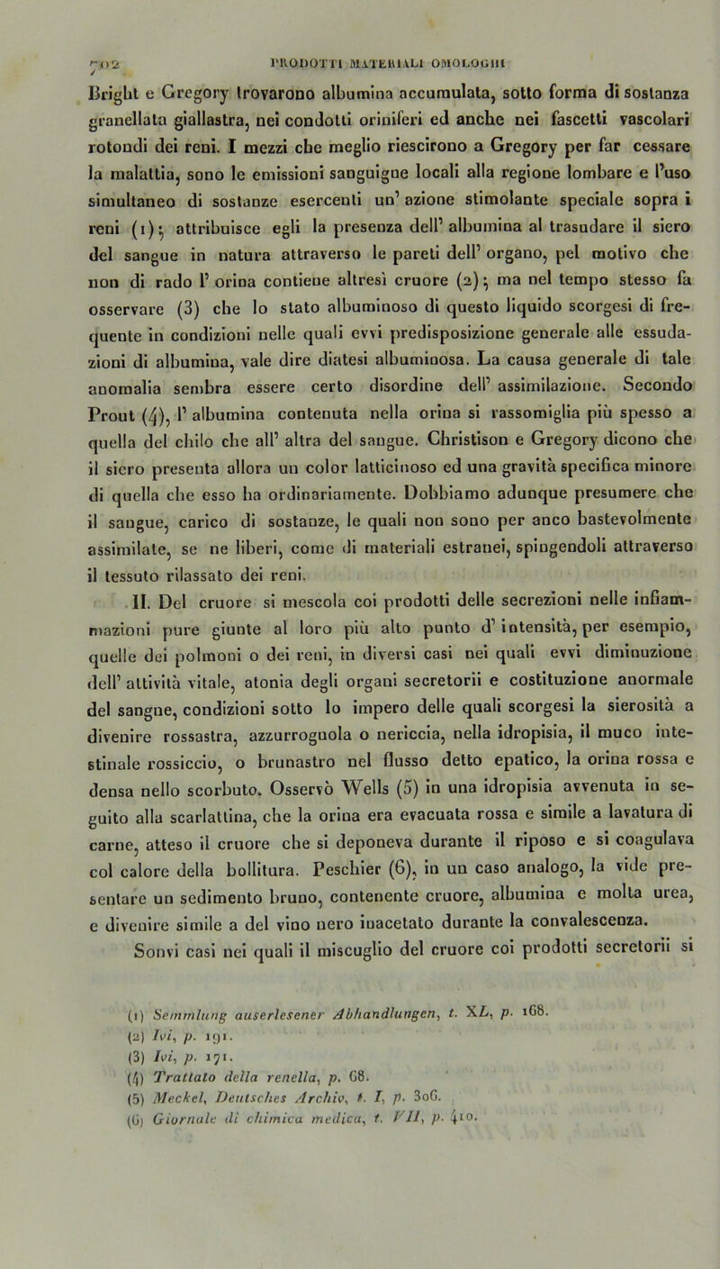 Brigbt c Gregory trovarono albumina accumulata, sotto forma di sostanza granellata giallastra, nei condotii oriniferi ed anche nei fascetti vascolari rotondi dei reni. I mezzi che meglio riescirono a Gregory per far cessare la malaltia, sono le emissioni sanguigoe locali alla regiooe lombare e Puso simultaneo di sostanze eserceuti un’ azione stimolante speciale sopra i reni (i)* attribuisce egli la presenza delP albumina al trasudare il siero del sangue in natura attraverso le pareti dell’ organo, pel motivo che non di rado 1’ orina contieue altresi cruore (2) ^ ma nei tempo stesso fa osservare (3) che lo stato albuminoso di questo liquido scorgesi di fre- quente in condizioni nelle quali evvi predisposizione generale alle essuda- zioni di albumina, vale dire diatesi albumiaosa. La causa generale di tale anomalia sembra essere certo disordine dell’ assimilazione. Secondo Prout (4), P albumina conteuuta nella orina si rassomiglia piü spesso a quella del chilo che all’ altra del sangue. Christison e Gregory dicono che il siero preseuta allora uu color latticinoso ed una gravitä specißca minore di quella che esso ha ordinariameute. Dobbiamo adunque presumere che il saugue, carico di sostanze, le quali non sono per anco bastevolmente assimilate, se ne liberi, come di materiali estranei, spiugendoli attraverso il lessuto rilassato dei reni. II. Del cruore si mescola coi prodotti delle secrezioni nelle infiam- mazioni pure giunte al loro piü alto punto d1 2 3 4 5 iotensita, per esempio, quelle dei polmooi o dei reni, in diversi casi nei quali evvi diminuzione dell’ altivita vitale, atonia degü orgaui secretorii e costituzione anormale del sangne, condizioni sotto lo impero delle quali scorgesi la sierositä a divenire rossastra, azzurroguola o uericcia, nella idropisia, il muco inte- stinale rossiccio, o brunastro nei flusso detto epatico, la orina rossa e densa nello scorbuto. Osservö Wells (5) in una idropisia avvenuta in se- guito alla scarlatlina, che la orina era evacuata rossa e simile a lavatura di carne, atteso il cruore che si deponeva durante il riposo e si coagulava col calore della bollitura. Peschier (6), in un caso analogo, la vide pre- senlare uu sedimento bruno, conteuente cruore, albumina e molta urea, e divenire simile a del vino uero iuacetato durante la convalescenza. Sonvi casi nei quali il miseuglio del cruore coi prodotti secretorii si (1) Senunlung auserlesener Abhandlungen, t. XZv, p• 1G8. (2) Ivi, p. 191. (3) Ivi, p. 171. (4) Trattalo della renella, p. 08. (5) Meckel, Deutsches Archiv, t. /, p. 3oG. (G) Giornale di chimica medica, t, Vll, p■ 410,
