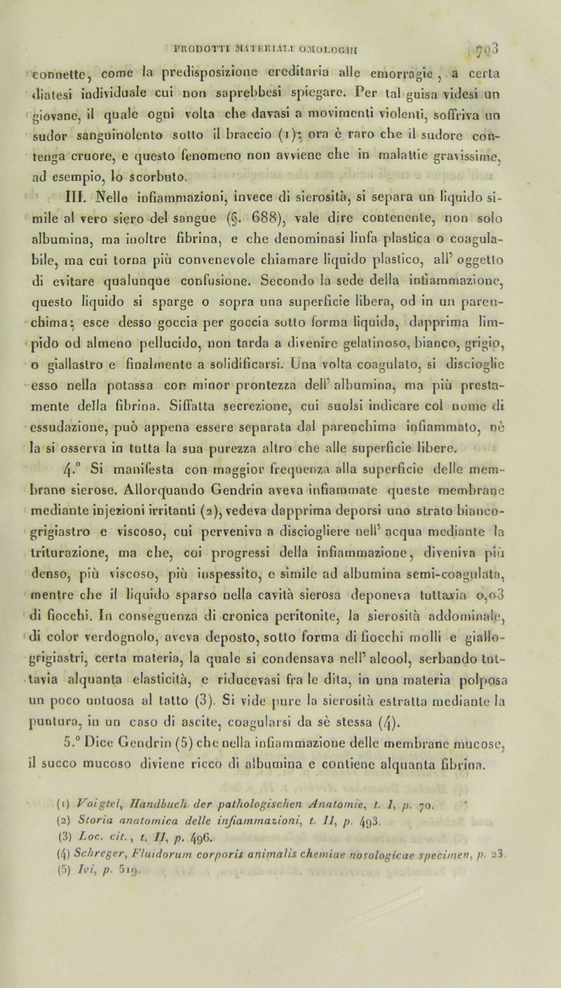 FnoDorri Matkriau o.uoi,ogiii connette, comc la predisposizione creditaria alle emorragie , a ccrta diatesl individuale cui non saprehbesi spiegare. Per lal guisa videsi un giovane, il quäle ogni volta che davasi a movimenti violcnti, soffriva un sudor sanguinolento sotto il braccio (i)^ oro c raro che il sudorc con- tenga cruore, e questo fenomeno non avviene che in malattie gravissime, ad esempio, lo scorbnto. III. Nelle infiammazioni, invece di sierositä, si separa un liquido si- mile al vero siero del sangue (§. 688), vale dire couteuente, non solo albumina, raa iuoltre fibrina, e che denominasi liufa plastica o coagula- bile, ma cui torna piü convenevole chiamare liquido plaslico, all’ oggetto di evitare qualunque confusione. Secondo Ia sede della infiammazioue, questo liquido si sparge o sopra una superficie libera, od in un paren- ebima^ esce desso goccia per goccia sotto forma liquida, dapprima lim- pido od almeno pellucido, non tarda a divenire gelatinoso, bianco, grigio, o giallastro e finalmente a solidificarsi. Una volta coagulato, si discioglic esso nella potassa con minor prontezza dell albumina, ma piü presta- mente della fibrina. SifFalta secrezione, cui suolsi indicare col nome di cssudazione, puö appena essere separate dal pareuchima infiammato, ne Ia si osserva in tutta la sua purezza altro che alle superficie libere. 4-° Si manifesta con maggior frequenza alla superficie delle mem- brane sierose. Allorquando Gendrin aveva infiammate queste memhrane mediante injezioni irritanti (2), vedeva dapprima deporsi uno strato bianco- grigiastro e viscoso, cui perveniva a disciogliere nell’ acqua mediante la triturazione, ma che, coi progressi della infiatnmazione, diveniva piü denso, piü viscoso, piü inspessito, o simile ad albumina semi-coagulata, mentre che il liquido sparso nella cavitä sierosa deponeva tuttavia o,o3 di fiocchi. In conseguenza di cronica peritonite, la sierositä addominale, di color verdognolo, aveva deposto, sotto forma di fiocchi molli e giallo- grigiastri, certa materia, la quäle si condensava nell’ alcool, serbando tul- tavia alquanta clasticitä, c riducevasi fra Ie dita, in una materia polposa un poco unluosa al tatto (3). Si vide pure la sierositä estratta mediante la puntura, in un caso di ascite, coagularsi da se stessa (4). 5.“ Dice Gendrin (5) che nella infiammazioue delle memhrane mucose, il succo mucoso diviene ricco di albumina c contienc alquanta fibrina. (1) Voigtvl, Handbuch der pathologischen Anatomie, t. 7, p. 70. (2) Storia anatomica delle infiammazioni, t. 11, p. 4q3. (3) Loc. cit., t. Il, p. 496. (4) Schregcr, Fluidorum corporis animalis chemiae nosologicae specimen, p. 23.
