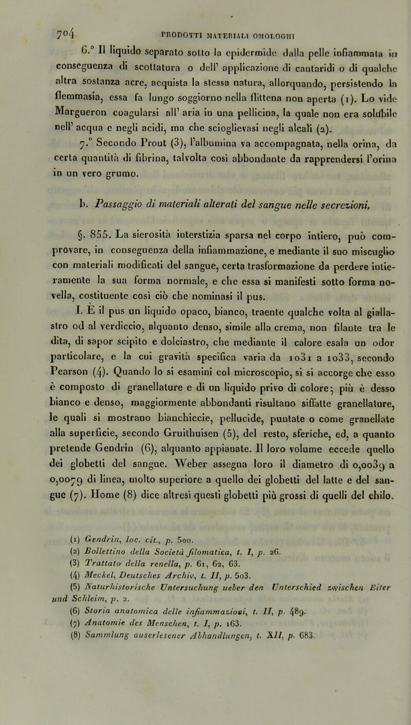 7°4 TRODOTTI BUTERIAU OHIOI.OOIII 6. II Iiquido separalo sotto la epidermide dalla pelle infiammala in conseguenza di scollalura o dell1 2 3 4 5 6 7 8 applicazione di cantaridi o di qualche altra sostanza acre, acquista la stessa natura, allorquando, persistendo la flemmasia, essa fa lungo soggiorno nella flittena non apcrta (i). Lo vide Margueron coagularsi all1 aria in una pellicina, la quäle non era soldbile nell1 acqua e negli acidi, ma che scioglievasi ncgli alcali (2). 7.0 Secondo Prout (3), l’albumina va accompagnata, nella orina, da certa quantita di fibrina, talvolta cosi abbondante da rapprendersi l’orina in un vero grumo. b. Passaggio di materiali allerati del sangue neile secrezioni. §. 855. La sierosita interstizia sparsa nel corpo inliero, puö com- provare, in conseguenza della infiammazione, e mediante il suo miscuglio con materiali modificati del sangue, certa trasformazione da perdere iutie- ramente la sua forma normale, e che essa si manifesti sotto forma no- vella, costiluente cosi ciö che nominasi il pus. I. E il pus un Iiquido opaco, bianco, traente qualche volta al gialla- stro od al verdiccio, alquanto denso, simile alla crema, non filaute tra le dita, di sapor scipito e dolciastro, che mediante il calore esala un odor particolare, e la cui gravitä specifica varia da io3i a io33, secondo Pearson (4). Quando lo si esamini col microscopio, si si accorge che esso e composto di granellature e di un Iiquido privo di colore^ piü e desso bianco e denso, maggiormente abbondanti risultano siflalte granellature, le quali si mostrano bianchiccie, pellucide, puntate o come granellate alla superficie, secondo Gruilhuisen (5), del resto, sferiche, ed, a quanto pretende Gendrin (6), alquanto appianate. Il loro volume eccede quello dei globetti del sangue. Weber assegna loro il diametro di 0,0089 a 0,0079 di linea, molto superiore a quello dei globetti del latte e del san- gue (7). Home (8) dice altresi questi globetti piü grossi di quelli del chilo. (1) Gendrin, loc. citp. 5oo. (2) Bollettino della Societd filomatica, t. /, p. 26. (3) Trattalo della renella, p. 61, 62, 63. (4) Meckel, Deutsches Archiv, t. II, p. 5o3. (5) Naturhistorische Untersuchung ueler den Unterschied zwischen Eiter und Schleim, p. 2. (6) Storia anatomica delle inßammazioai, t. II, p. 489- (7) Anatomie des Menschen, t. 1, p. i63.