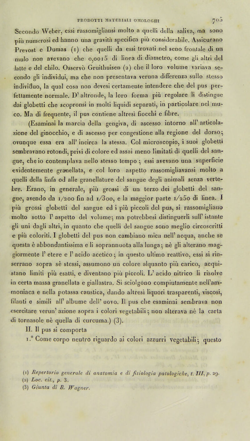 mODOTTI MATEIUAU OMOLOOITI yoii Secondo Weber, essi rassomigliausi inolto a quelli della saliva, ma sono piii numerosi ed hanno una gravita speciGca piü considerabile. Assicurano Prevost e Dumas (i) che quelli da essi trovali nel seno frontale di un mulo non avevano che o,ooi5 di linea di diametro, come gli altri del latte e del chilo. Osservö Gruithuisen (2) che il loro volume variava se- condo gli individui, ma che non presentava veruna differenza sullo slesso individuo, la quäl cosa nou devesi certamente intendere che del pus per- fettamente normale. D1 2 3 altronde, la loro forma piü regolare li distingue dai globetti che scopronsi in molti liquidi separati, io particolare nel mu- co. Ma di frequente, il pus contiene altresi fiocchi e fibre. (Esaminai la marcia della gengiva, di ascesso intorno all1 articola- zione del ginocchio, e di ascesso per congestione alla regione del dorso} ovunque essa era all’ incirca la stessa. Col microscopio, i suoi globetti sembravano rotondi, privi di colore ed assai meno limitati di quelli del san- gue, che io contemplava nello stesso tempo •, essi avevano una snperßcie evidenteraente grauellata, e col loro aspetto rassomigliavansi molto a quelli della linfa od alle granellature del sangue degli animali senza verte- bre. Erano, in generale, piu grossi di un terzo dei globetti del san- gue, avendo da 1/200 fin ad i/3oo, e la maggior parte iA5o di linea. I piü grossi globetti del sangue ed i piü piccoli del pus, si rassomigliano molto sotto l1 aspetto del volume*, ma polrebbesi distinguerli sull1 istante gli uni dagli altri, in quanto che quelli del sangue sono meglio circoscritti e piü coloriti. I globetti del pus non cambiano mica nell1 acqua, anche se questa e abbondantissima e li soprannuota alla lunga* ne gli alterano mag- giormente 1’ etere e l1 acido acetico } in questo ultimo reattivo, essi si rin- serrano sopra se stessi, assumono un colore alquanto piü carico, acqui- stano limiti piü esatti. e diventano piü piccoli. L1 acido nitrico li risolve in certa massa granellata e giallastra. Si sciolgono compiutamente nell’am- moniaca e nella potassa caustica, dando altresi liquori trasparenti, viscosi, lilanti e simili all1 albume dell’ uovo. Il pus che esaminai sembrava non esercitare verun’ azione sopra i colori vegetabili \ non alterava ne la carta di tornasole ne quella di curcuma.) (3). II. II pus si comporta i.°Comecorpo neutro riguardo ai colori azzurri vegetabili} questo (1) Repertorio generale di anatomia e di ßsiologia patologiche, t. I/I, p- 29. (2) Loc. eil., p. 3. (3) Giunta di R. Wagner.