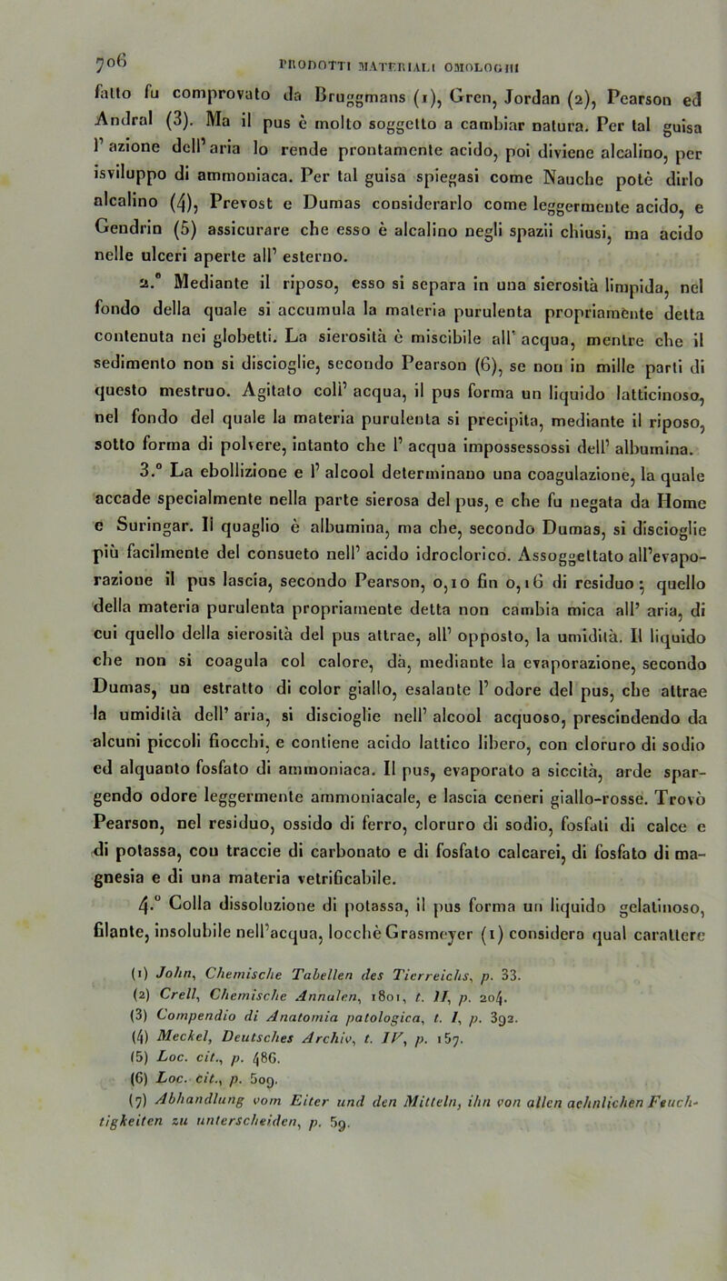 Ailto Tu comprovato da Bruggmans (i), Grcn, Jordan (2), Pearson ed Andral (3). Ma il pus e molto soggctto a cambiar natura. Per tal guisa l1 2 3 4 5 6 7 azione dell1 aria lo rende prontamente acido, poi diviene alcalino, per isviluppo di ammoniaca. Per tal guisa spiegasi come Nauche pote dirlo alcalino (4), Prevost e Dumas considerarlo come leggermeute acido, e Geudrin (5) assicurare che esso e alcalino negli spazii chiusi, ma acido nelle ulceri aperte all1 esterno. 2.0 Mediante il riposo, esso si separa in una sierositä limpida, nel fondo della quäle si accumula la maleria purulenta propriamönte detta contenuta nei globetti. La sierositä c miscibile all’ acqua, mentre die il sedimento non si discioglie, secondo Pearson (6), se non in mille parli di questo mestruo. Agitato coli1 acqua, il pus forma un liquido latticinoso, nel fondo del quäle la materia purulenta si precipita, mediante il riposo, sotto forma di polvere, intanto che l1 acqua impossessossi dell1 albumina. 3.° La ebollizione e l1 alcool determinauo una coagulazione, la quäle accade specialmente nella parte sierosa del pus, e che fu negata da Home e Surin gar. 11 quagho e albumina, ma che, secondo Dumas, si discioglie piü facilmenle del consueto nell1 acido idroclorico. Assoggeltato alPevapo- razioue il pus lascia, secondo Pearson, 0,10 fin o, 16 di residuo • quello della materia purulenta propriamente detta non cambia mica all’ aria, di cui quello della sierositä del pus attrae, all1 opposto, la umidUä. Il liquido che non si coagula col calore, dä, mediante la evaporazione, secondo Dumas, un estratto di color giallo, esalante l1 odore del pus, che attrae la umiditä dell’ aria, si discioglie nell1 alcool acquoso, prescindendo da alcuni piccoli fiocchi, e contiene acido lattico libero, con cloruro di sodio ed alquanto fosfato di ammoniaca. Il pus, evaporato a siccitä, arde spar- gendo odore leggermente ammoniacale, e lascia ceneri giallo-rosse. Trovö Pearson, nel residuo, ossido di ferro, cloruro di sodio, fosfati di calce e di potassa, con traccie di carbonato e di fosfato calcarei, di fosfato di ma- gnesia e di una materia vetrificabile. 4>° Colla dissoluzione di potassa, il pus forma un liquido gelatinoso, filante, insolubile nell’acqua, locche Grasmeyer (i)considera quäl caraltere (1) John, Chemische Tabellen des Tierreichs, p. 33. (2) Crell, Chemische Annalen, 1801, t. II, p. 204. (3) Compendio di Anatomia patologica, t. /, p. 392. (4) Meckel, Deutsches Archiv, t. IV, p. 157. (5) Loc. citp. 48G. (6) Loc. cit., p. 5oq. (7) Abhandlung vom Eiter und den Mitteln, ihn von allen aehnlichen Feuch- tigkeiten zu unterscheiden, p. 89.