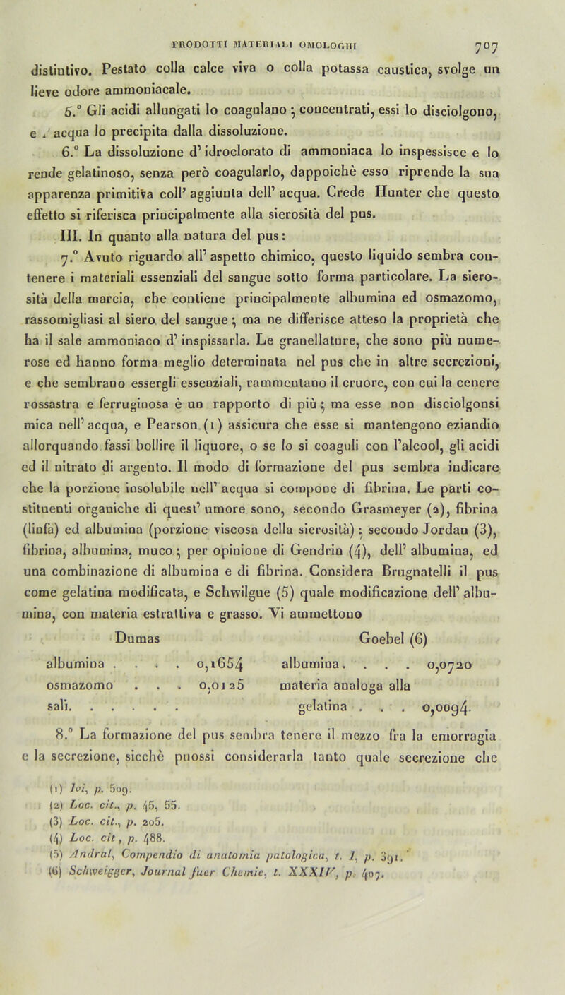 7°7 distiutivo. Pestato colla calce viva o colla potassa causlica, svolge ua lieye odore amrooniacale. 5. ° Gli acidi allungati Io coagulano \ coucentrati, essi Io disciolgono, c i acqua Io precipita dalla dissoluzione. 6. ° La dissoluzione d1 idroclorato di ammoniaca lo inspessisce e Io rende gelatinoso, senza perö coagularlo, dappoiche esso riprende la sua apparenza primiti'va coli’ aggiuuta dell1 acqua. Crede Hunter che questo efletto si riferisca priucipalmente alla sierositä del pus. III. In quanto alla natura del pus: y.° Avuto riguardo all’ aspetto chimico, questo liquido sembra con- tenere i raateriali essenziali del sangue sotto forma particolare. La siero- sitä delia marcia, che contiene priucipalmente albumina ed osmazomo, rassomigliasi al siero del sangue } ma ne differisce atteso la proprietä che ha il sale ammoniaco d1 inspissarla. Le granellature, che sono piü nume- rose ed hanno forma megüo determinata nel pus che in altre secrezioni, e che sembrano essergli essenziali, rammentano il cruore, con cui la cenerc rossastra e ferruginosa e un rapporto di piü } ma esse non disciolgonsi mica nell1 acqua, e Pearson (i) assicura che esse si mantengono eziandio ailorquando fassi bollire il liquore, o se lo si coaguli con Palcool, gli acidi ed il nitrato di argento. Il modo di formazione del pus sembra indicare che la porzione insolubile nell1 acqua si compone di fibrina. Le parti co- slitueuti organiche di quesl1 umore sono, secondo Grasmeyer (a), fibrina (linfa) ed albumina (porzione viscosa delia sierositä) • secondo Jordan (3), fibrina, albumina, muco *, per opinione di Gendrin (4), dell1 albumina, ed una combiuazione di albumina e di fibrina. Considera Brugnatelli il pus come gelatina modificata, e Schwilgue (5) quäle modificazioue dell1 alhu- mina, con materia estrattiva e grasso. Vi ammettono Dumas Goebel (6) albumina ... . o,i654 albumina. . . . 0,0720 osmazomo . . . 0,0125 materia analoga alla sali. . ... . gelatina . . . 0,0094. 8.° La formazione del pus sembra tenere il mezzo fra la cmorragia e la secrezione, sieche puossi considerarla tauto quäle secrezione che (1) loi, p. 5o9. (2) Loc. dt., p. /|5, 55. (3) Loc. cit., p. 2o5. (4) Loc. cit, p. /|88. (5) Andral, Cornpemlio di anatomia jiatologica, t. /, p. 3<ji. (ü) Sc/iweiggcr, Journal fucr Chemie, /. XXXI//, p 407.
