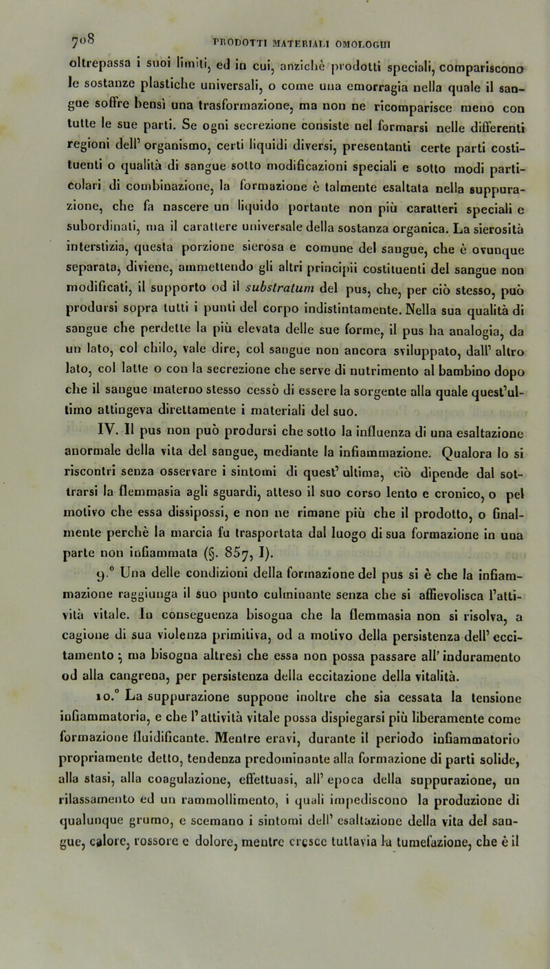 oltrepassa i suoi Iimili, ed iu cui, anziche prodotti speciali, compariscono le sostanze plastiche universali, o come uua emorragia nella quäle il san- gue soffre hensi una trasformazione, ma non ne rlcomparisce raeno con tutte le sue parti. Se ogni secrezione consiste nel formarsi nelle differenti regioni dell’ organismo, certi liquidi diversi, preseutanti certe parti costi- tuenti o qualita di sangue sotto modificazioni speciali e sotto modi parti- eolari di combinazione, la formazione e talmente esaltata nella suppura- zione, che fa nascere un liquido portaute non piü caratteri speciali e subordinati, ma il carattere universale della sostanza organica. La sierositä interstizia, questa porzione sierosa e comune del saugue, che e ovunque separata, divieue, ammetteudo gli altri principii costituenti del sangue non modißcali, il supporto od il substratum del pus, che, per ciö stesso, puü prodursi sopra tutti i punti del corpo indistintamente. Nella sua qualita di saugue che perdette la piü elevata delle sue forme, il pus ha analogia, da un lato, coi chilo, vale dire, col sangue non ancora sviluppato, dall1 allro lato, col latte o cou la secrezione che serve di nutrimento al bambino dopo che il saugue materoo stesso cessö di essere la sorgente alia quäle quest’ul- timo altingeva direttamente i materiali del suo. IV. Il pus non puo prodursi che sotto la influenza di una esaltazionc anormale della vita del sangue, mediante la infiammazione. Qualora lo si riscontri seuza osservare i sintomi di quest’ ultima, ciö dipende dal sot- trarsi la flemmasia agli sguardi, atteso il suo corso lento e cronico, o pel inotivo che essa dissipossi, e non ne rimane piü che il prodotto, o Gnal- meute perche la marcia fu trasportata dal luogo di sua formazione in una parte non infiammata (§. 85^, I). y.° Una delle condizioni della formazione del pus si e che la inßam- mazione raggiunga il suo punto culminante senza che si affievolisca l’atti- vita vitale. Iu conseguenza bisogua che la flemmasia non si risolva, a cagione di sua violenza primitiva, od a motivo della persistenza dell’ ecci- tamento ^ ma bisogna altresi che essa non possa passare all’ induramento od alla cangrena, per persistenza della eccitazione della vitalitä. »o.° La suppurazione suppoue inoltre che sia cessata la tensione inßammatoria, e che P attivila vitale possa dispiegarsi piü liberamente come formazione fluidificante. Mentre eravi, durante il periodo inßammatorio propriamente detto, tendenza predoininante alla formazione di parti solide, alla stasi, alla coagulazione, effettuasi, all’ epoca della suppurazione, un rilassamento ed un rammollimento, i quali impediscono la produzione di qualunque grumo, e scemano i sintomi dell1 esaltazionc della vita del san- gue, calore, rossore c dolore, meulrc crcsce tullavia la tumefazione, che e il