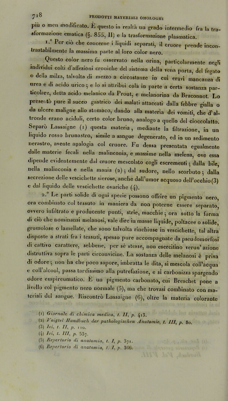 piu o men inodificato. E questo in realta ua grado intermedio fra la tra- sformazione ematica (§. 855, II) e Ja trasformazione plasmatica. I;° Pcr ci6 che concerne i liquidi separati, il cruore prende incon- trastabilmente la massima parte al loro color nero. Questo color nero fu osservato neila orina, particolarmente negli individui colli d’affezioni croniche del sistema della vena porta, del fegato o della milza, talvolta di mezzo a circostanze in cui eravi mancanza di urea e di acido urico $ e Io si atlribui colä in parte a certa sostanza par- ticolare, detla acido melanico da Prout, e melanorina da Braconnot. Lo preseritö pure il succo gastrico dei malati attaccati dalla febbre gialla o da ulcere maligne allo stomaco, dando alla maleria dei vomiti, che d’al- tronde erano aciduli, certo color bruno, analogo a quello del cioccolatto. Separo Lassaigne (i) questa materia, mediante la filtrazione, in un liquido rosso brunastro, simile a sangue degenerato, ed in un sedimento nerastro, avente apalogia col cruore. Fu dessa presentata egualmente dalle materie fecali neila malmconia, e massime uella melena, ove essa dipende evidentemente dal cruore mescolato cogli escrementi • dalla bile, uella malincooia e neila mauia (2) • dal sudore, nello scorbuto 5 dalli secrezione delle vescicbette sierose, anche dall’umor acquoso delPocchio(3) e dal liquido delle vescichette ovariche (4). 2.0 Le parti solide di ogni specie possono offrire un pigmento nero, ora combiuato col tessuto in maniera da non poterne essere separato ovvero inCItralo e producenle punti, slrie, maccbie ; ora sotlo la forml di ciö ehe nominansi melanosi, vale dire in masse liquide, poltacee o solide, grumolose o lamellate, ehe sono talvolta rinebiuse in vescichette, tal altra disposte a strati fra 1 tessuli, spesso pure accompagnate da pseudomorfosi di cattivo carattere, sebbene, per se stesse, non esercilino verun’ azione distrutliva sopra le parti circonvicine. La sostanza delle melanosi e priva di odore- non ha che poco sapore, imbratta le dita, si mescola eoll’aequa e coll’alcool, passa tardissimo alla putrefazione, e si carbonizza spargendo odore empireumatico. E un pigmento carbonato, cui Breschet pone a livello col pigmento nero normale (5), ma che trovasi combinato con ma- tenali del sangue. Riscontrö Lassaigne (6), oltre la materia colorante (1) Giornale di cJiimica medica, t. 77, p. /}i3. (2) Voiglcl Handbuch der pathologischen Anatomie, t. III, p. 80. (3) iw, t. 77, p. 1 10. (/j) 7t. UI, p. 537. (5) Repertorio di anatornia, t. 7, p. 371.