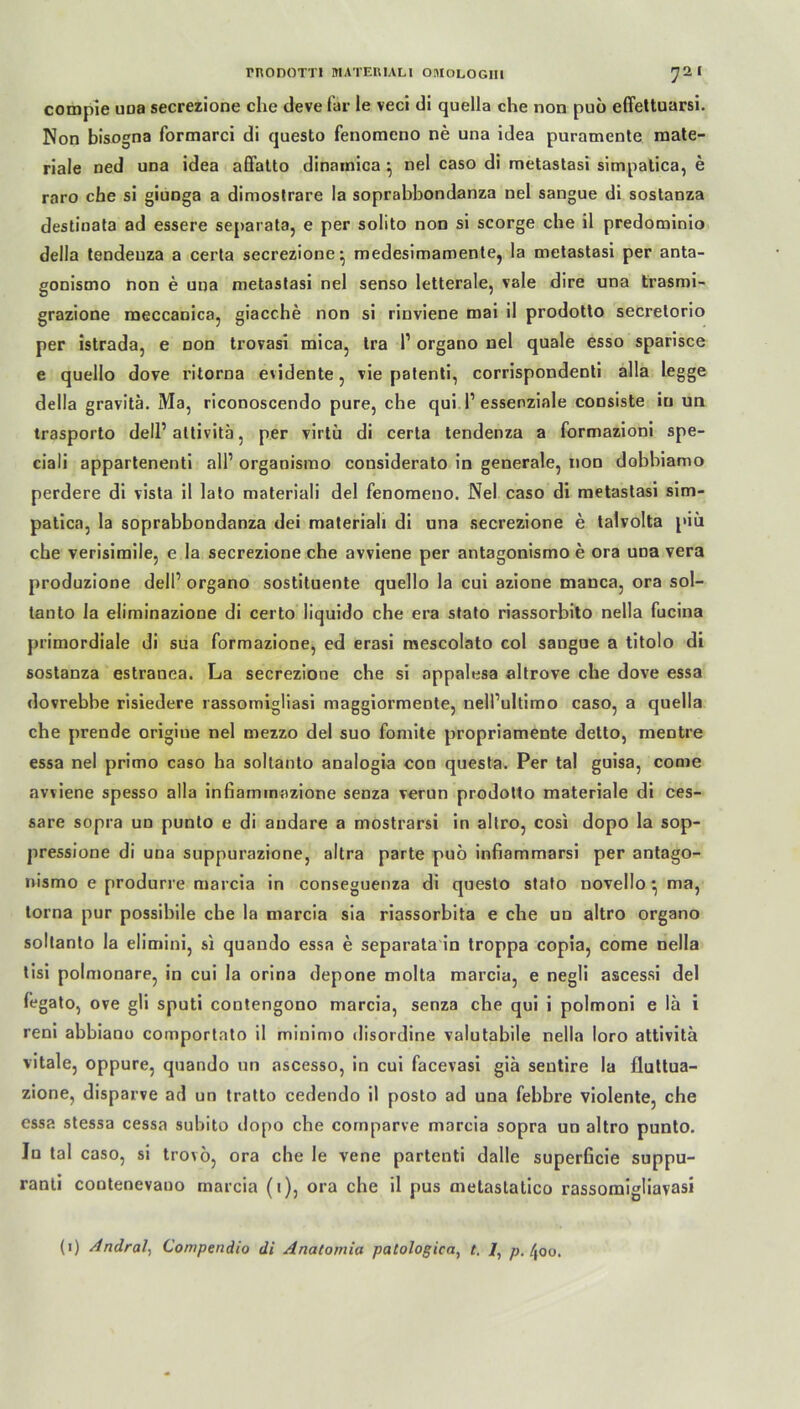 compie una secrezione che deve für le veci di quella che non puo effettuarsi. Non bisogna formarci di questo fenomeno ne una idea puramente mate- riale ned una idea affatto dinamica ^ nel caso di metastasi simpatica, e raro che si giunga a diniostrare la soprabbondanza nel sangue di sostanza destinata ad essere separata, e per solito non si scorge che il predominio della tendeuza a certa secrezione' medesimamente, la metastasi per anta- gonismo non e una metastasi nel senso letterale, vale dire una trasmi- grazione meccanica, giacche non si rinviene mai il prodotto secrelorio per istrada, e non trovasi mica, tra l1 organo nel quäle esso sparisce e quello dove ritorna evidente, vie patenti, corrispondenti alla legge della gravitä. Ma, riconoscendo pure, che qui 1’essenziale consiste in un trasporto dell’attivitä, per virtü di certa tendenza a formazioni spe- ciali appartenenti all’ organismo considerato in generale, non dobbiamo perdere di vista il lato materiali del fenomeno. Nel caso di metastasi sim- patica, la soprabbondanza dei materiali di una secrezione e talvolta piü che verisimile, e la secrezione che avviene per antagonismo e ora una vera produzione dell’ organo sostituente quello la cui azione mauca, ora sol- tanto la eliminazione di certo liquido che era stato riassorbito nella fucina primordiale di sua formazione, ed erasi mescolato col sangue a titolo di sostanza estranea. La secrezione che si appalesa altrove che dove essa dovrebbe risiedere rassomigliasi maggiormente, nell’ultimo caso, a quella che prende origiue nel mezzo del suo fomite propriamente detto, mentre essa nel primo caso ha soltanto analogia con questa. Per tal guisa, come avviene spesso alla infiammazione senza verun prodotto materiale di ces- sare sopra un punto e di andare a mostrarsi in altro, cosi dopo la sop- pressione di una suppurazione, altra parte puo infiammarsi per antago- nismo e produrre marcia in conseguenza di questo stato novello ^ ma, torna pur possibile che la marcia sia riassorbita e che un altro organo soltanto la elimini, si quando essa e separata in troppa copia, come nella tisi polmonare, in cui la orina depone molta marcia, e negli ascessi del fegato, ove gli sputi contengono marcia, senza che qui i polmoni e la i reni abbiano comportato il minimo disordine valutabile nella loro attivitä vitale, oppure, quando un ascesso, in cui facevasi giä sentire la fluttua- zione, disparve ad un tratto cedendo il posto ad una febbre violente, che essa stessa cessa subito dopo che comparve marcia sopra un altro punto. In tal caso, si trovö, ora che le vene partenti dalle superficie suppu- ranti coutenevauo marcia (i), ora che il pus metastatico rassomigliavasi