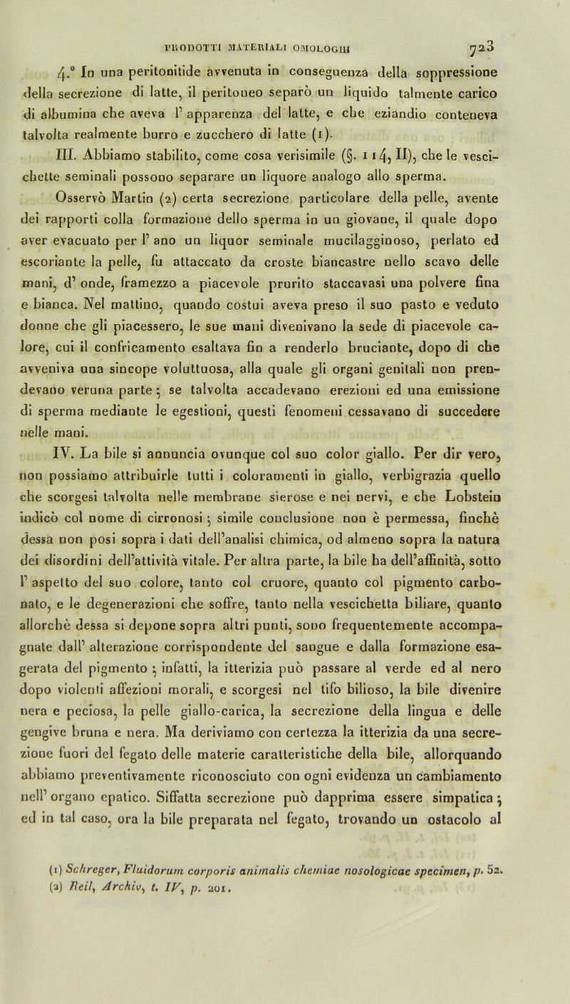 rilODOTTl DIA TER ULI OMOLOOIH ^23 4-° In una peritonitide avvenuta in conseguenza della soppressione <lella secrezione di latte, il peritoueo separö un liquido talmente carico di albumina che aveva 1’ apparenza del latte, e che eziandio conteneva talvolta realmente hurro e zucchero di latte (1). III. Abbiamo stabilito, come cosa verisimile (§. 1 i/j, II), che le vesci- chette seminali possono separare un liquore analogo allo sperma. Osservö Martin (2) certa secrezione particolare della pelle, avente dei rapporti colla formazioue dello sperma in un giovaoe, il quäle dopo aver evacuato per 1’ ano un liquor seminale mucilaggiooso, perlato ed escoriante la pelle, fu attaccato da croste biancastre nello scavo delle moni, d’ onde, framezzo a piacevole prurito staccavasi una polvere fina e bianca. Nel mattino, quando costui aveva preso il suo pasto e veduto donne che gli piacessero, le sue rnani divenivano la sede di piacevole ca- lore, cui il confricameuto esaltava fin a renderlo bruciante, dopo di che avveniva una sincope voluttuosa, alla quäle gli organi genitali non pren- devaoo veruna parte ; se talvolta accadevano erezioni ed una emissione di sperma mediante le egestioni, questi fenomeni cessavano di succedere nelle rnani. IV. La bile si annuncia ovunque col suo color giallo. Per dir vero, non possiamo attribuirle tulti i coloramenli in giallo, verbigrazia quello che scorgesi talvolta nelle membrane sierose e nei nervi, e che Lobstein iodico col nome di cirronosi } simile conclusioDe non e permessa, finche dessa non posi sopra i dati dell’analisi chimica, od almeno sopra la natura dei disordini dell’attivitä vitale. Per altra parte, la bile ha dell’affinitä, sotto r aspetto del suo colore, tanto col cruore, quanto col pigmento carbo- nato, e le degenerazioni che soffre, tauto nella vescichetta biliare, quanto allorche dessa si depone sopra altri punti, sono frequentemeDte accompa- gnate dalP alterazione corrispondente del saugue e dalla formazione esa- gerata del pigmento ^ infatti, la itterizia puo passare al verde ed al nero dopo violenti allezioni rnorali, e scorgesi nel tifo bilioso, la bile divenire nera e peciosa, la pelle giallo-carica, la secrezione della lingua e delle gengive bruna e nera. Ma deriviamo con certezza la itterizia da una secre- ziooe fuori del legato delle materie caralteristiche della bile, allorquando abbiamo preventivamcnte riconosciuto con ogni evidenza un cambiamento nelP organo cpalico. Siffatta secrezione puö dapprima essere simpatica \ ed in tal caso, ora la bile preparata nel fegato, trovando un ostacolo al (1) Schreger, Fluidorum corporis animalis chemiae nosologicac spccirnert, p- 5a. (a) Feil, Archiv, t. IV, p. 201.
