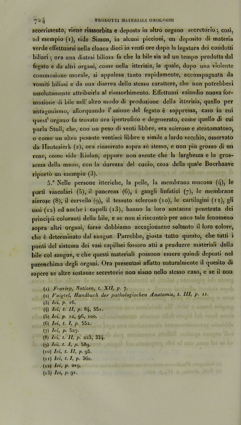scorrhnento, viene riassorbita e deposta in altro organo secretorio ^ cosi, ad esempio (1), vide Simon, in alcuni piccioui, un deposito di materia verde effeltuarsi nella cloaca dieci in venti ore dopo la legatura dei condotti biliari • ora una diatesi biliosa fa che la bile sia ad un tempo prodotta dal fegato e da altri organi, conie nella ilterizia. la quäle, dopo una violente commozione morale, si appalesa tanto rapidamente, accompagnata da vomiti biliosi e da una diarrea dello stesso carattere, che non potrebbesi assolutamente attribuirla al riassorbimento. Effettuasi eziandio nuova for- mazione di bile nell' altro modo di produzione della itterizia, quello per antagouisrno, allorquando P azione del fegato e soppressa, caso in cui quest’ organo fu trovato ora ipertroßco e degenerato, corne quello di cui parla Stoll, che, con un peso di venti libbre, era scirroso e steatomatoso, o come uo altro pesante ventisei libbre e simile a lardo vecchio, osservato da Hautesierk (2), ora rinserrato sopra se stesso, e uon piü grosso di un rene, come vide Riolan, oppure uon avente che la larghezza e la gros- sezza della mano, con la durezza del cuoio, cosa della quäle Boerhaave riportö un esempio (3). 5,° Nelle persone itteriche, la pelle, la membrana mucosa (4), Ie parti vascolari (5), il pancreas (6), i gangli linfatici (7), le membrane sierose (8), il cervello (9), il tessuto scleroso (10), le carlilagini (11), gli ossi (12) ed anche i capelli (x3), hanuo la loro sostauza penetrata dei principii coloranti della bile, e se non si riscontrö per anco tale fenomeno sopra altri organi, forse dobbiamo accagionarne soltanto il loro colore, che e determinato dal sangue. Parrebbe, giusta tutto questo, che tutti i punti del sistema dei vasi capillari fossero atli a produrre materiali della bile col sangue, e che questi materiali possono essere quindi deposti nel parenchima degli organi. Ora presentasi affatto naturalmente il quesito di sapere se altre sostanze secretorie non siano nello stesso caso, e se il non (1) Ftoriep, Notizen, t. XII, p. 7. (2) Voigtei, Handbuch der pathologischen Anatomie, t. III, p- 11. (3) Ivi, p. 16. (4) Ivi, t. II, p. 84, 551. (5) Ivi, p. 12, 96, 100. (6) Ivi, t. I, p. 552. (7) Ivi, p. 527. (8) Ivi, t. II, p. 223, 334- (9) Ivi, t. I, p. 58g. (10) Ivi, t. II, p. 95. (11) Ivi, 1.1, p. 3Go. (12) Ivi, p. 219. (13) 7v>i, p- 9*-