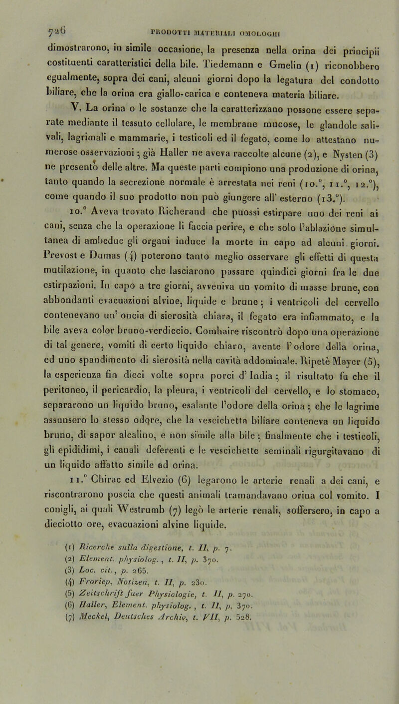 dimostrarono, in simile occasione, la presenza nella orina dei priocipii costituenti caratteristici della bile. Tiedemann e Gmelin (i) riconobbero cgualmente, sopra dei cani, alcuni giorni dopo la legatura del condolto biliare, che la orina era giallo-carica e conteneva materia biliare. V. La orina o le sostanze cbe la caratlerizzano possone essere sepa- rate mediante il tessuto cellulare, le membrane mucose, le glandole sali- vali, lagrimali e mammarie, i testicoli ed il fegato, come lo attestano nu- merose osservazioni • giä Haller ne aveva raccolte alcune (2), e Nysten (3) ue presento delle altre. Ma queste parli compiono una produzione di orina, lanto quando la secrezione normale e arrestata nei reni (io.°, ii.°, 12.0), come quando il suo prodotto non puö giungere all’ esterno (i3-°). 10. Aveva trovalo Pucherand che puossi estirpare uoo dei reni ai cani, senza ehe la operazione li faccia perire, e che solo Pablaziöne simul- lanea di ambedue gli orgaui induce la morte in capo ad aleuui giorni. Prevost e Dumas (4) poterouo tanto meglio osservare gli effetti di questa mulilazione, in quanto che lasciarono passare quindici giorni fra le due estirpazioni. In capo a tre giorni, avveniva un vomilo di masse brune, con abbondanti evacuazioni alvioe, liquide e brune• i ventricoli del cervello contenevano un1 2 3 4 5 * 7 oncia di sierosilä chiara, il fegato era inßammato, e la bile aveva color bruno-verdiccio. Comhaire riscontrö dopo una operazione di tal geuere, vomiti di certo liquido chiaro, avente 1’odore della orina, ed uno spandimento di sierosita nella cavita addominale. Ripele Mayer (5), la esperienza fin dieci volte sopra porci d1 India • il risultato fu che il peritoneo, il pericardio, la pleura, i ventricoli del cervello, e lo stomaco, separarono un liquido bruoo, esalante Podore della orina-, che le lagrime assunsero lo stesso odqre, cbe la vescichetta biliare conteneva un liquido bruno, di sapor alcalino, e non simile alla bile-, Gnalmente che i testicoli, gli epididimi, i canali deferenti e le vescichette seminali rigurgitavano di un liquido affatto simile ad orina. 11. Chirac ed Elvezio (6) legarono le arterie renali a dei cani, e riscoutrarono poscia che questi animali tramandavano orina col vomito. I conigli, ai quali Westrumb (7) legö le arterie renali, soffersero, in capo a dieciotto ore, evacuazioni alvine liquide. (1) Ricerclie sulla digestione, t. IR p. 7. (2) Element, physiolog. , t. II, p. 370. (3) Loc. eit., p. 265. (4) Froriep, Notizen, t. IR p. a3o. (5) Zeitschrift fuer Physiologie, t. IR p. 270. (G) Haller, Element, physiolog, , t. IR p. ‘5y>.