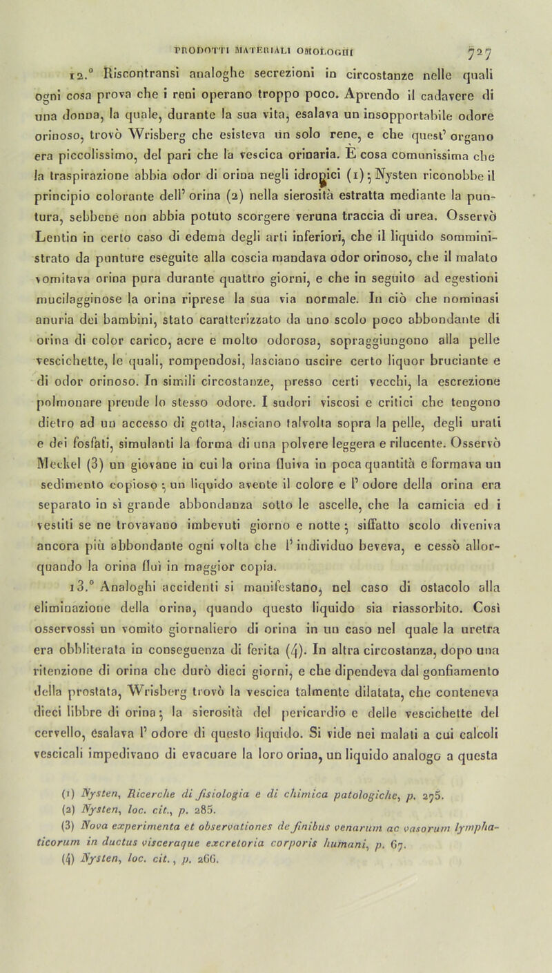 12. ° Riscontransi analoghe secrezioni in circostanzc nelle quali ogni cosa prova che i reni operano troppo poco. Aprendo il cadavere di una donna, la quäle, durante !a sua vita, esalava un insopportabile odore orinoso, trovo Wrisberg che esisleva un solo rene, e che quest’ organo era piccolissimo, del pari che la vescica orinaria. E cosa cornnnissima che Ja traspirazione abbia odor di orina negli idrogici (i)* Nysten riconobbe il principio colorante dell’ orina (2) nella sierositä estratta mediante la pun- tura, sebbene non abbia potuto scorgere veruna traccia di urea. Osservci Lentin in certo caso di edema degli arti inferiori, che il liqüido sommini- strato da punture eseguite alla coscia mandava odor orinoso, che il malato vomitava orina pura durante quattro giorni, e che in seguito ad egestioni mucilagginose la orina riprese la sua via normale. In ciö che nominasi anuria dei bambini, stato caratterizzato da uno scolo poco abbondante di orina di color carico, acre e molto odorosa, sopraggiungono alla pelle vescichette, le quali, rompendosi, lasciano uscire certo liquor bruciante e di odor orinoso. In sirr.ili circostanze, presso certi vecchi, la escrezione polmonare prende Io stesso odore. I sudori viscosi e critici che tengono dietro ad uu accesso di golta, lasciano talvolta sopra la pelle, degli urati e dei fosfati, simulanti la forma di una polvere leggera e rilucente. Osservo Meckel (3) un giovane in cui la orina fluiva in poca quantita e formava un sedimento copioso •, un iiquido avente il colore e P odore della orina era separato in si grande abbondanza solto le ascelle, che la camicia ed i vestiti se ne trovavano imbevuti giorno e notte • siffatto scolo diveniva ancora piix abbondante ogni volta che P individuo beveva, e cessö allor- quando la orina Oui in maggior copia. 13. ° Analoghi accidenti si manifestano, nel caso di ostacolo alla eliminazione della orina, quando questo Iiquido sia riassorbito. Cosi osservossi un vomito giornaliero di orina in un caso nel quäle la uretra era obbliterata in conseguenza di ferita (4). In altra circostanza, dopo una ritenzione di orina che durö dieci giorni, e che dipendeva dal gonfiamento della prostata, Wrisberg trovo la vescica talmente dilatata, che conteneva dieci libhre di orina •, la sierositä del pericardio e delle vescichette del cervello, esalava P odore di questo Iiquido. Si vide nei malati a cui calcoli vescicali impedivano di evacuare la loro orina, un Iiquido analoge a questa (1) Nysten, Ricerc/ie di Jisiologia e di chimica patologiche, p, 273. (2) Nysten, loc. cit., p. 285. (3) Nova experimenta et observationes deßnibüs venarum ac vasorum lympha- ticorum in ductus visceraque exeretoria corporis humani, p. G7. (4) Nysten, loc. cit., p. 2ÜG.