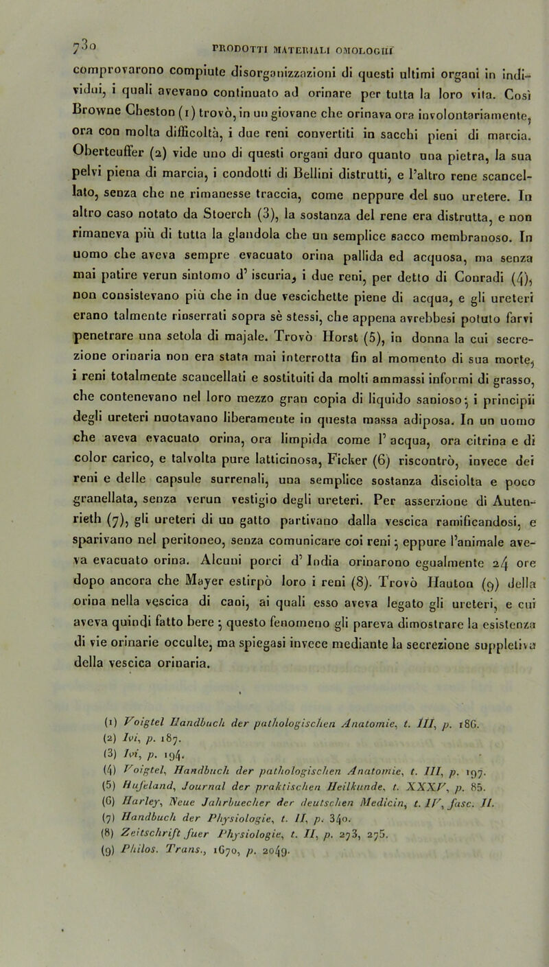 comprovarono compiute disorganizzazioni di qucsti ultimi organi in indi~ vidui, i quali avevano continuato ad orinare per tutta la loro vita. Cosi browne Gheston (i) trovö, in un giovane che orinava ora involontariamente, ora con niolta difficoltä, i due reni convertiti in sacchi pieni di marcia. Oberteuffer (2) vide uno di questi organi duro quanto una pietra, la sua pelvi piena di marcia, i condotti di Bellini distrutti, e l’altro rene scancel- lato, senza che ne rimanesse traccia, come neppure del suo uretere. In altro caso notato da Stoerch (3), la sostanza del rene era distrutta, e non rimaneva piü di tutta la glandola che un semplice sacco membranoso. In uomo che aveva sempre evacuato orina palüda ed acquosa, ma senza mai patire verun sintomo d’ iscuria^ i due reni, per detto di Couradi (4), non consistevano piü che in due vescichette piene di acqua, e gli ureteri erano talmente rinserrati sopra se stessi, che appena avrebbesi potuto farvi penetrare una setola di majale. Trovö Horst (5), in donna la cui secre- zione orinaria non era stata mai interrotta fin al momento di sua morte, i reni totalmente scaucellati e sostituiti da molti ammassi informi di grasso, che contenevano nel loro mezzo gran copia di liquido sanioso-, i principii degli ureteri nuotavano Iiberameute in questa massa adiposa, In un uomo che aveva evacuato orina, ora limpida come 1’ acqua, ora citrina e di color carico, e talvolta pure latticinosa, Ficker (6) riscontrö, invece dei reni e delle capsule surrenali, una semplice sostanza disciolta e poco granellata, senza verun vestigio degli ureteri. Per asserzione di Auten- rieth (7), gli ureteri di un gatto partivauo dalla vescica ramificandosi, e sparivano nel peritoneo, seuza comunicare coi reni} eppure l’animale ave- va evacuato orina. Alcuni porci d1 2 3 4 5 * 7 8 9 India orinarono egualmente 24 ore dopo ancora che Mayer estirpö loro i reni (8). Trovö Iiauton (9) della orina nella vescica di caoi, ai quali esso aveva legato gli ureteri, e cui aveva quindi fatto bere ^ questo fenomeno gli pareva dimostrare la esistenza di vie orinarie occulte, ma spiegasi invece mediante la secrezione suppletivu della vescica orinaria. (1) Voigtel Handbuch der pathologischen Anatomie, t. Hl, p. r8G. (2) Ivi, p. 187. (3) Ioi, p. 194. (4) oigtel, Handbuch der pathologischen Anatomie, t. III, p. lf)^. (5) Hufeland, Journal der praktischen Heilkunde, t. XXXF, p. 85. (G) Ilarley, Neue Jahrbuecher der deutschen Medicin, t. IV, fase. II. (7) Handbuch der Physiologie, t. II, p. 34o. (8) Zeitschrift fuer Physiologie, t. II, p. 2?3, 275. (9) Philos. Trans., 1G70, p. 2049-