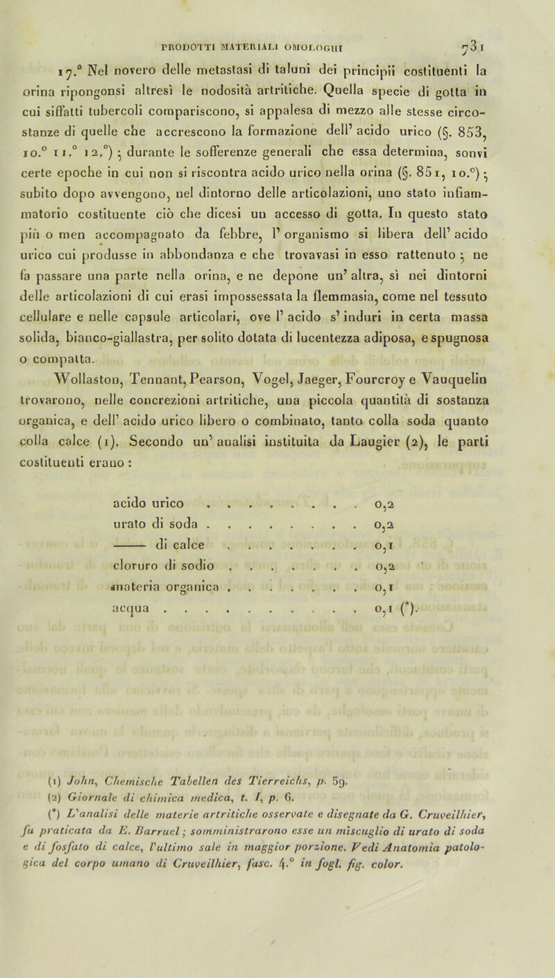i'j.0 Nel novero delle metastasi di taluni dei principü coslituenti la orina ripongonsi altresi le nodosita artritiche. Quella specie di gotta in cui siffatti tubercoli compariscono, si appalesa di mezzo alle stesse circo- stanze di quelle che accrescono la formazione dell’ acido urico (§. 853, io.° ii.° i2,°) • durante le soflerenze generali che essa determina, sonvi certe epoche in cui non si riscontra acido urico nella orina (§. 851, io.°) • subito dopo avvengono, nel dintorno delle articolazioni, uno stato infiam- matorio costituente ciö che dicesi uu accesso di gotta. Iu questo stato piii o men accompagnato da febbre, 1’ organismo si libera dell1 2 acido urico cui produsse in abbondanza e che trovavasi in esso rattenuto ne fa passare una parte nella orina, e ne depone un’ ahra, si nei dintorni delle articolazioni di cui erasi impossessata la flemmasia, corae nel tessuto cellulare e uelle capsule articolari, ove l1 acido s’ induri in certa massa solida, bianco-giallastra, per solito dotata di luceutezza adiposa, espugnosa o compatta. Wollaston, Tennant, Pearson, Vogel, Jaeger, Fourcroy e Vauquelin trovarono, nelle concrezioni artritiche, una piccola quautitä di sostanza organica, e dell1 acido urico libero o combiuato, tanto colla soda quanto colla calce (i). Secondo un1 aualisi iustituita da Laugier (2), le parti coslitueuti erauo: acido urico urato di soda . di calce cloruro di sodio #nateria organica acqua . 0,2 0,2 0,1 0,2 0,1 0,1 (*). (1) John, Chemische Tabellen des Tierreichs, p. 59. (2) Giornale di chimica medica, t. /, p. 6. (*) L'analisi delle materie artritiche osservale e disegnate da G. Cruveilhier, fu praticata da E. Barruel; soinministrarono esse un miseuglio di urato di soda e di fosfato di calce, Vultimo sale in maggior porzionc. Vedi Anatomia patolo- gica del corpo umano di Cruveilhier, fase. l\.u in fogl. fig. color.