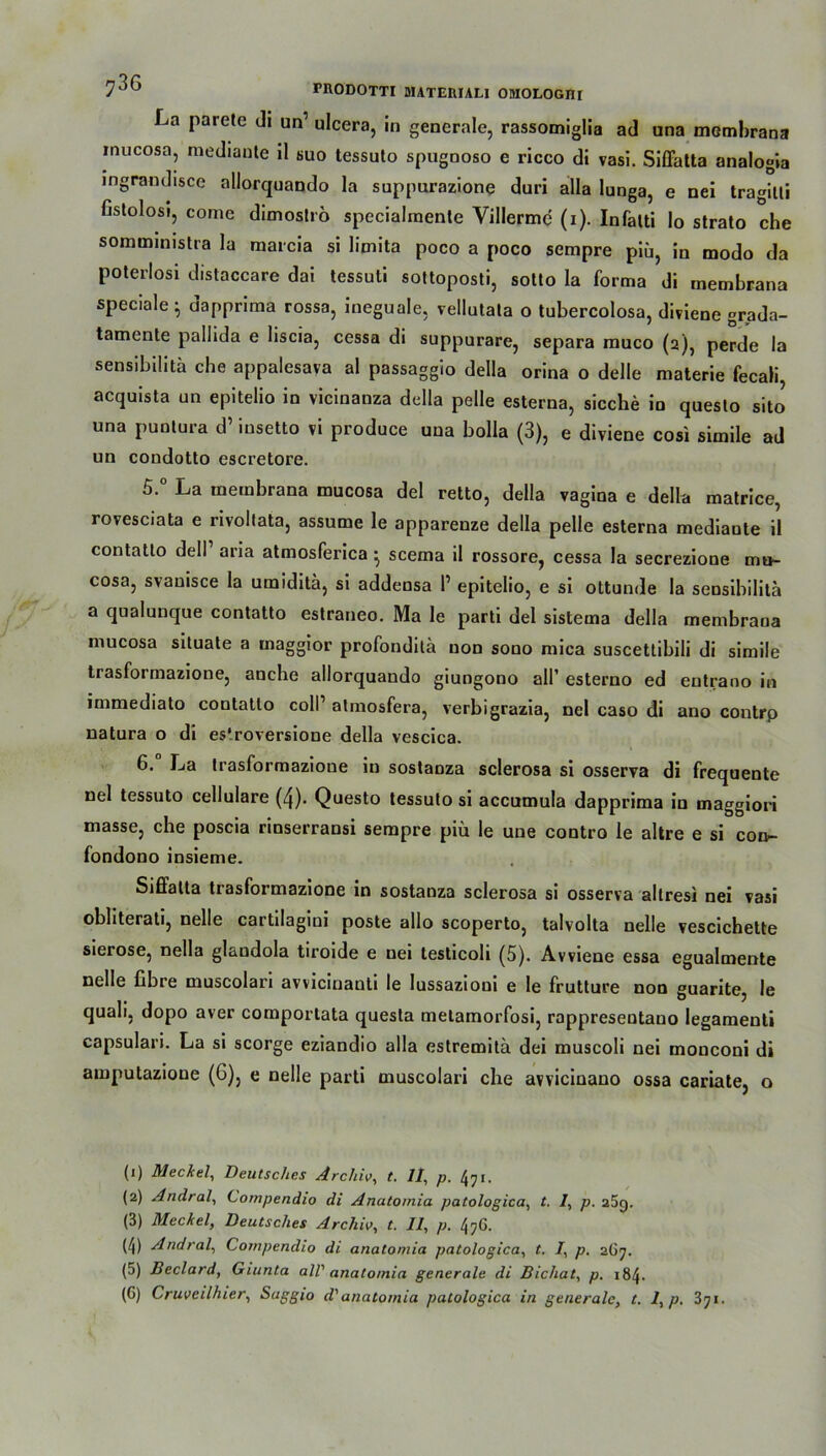 La parete di un’ ulcera, in generale, rassomiglia ad una membrana mucosa, mediaute ll suo tessuto spugnoso e ricco di vasi. Siffatta analogia ingrandisce allorquando la suppurazione duri alla lunga, e nei tragilti fistolosi, come dimoslrö specialmente Villerme (i). Infalti Io strato che sommimstra la marcia si limita poco a poco sempre piü, in modo da poterlosi distaccare dai tessuti sottoposti, sotto la forma di membrana speciale ; dapprima rossa, ineguale, vellutata o tubercolosa, diviene grada- tamente pallida e liscia, cessa di suppurare, separa muco (2), perde la sensibilitä che appalesava al passaggio della orina o delle materie fecali, acquista un epitelio in vicinanza della pelle esterna, sieche io questo sito una punlura d’ iusetto vi produce una bolla (3), e diviene cosi simile ad un condotto escretore. 5. ° La membrana mucosa del retto, della vagina e della matrice, rovesciata e rivollata, assume le apparenze della pelle esterna mediaute il contatlo dell’ aria atmosferica • scema il rossore, cessa la secrezione mn- cosa, svauisce la umiditä, si addensa P epitelio, e si ottunde la sensibilitä a qualunque contatlo estraneo. Ma le parti del sistema della membrana mucosa siluate a inaggior profondilä non sono mica suscettibili di simile trasformazione, aoehe allorquando giungono all’ esterno ed entrano in immediato contatlo colP atmosfera, verbigrazia, nel caso di ano contrp natura o di es'.roversione della vescica. 6. La trasformazione iu sostauza sclerosa si osserva di frequente nel tessuto cellulare (4). Questo tessuto si accumula dapprima in maggiori masse, che poscia rinserransi sempre piü le une contro le altre e si con- fondono insieme. Siffatta trasformazione in sostanza sclerosa si osserva altresi nei vasi obliterati, nelle cartilagini poste allo scoperto, talvolta uelle vescichette sierose, nella glandola tiroide e nei testicoli (5). Avviene essa egualmente nelle fibre muscolari avvicinanti le lussazioni e le frutture noo guarite, le quali, dopo aver comportata questa metamorfosi, rappresentano legamenti capsulari. La si scorge eziandio alla estremitä dei muscoli nei mouconi di amputazione (G), e nelle parti muscolari che avvicinano ossa cariate, o (1) Meckel, Deutsches Archiv, t. II, p. foi. (2) Andral, Cornpendio di Anatomia patologica, t. /, p. a5g. (3) Meckel, Deutsches Archiv, t. Il, p. 47G. (4) Andral, Compendio di anatomia patologica, t. 1, p. 267. (5) Beclard, Giunta all' anatomia generale di Bichat, p. 184. (G) Cruveilhier, Saggio d'anatomia patologica in generale, t. I, p. 3ji■