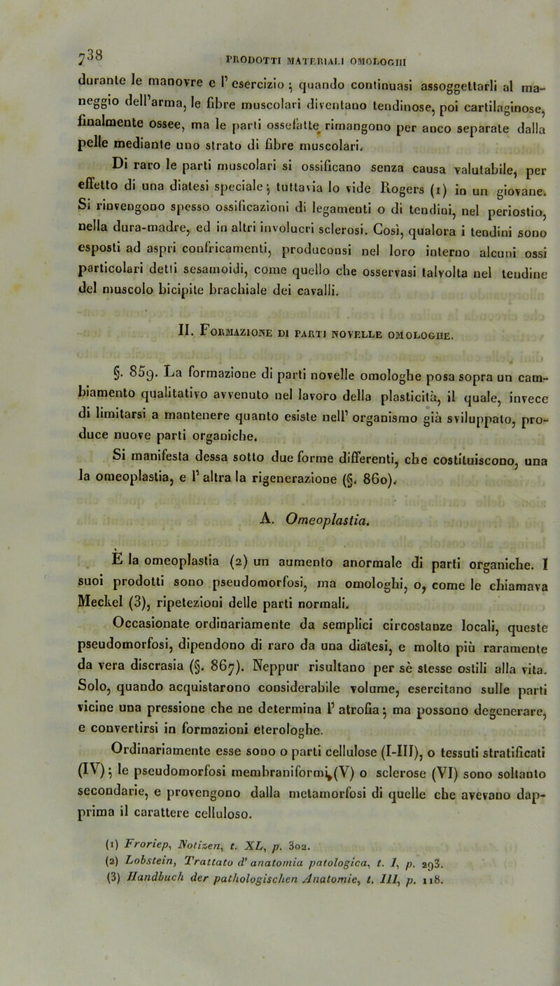 7°^ rilODOTTI MATER1AU OMOLOGIII durante le manovre c I’ esercizio ^ quando continuasi assoggettarli al ma- ncggiö dell’arma, le fibre rauscolari diventano tendinose, poi cartilaginose, hnalmente ossee, ma le parii ossefatte^ rimangono per anco separate dalla pelle mediante udo strato di ßbre muscolari. Di raro le parti muscolari si ossificano senza causa valutahile, per effetto di una diatesi speciale ■, tuttavia Io vide Rogers (i) iQ Un giovane. Si rinvengooo spesso ossificazioni di legameoti o di tendiui, nel periostio, nella dura-madre, ed in altri involucri sclerosi. Cosi, qualora i tendini sono esposti ad aspri confricamenti, produconsi nel loro interno alcuni ossi particolari detli sesamoidi, come quello che osservasi talvolta nel teudine del muscolo bicipite brachiale dei cavalli. II. FoiUJUZIONE DI PARTI NOVELLE OMOLOGDE. §. 85g. La formazione di parti novelle omologhe posa sopra un cam- biamento qualitative avvenuto nel lavoro della plasticitä, il quäle, invece di limitarsi a mantenere quanto esiste nell1 2 3 organismo giä sviluppato, pro- duce nuove parti organicbe, Si manifesta dessa sotto due forme differenti, che costituiscono, una la omeoplastia, e 1’ altra la rigenerazioDe (§. 86o).r A. Omeoplastia. \ E la omeoplastia (2) un aumento anormale di parti organiche. I suoi prodotti sono pseudomorfosi, ma omologhi, o? come le chiamava Meckel (3), ripetezioni delle parti normali. Occasionate ordinariamente da semplici circostauze locali, queste pseudomorfosi, dipendono di raro da una diatesi, e molto piü rarameDte da vera discrasia (§. 867). Neppur risultano per se slesse ostili alla vita. Solo, quando acquistarono considerabile volume, esercitano sulle parti vicine una pressione che ne determina l1 atrofia $ ma possono degenerare, e convertirsi in formazioni eterolo«he. D Ordinariamente esse sono o parti cellulose (I-IIJ), o tessuti stratificati (IV)5 le pseudomorfosi membraniform^(V) o sclerose (VI) sono soltauto secondarie, e provengono dalla metainorfosi di quelle che avevano dap- prima il carattere celluloso. (1) Froriep, Notizen, t. XL, p. 3o2. (2) Lobstein, Tratlato d’ anatomia patologica, t. 1, p. 2f)3.